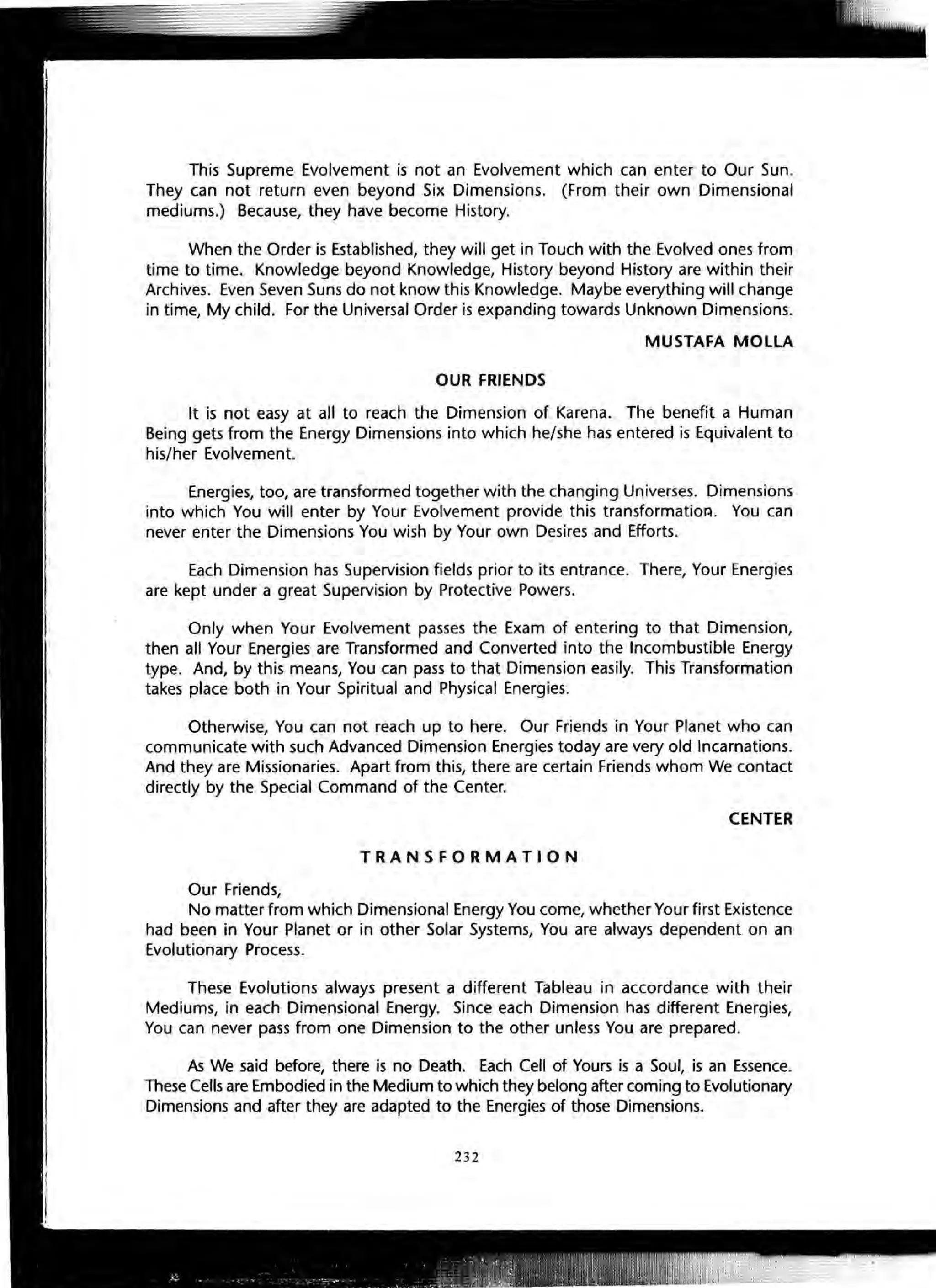 This Supreme Evolvement is not an Evolvement which can enter to Our Sun.
They can not return even beyond Six Dimensions. (From their own Dimensional
mediums.) Because, they have become History.
When the Order is Established, they will get in Touch with the Evolved ones from
time to time. Knowledge beyond Knowledge, History beyond History are within their
Archives. Even Seven Suns do not know this Knowledge. Maybe everything will change
in time, My child. For the Universal Order is expanding towards Unknown Dimensions.
MUSTAFA MOllA
OUR FRIENDS
It is not easy at all to reach the Dimension of Karena. The benefit a Human
Being gets from the Energy Dimensions into which he/she has entered is Equivalent to
his/her Evolvement.
Energies, too, are transformed together with the changing Universes. Dimensions
into which You will enter by Your Evolvement provide this transformatior:t. You can
never enter the Dimensions You wish by Your own Desires and Efforts.
Each Dimension has Supervision fields prior to its entrance. There, Your Energies
are kept under a great Supervision by Protective Powers.
Only when Your Evolvement passes the Exam of entering to that Dimension,
then all Your Energies are Transformed and Converted into the Incombustible Energy
type. And, by this means, You can pass to that Dimension easily. This Transformation
takes place both in Your Spiritual and Physical Energies.
Otherwise, You can not reach up to here. Our Friends in Your Planet who can
communicate with such Advanced Dimension Energies today are very old Incarnations.
And they are Missionaries. Apart from this, there are certain Friends whom We contact
directly by the Special Command of the Center.
CENTER
TRANSFORMATION
Our Friends,
No matter from which Dimensional Energy You come, whether Your first Existence
had been in Your Planet or in other Solar Systems, You are always dependent on an
Evolutionary Process.
These Evolutions always present a different Tableau in accordance with their
Mediums, in each Dimensional Energy. Since each Dimension has different Energies,
You can never pass from one Dimension to the other unless You are prepared.
As We said before, there is no Death. Each Cell of Yours is a Soul, is an Essence.
These Cells are Embodied in the Medium to which they belong after coming to Evolutionary
Dimensions and after they are adapted to the Energies of those Dimensions.
232
 