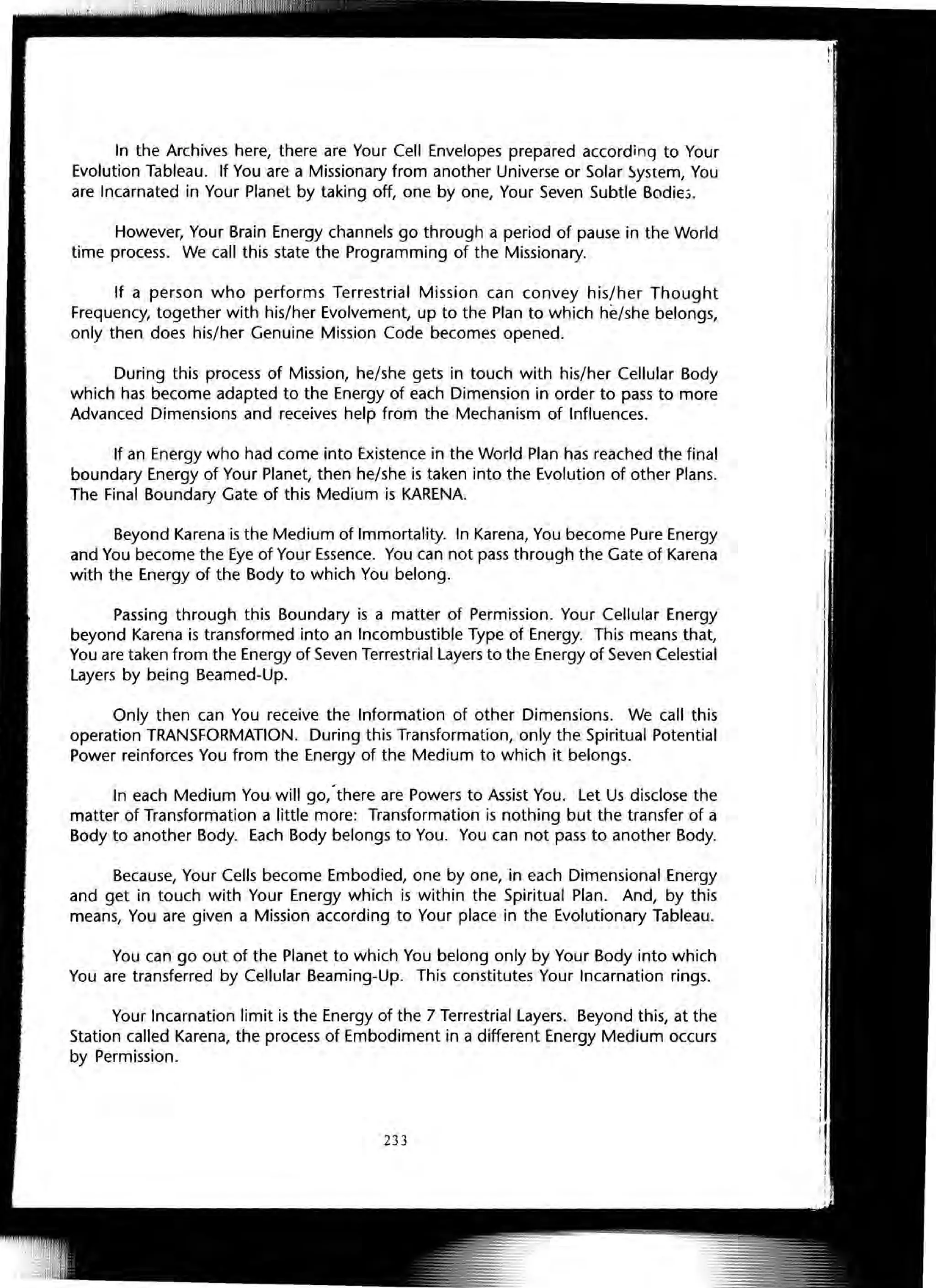 In the Archives here, there are Your Cell Envelopes prepared according to Your
Evolution Tableau. If You are a Missionary from another Universe or Solar System, You
are Incarnated in Your Planet by taking off, one by one, Your Seven Subtle Bodie.>.
However, Your Brain Energy channels go through a period of pause in the World
time process. We call this state the Programming of the Missionary.
If a person who performs Terrestrial Mission can convey his/her Thought
Frequency, together with his/her Evolvement, up to the Plan to which he/she belongs,
only then does his/her Genuine Mission Code becomes opened.
During this process of Mission, he/she gets in touch with his/her Cellular Body
which has become adapted to the Energy of each Dimension in order to pass to more
Advanced Dimensions and receives help from the Mechanism of Influences.
If an Energy who had come into Existence in the World Plan has reached the final
boundary Energy of Your Planet, then he/she is taken into the Evolution of other Plans.
The Final Boundary Gate of this Medium is KARENA.
Beyond Karena is the Medium of Immortality. In Karena, You become Pure Energy
and You become the Eye of Your Essence. You can not pass through the Gate of Karena
with the Energy of the Body to which You belong.
Passing through this Boundary is a matter of Permission. Your Cellular Energy
beyond Karena is transformed into an Incombustible Type of Energy. This means that,
You are taken from the Energy of Seven Terrestrial layers to the Energy of Seven Celestial
layers by being Beamed-Up.
Only then can You receive the Information of other Dimensions. We call this
operation TRANSFORMATION. During this Transformation, only the Spiritual Potential
Power reinforces You from the Energy of the Medium to which it belongs.
In each Medium You·wi" go,-there are Powers to Assist You. let Us disclose the
matter of Transformation a little more: Transformation is nothing but the transfer of a
Body to another Body. Each Body belongs to You. You can not pass to another Body.
Because, Your Cells become Embodied, one by one, in each Dimensional Energy
and get in touch with Your Energy which is within the Spiritual Plan. And, by this
means, You are given a Mission according to Your place in the Evolutionary Tableau.
You can go out of the Planet to which You belong only by Your Body into which
You are transferred by Cellular Beaming-Up. This constitutes Your Incarnation rings.
Your Incarnation limit is the Energy of the 7 Terrestrial layers. Beyond this, at the
Station called Karena, the process of Embodiment in a different Energy Medium occurs
by Permission.
233
 