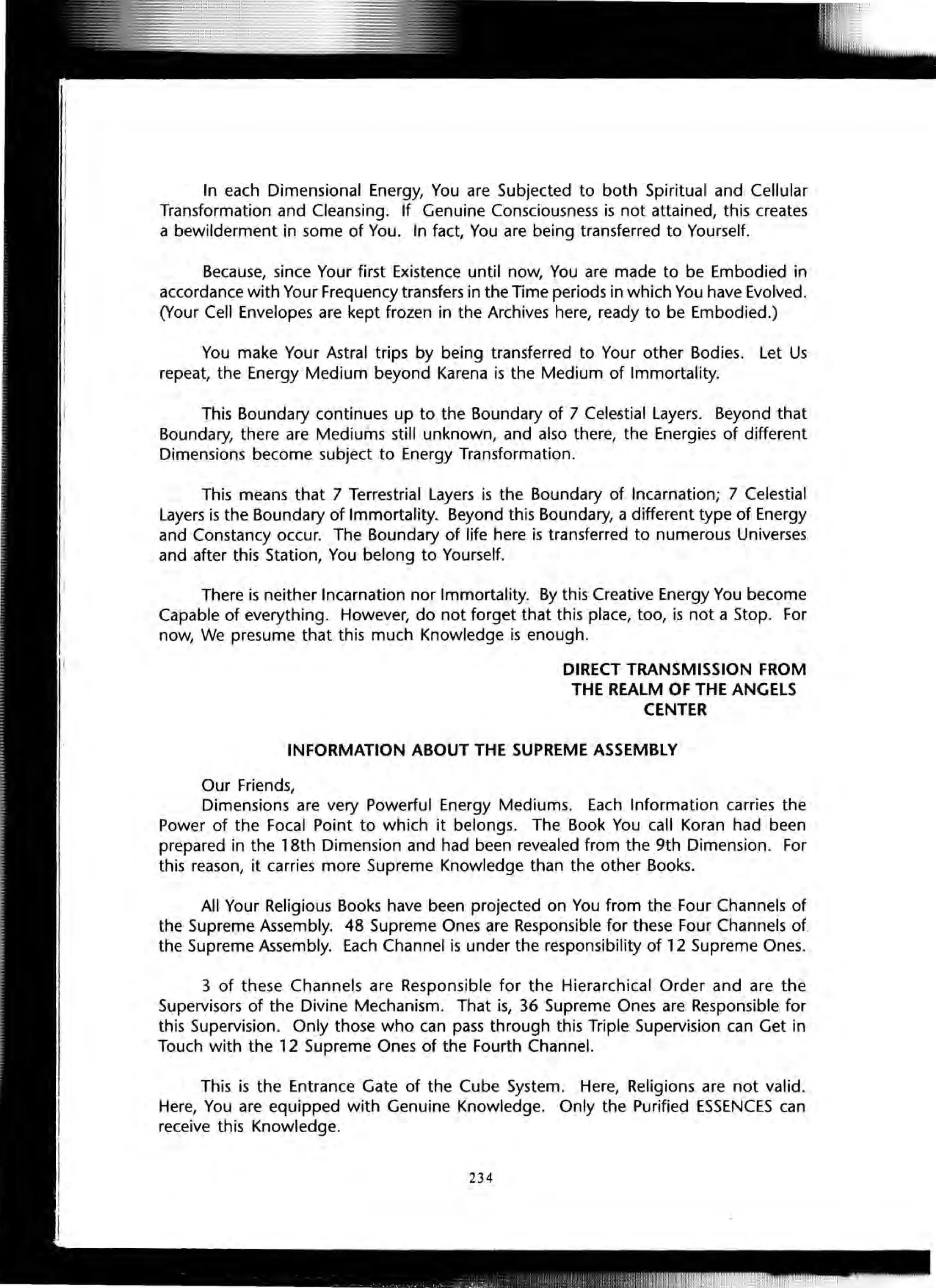 In each Dimensional Energy, You are Subjected to both Spiritual and Cellular
Transformation and Cleansing. If Genuine Consciousness is not attained, this creates
a bewilderment in some of You. In fact, You are being transferred to Yourself.
Because, since Your first Existence until now, You are made to be Embodied in
accordance with Your Frequency transfers in the Time periods in which You have Evolved.
(Your Cell Envelopes are kept frozen in the Archives here, ready to be Embodied.)
You make Your Astral trips by being transferred to Your other Bodies. Let Us
repeat, the Energy Medium beyond Karena is the Medium of Immortality.
This Boundary continues up to the Boundary of 7 Cele5tial Layers. Beyond that
Boundary, there are Mediums still unknown, and also there, the Energies of different
Dimensions become subject to Energy Transformation.
This means that 7 Terrestrial Layers is the Boundary of Incarnation; 7 Celestial
Layers is the Boundary of Immortality. Beyond this Boundary, a different type of Energy
and Constancy occur. The Boundary of life here is transferred to numerous Universes
and after this Station, You belong to Yourself.
There is neither Incarnation nor Immortality. By this Creative Energy You become
Capable of everything. However, do not forget that this place, too, is not a Stop. For
now, We presume that this much Knowledge is enough.
DIRECT TRANSMISSION FROM
THE REALM OF THE ANGELS
CENTER
INFORMATION ABOUT THE SUPREME ASSEMBLY
Our Friends,
Dimensions are very Powerful Energy Mediums. Each Information carries the
Power of the Focal Point to which it belongs. The Book You call Koran had been
prepared in the 18th Dimension and had been revealed from the 9th Dimension. For
this reason, it carries more Supreme Knowledge than the other Books.
All Your Religious Books have been projected on You from the Four Channels of
the Supreme Assembly. 48 Supreme Ones are Responsible for these Four Channels of
the Supreme Assembly. Each Channel is under the responsibility of 12 Supreme Ones.
3 of these Channels are Responsible for the Hierarchical Order and are the
Supervisors of the Divine Mechanism. That is, 36 Supreme Ones are Responsible for
this Supervision. Only those who can pass through this Triple Supervision can Get in
Touch with the 12 Supreme Ones of the Fourth Channel.
This is the Entrance Gate of the Cube System. Here, Religions are not valid.
Here, You are equipped with Genuine Knowledge. Only the Purified ESSENCES can
receive this Knowledge.
234
 