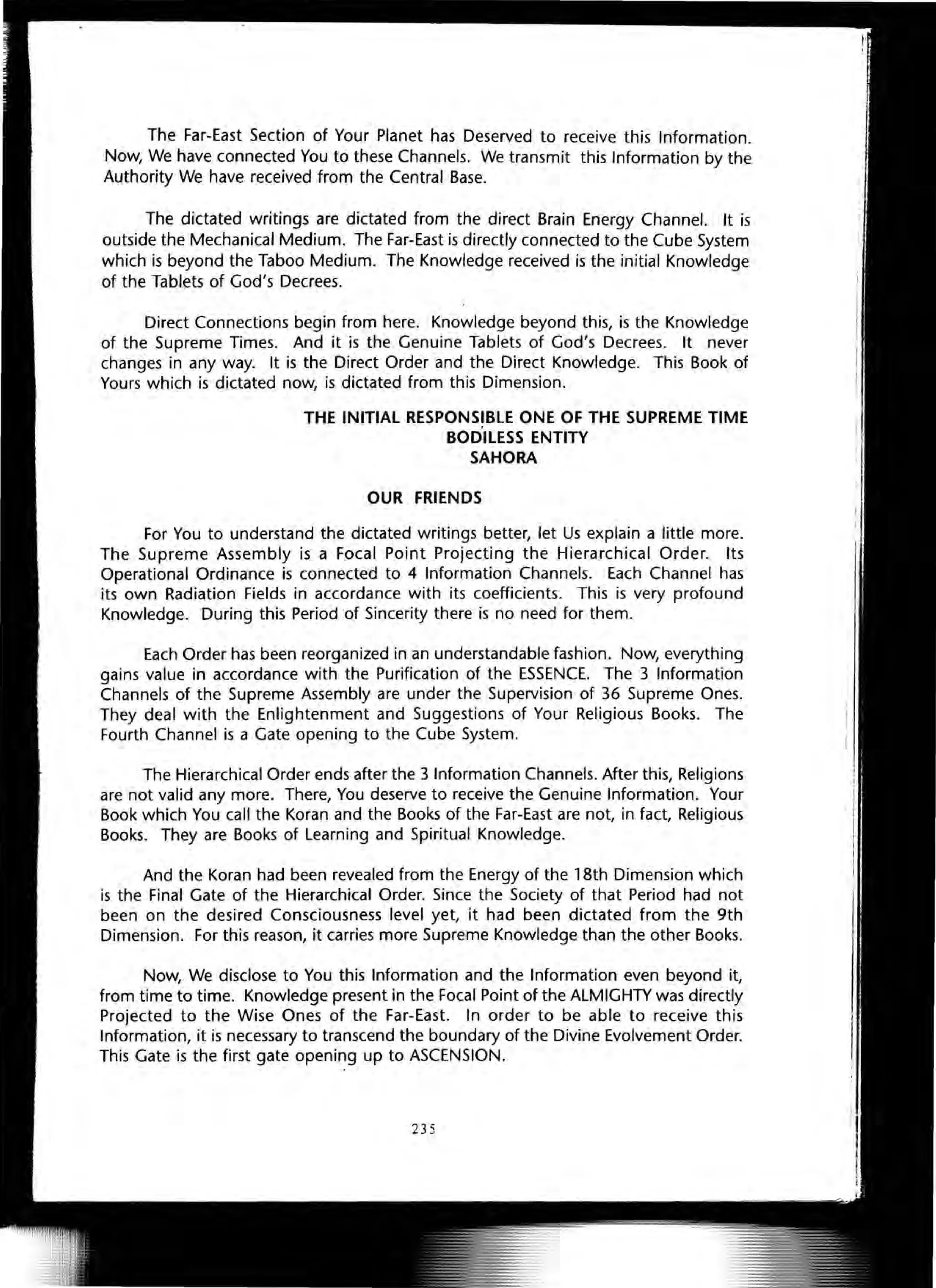 The Far-East Section of Your Planet has Deserved to receive this Information.
Now, We have connected You to these Channels. We transmit this Information by the
Authority We have received from the Central Base.
The dictated writings are dictated from the direct Brain Energy Channel. It is
outside the Mechanical Medium. The Far-East is directly connected to the Cube System
which is beyond the Taboo Medium. The Knowledge received is the initial Knowledge
of the Tablets of God's Decrees.
Direct Connections begin from here. Knowledge beyond this, is the Knowledge
of the Supreme Times. And it is the Genuine Tablets of God's Decrees. It never
changes in any way. It is the Direct Order and the Direct Knowledge. This Book of
Yours which is dictated now, is dictated from this Dimension.
THE INITIAL RESPONSIBLE ONE OF THE SUPREME TIME
BODILESS ENTITY
SAHORA
OUR FRIENDS
For You to understand the dictated writings better, let Us explain a little more.
The Supreme Assembly is a Focal Point Projecting the Hierarchical Order. Its
Operational Ordinance is connected to 4 Information Channels. Each Channel has
its own Radiation Fields in accordance with its coefficients. This is very profound
Knowledge. During this Period of Sincerity there is no need for them.
Each Order has been reorganized in an understandable fashion. Now, everything
gains value in accordance with the Purification of the ESSENCE. The 3 Information
Channels of the Supreme Assembly are under the Supervision of 36 Supreme Ones.
They deal with the Enlightenment and Suggestions of Your Religious Books. The
Fourth Channel is a Gate opening to the Cube System.
The Hierarchical Order ends after the 3 Information Channels. After this, Religions
are not valid any more. There, You deserve to receive the Genuine Information. Your
Book which You call the Koran and the Books of the Far-East are not, in fact, Religious
Books. They are Books of Learning and Spiritual Knowledge.
And the Koran had been revealed from the Energy of the 18th Dimension which
is the Final Gate of the Hierarchical Order. Since the Society of that Period had not
been on the desired Consciousness level yet, it had been dictated from the 9th
Dimension. For this reason, it carries more Supreme Knowledge than the other Books.
Now, We disclose to You this Information and the Information even beyond it,
from time to time. Knowledge present in the Focal Point of the ALMIGHTY was directly
Projected to the Wise Ones of the Far-East. In order to be able to receive this
Information, it is necessary to transcend the boundary of the Divine Evolvement Order.
This Gate is the first gate opening up to ASCENSION.
235
 