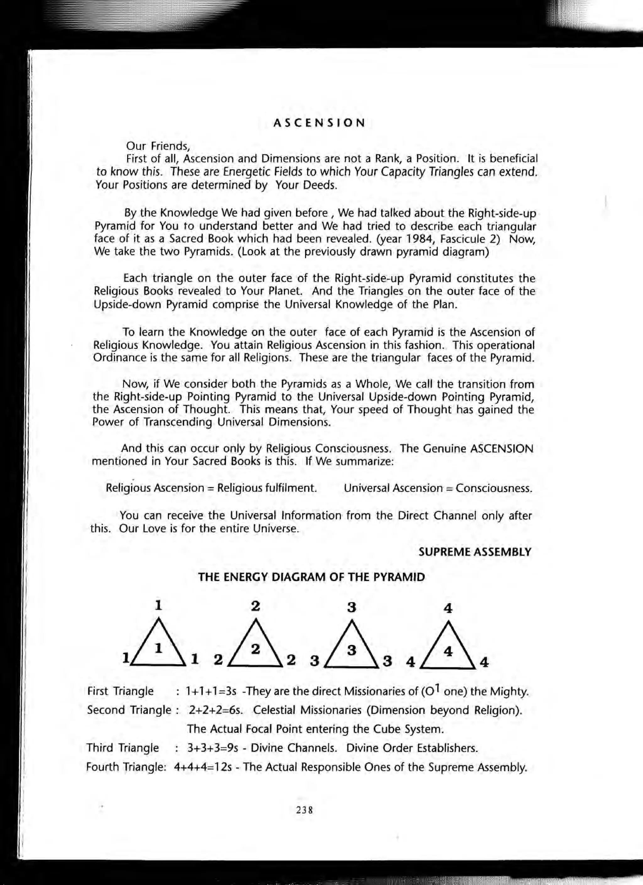 ASCENSION
Our Friends,
First of all, Ascension and Dimensions are not a Rank, a Position. It is beneficial
to know this. These are Energetic Fields to which Your Capacity Triangles can extend.
Your Positions are determined by Your Deeds.
By the Knowledge We had given before, We had talked about the Right-side-up
Pyramid for You to understand better and We had tried to describe each triangular
face of it as a Sacred Book which had been revealed. (year 1984, Fascicule 2) Now,
We take the two Pyramids. (Look at the previously drawn pyramid diagram)
Each triangle on the outer face of the Right-side-up Pyramid constitutes the
Religious Books revealed to Your Planet. And the Triangles on the outer face of the
Upside-down Pyramid comprise the Universal Knowledge of the Plan.
To learn the Knowledge on the outer face of each Pyramid is the Ascension of
Religious Knowledge. You attain Religious Ascension in this fashion. This operational
Ordinance is the same for all Religions. These are the triangular faces of the Pyramid.
Now, if We consider both the Pyramids as a Whole, We call the transition from
the Right-side-up Pointing Pyramid to the Universal Upside-down Pointing Pyramid,
the Ascension of Thought. This means that, Your speed of Thought has gained the
Power of Transcending Universal Dimensions.
And this can occur only by Religious Consciousness. The Genuine ASCENSION
mentioned in Your Sacred Books is this. If We summarize:
Religious Ascension = Religious fulfilment. Universal Ascension = Consciousness.
You can receive the Universal Information from the Direct Channel only after
this. Our Love is for the entire Universe.
SUPREME ASSEMBLY
THE ENERGY DIAGRAM OF THE PYRAMID
First Triangle 1+1+1=3s -They are the direct Missionaries of (01 one) the Mighty.
Second Triangle: 2+2+2=6s. Celestial Missionaries (Dimension beyond Religion).
The Actual Focal Point entering the Cube System.
Third Triangle 3+3+3=9s - Divine Channels. Divine Order Establishers.
Fourth Triangle: 4+4+4=12s - The Actual Responsible Ones of the Supreme Assembly.
238
 