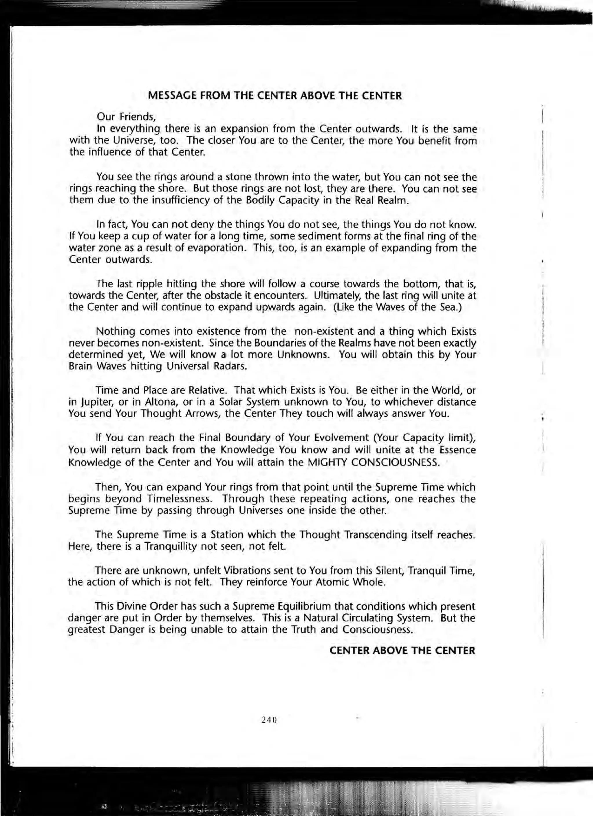 MESSAGE FROM THE CENTER ABOVE THE CENTER
Our Friends,
In everything there is an expansion from the Center outwards. It is the same
with the Universe, too. The closer You are to the Center, the more You benefit from
the influence of that Center.
You see the rings around a stone thrown into the water, but You can not see the
rings reaching the shore. But those rings are not lost, they are there. You can not see
them due to the insufficiency of the Bodily Capacity in the Real Realm.
In fact, You can not deny the things You do not see, the things You do not know.
If You keep a cup of water for a long time, some sediment forms at the final ring of the
water zone as a result of evaporation. This, too, is an example of expanding from the
Center outwards.
The last ripple hitting the shore will follow a course towards the bottom, that is,
towards the Center, after the obstacle it encounters. Ultimately, the last ring will unite at
the Center and will continue to expand upwards again. (Like the Waves of the Sea.)
Nothing comes into existence from the non-existent and a thing which Exists
never becomes non-existent. Since the Boundaries of the Realms have not been exactly
determined yet, We will know a lot more Unknowns. You will obtain this by Your
Brain Waves hitting Universal Radars.
Time and Place are Relative. That which Exists is You. Be either in the World, or
in Jupiter, or in Altona, or in a Solar System unknown to You, to whichever distance
You send Your Thought Arrows, the Center They touch will always answer You.
If You can reach the Final Boundary of Your Evolvement (Your Capacity limit),
You will return back from the Knowledge You know and will unite at the Essence
Knowledge of the Center and You will attain the MIGHTY CONSCIOUSNESS.
Then, You can expand Your rings from that point until the Supreme Time which
begins beyond Timelessness. Through these repeating actions, one reaches the
Supreme Time by passing through Universes one inside the other.
The Supreme Time is a Station which the Thought Transcending itself reaches.
Here, there is a Tranquillity not seen, not felt.
There are unknown, unfelt Vibrations sent to You from this Silent, Tranquil Time,
the action of which is not felt. They reinforce Your Atomic Whole.
This Divine Order has such a Supreme Equilibrium that conditions which present
danger are put in Order by themselves. This is a Natural Circulating System. But the
greatest Danger is being unable to attain the Truth and Consciousness.
CENTER ABOVE THE CENTER
240
 