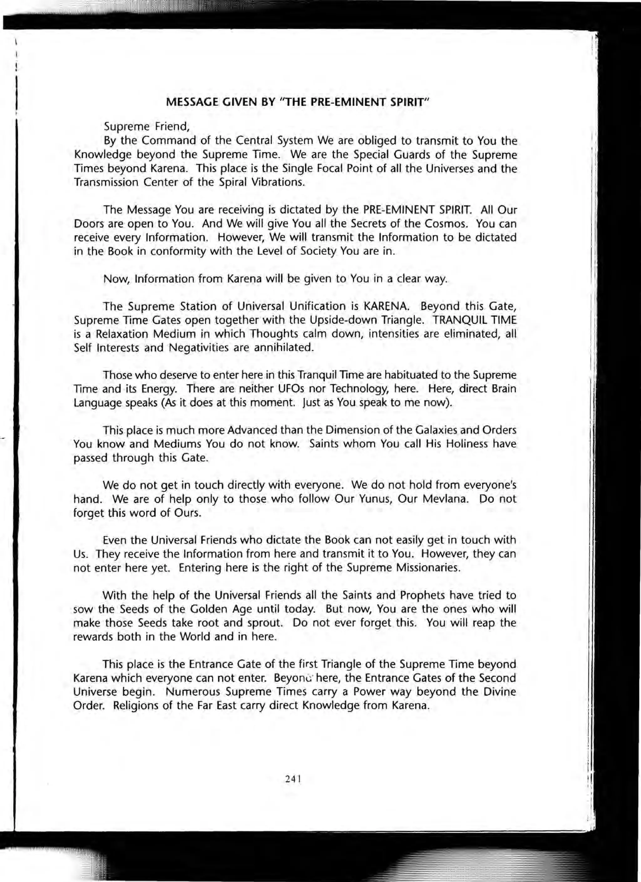 MESSAGE GIVEN BY liTHE PRE-EMINENT SPIRIT"
Supreme Friend,
By the Command of the Central System We are obliged to transmit to You the
Knowledge beyond the Supreme Time. We are the Special Guards of the Supreme
Times beyond Karena. This place is the Single Focal Point of all the Universes and the
Transmission Center of the Spiral Vibrations.
The Message You are receiving is dictated by the PRE-EMINENT SPIRIT. All Our
Doors are open to You. And We will give You all the Secrets of the Cosmos. You can
receive every Information. However, We will transmit the Information to be dictated
in the Book in conformity with the Level of Society You are in.
Now, Information from Karena will be given to You in a clear way.
The Supreme Station of Universal Unification is KARENA. Beyond this Gate,
Supreme Time Gates open together with the Upside-down Triangle. TRANQUIL TIME
is a Relaxation Medium in which Thoughts calm down, intensities are eliminated, all
Self Interests and Negativities are annihilated.
Those who deserve to enter here in this Tranquil Time are habituated to the Supreme
Time and its Energy. There are neither UFOs nor Technology, here. Here, direct Brain
Language speaks (As it does at this moment. Just as You speak to me now).
This place is much more Advanced than the Dimension of the Galaxies and Orders
You know and Mediums You do not know. Saints whom You call His Holiness have
passed through this Gate.
We do not get in touch directly with everyone. We do not hold from everyone's
hand. We are of help only to those who follow Our Yunus, Our Mevlana. 00 not
forget this word of Ours.
Even the Universal Friends who dictate the Book can not easily get in touch with
Us. They receive the Information from here and transmit it to You. However, they can
not enter here yet. Entering here is the right of the Supreme Missionaries.
With the help of the Universal Friends all the Saints and Prophets have tried to
sow the Seeds of the Golden Age until today. But now, You are the ones who will
make those Seeds take root and sprout. Do not ever forget this. You will reap the
rewards both in the World and in here.
This place is the Entrance Gate of the first Triangle of the Supreme Time beyond
Karena which everyone can not enter. BeyonG" here, the Entrance Gates of the Second
Universe begin. Numerous Supreme Times carry a Power way beyond the Divine
Order. Religions of the Far East carry direct Knowledge from Karena.
241
 