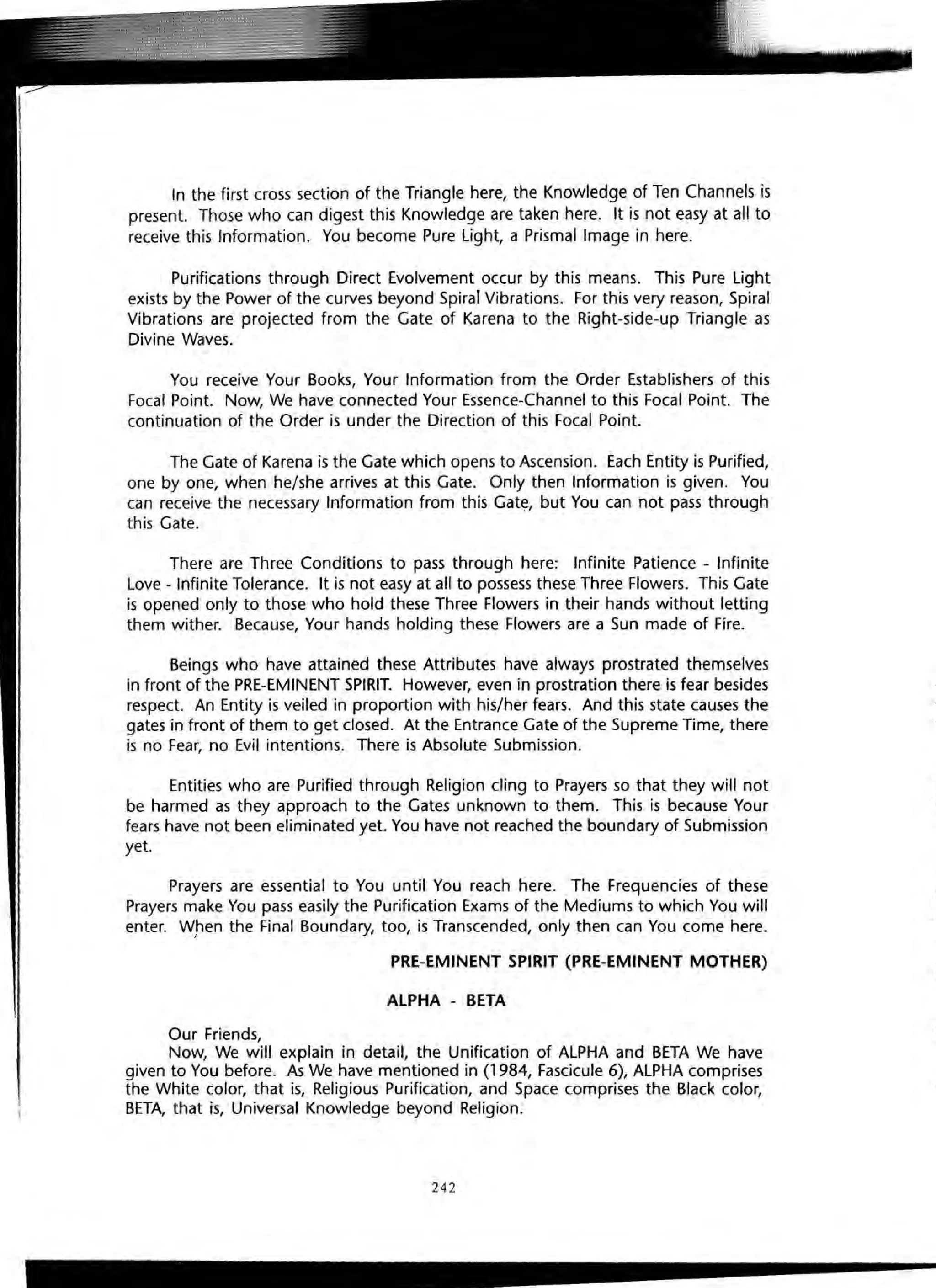 In the first cross section of the Triangle here, the Knowledge of Ten Channels is
present. Those who can digest this Knowledge are taken here. It is not easy at all to
receive this Information. You become Pure Light, a Prismal Image in here.
Purifications through Direct Evolvement occur by this means. This Pure Light
exists by the Power of the curves beyond Spiral Vibrations. For this very reason, Spiral
Vibrations are projected from the Gate of Karena to the Right-side-up Triangle as
Divine Waves.
You receive Your Books, Your Information from the Order Establishers of this
Focal Point. Now, We have connected Your Essence-Channel to this Focal Point. The
continuation of the Order is under the Direction of this Focal Point.
The Gate of Karena is the Gate which opens to Ascension. Each Entity is Purified,
one by one, when he/she arrives at this Gate. Only then Information is given. You
can receive the necessary Information from this Gate, but You can not pass through
this Gate.
There are Three Conditions to pass through here: Infinite Patience - Infinite
Love - Infinite Tolerance. It is not easy at all to possess these Three Flowers. This Gate
is opened only to those who hold these Three Flowers in their hands without letting
them wither. Because, Your hands holding these Flowers are a Sun made of Fire.
Beings who have attained these Attributes have always prostrated themselves
in front of the PRE-EMINENT SPIRIT. However, even in prostration there is fear besides
respect. An Entity is veiled in proportion with his/her fears. And this state causes the
gates in front of them to get closed. At the Entrance Gate of the Supreme Time, there
is no Fear, no Evil intentions. There is Absolute Submission.
Entities who are Purified through Religion cling to Prayers so that they will not
be harmed as they approach to the Gates unknown to them. This is because Your
fears have not been eliminated yet. You have not reached the boundary of Submission
yet.
Prayers are essential to You until You reach here. The Frequencies of these
Prayers make You pass easily the Purification Exams of the Mediums to which You will
enter. W,hen the Final Boundary, too, is Transcended, only then can You come here.
PRE-EMINENT SPIRIT (PRE-EMINENT MOTHER)
ALPHA - BETA
Our Friends,
Now, We will explain in detail, the Unification of ALPHA and BETA We have
given to You before. As We have mentioned in (1984, Fascicule 6), ALPHA comprises
the White color, that is, Religious Purification, and Space comprises the Black color,
BETA, that is, Universal Knowledge beyond Religion.
242
tI
IT
hi
Sa
 