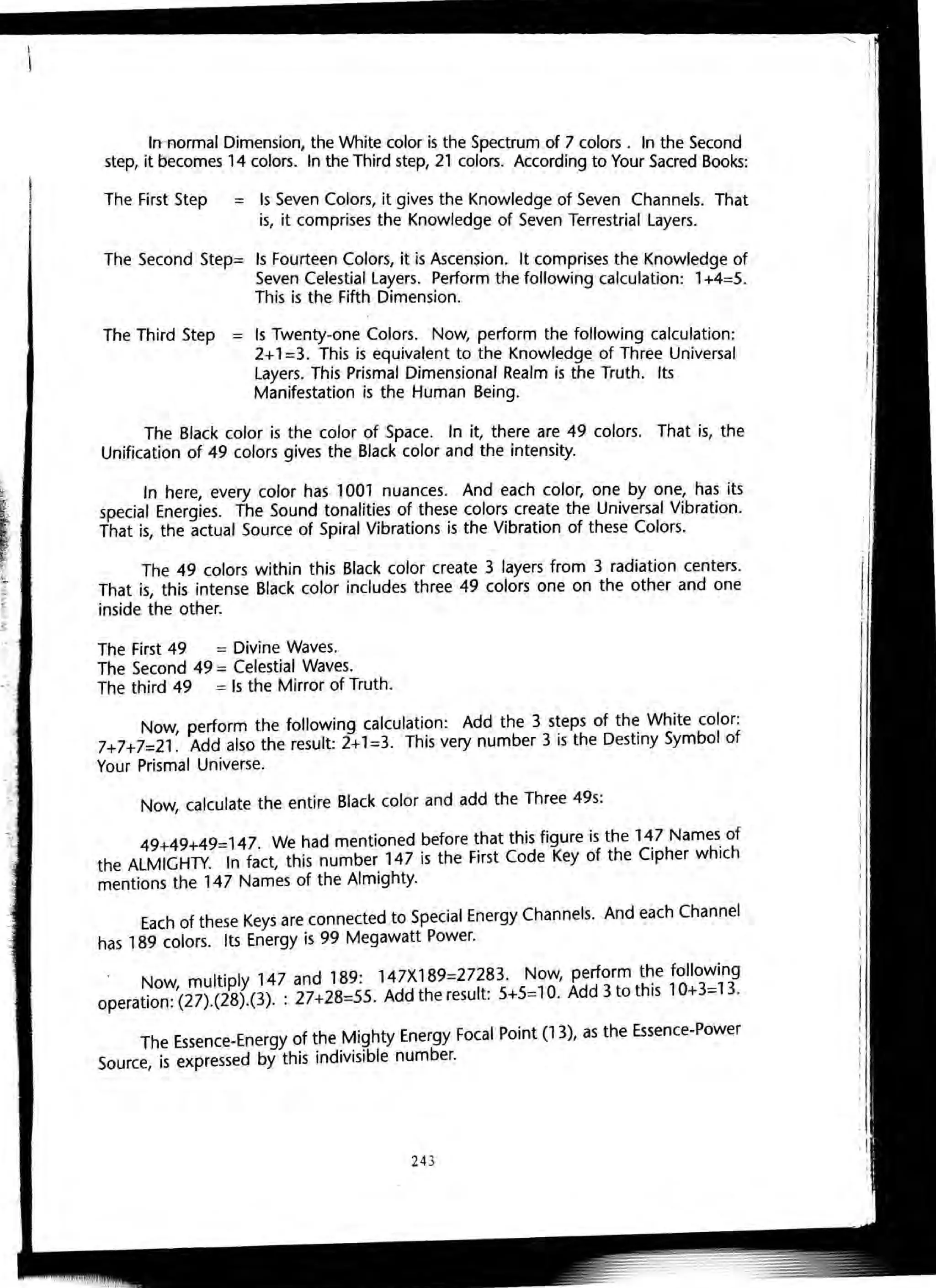 IrrRormal Dimension, the White color is the Spectrum of 7 colors. In the Second
step, it becomes 14 colors. In the Third step, 21 colors. According to Your Sacred Books:
The First Step = Is Seven Colors, it gives the Knowledge of Seven Channels. That
is, it comprises the Knowledge of Seven Terrestrial Layers.
The Second Step= Is Fourteen Colors, it is Ascension. It comprises the Knowledge of
Seven Celestial Layers. Perform the following calculation: 1+4=5.
This is the Fifth Dimension.
The Third Step = Is Twenty-one Colors. Now, perform the following calculation:
2+1=3. This is equivalent to the Knowledge of Three Universal
Layers. This Prismal Dimensional Realm is the Truth. Its
Manifestation is the Human Being.
The Black color is the color of Space. In it, there are 49 colors. That is, the
Unification of 49 colors gives the Black color and the intensity.
In here, every color has 1001 nuances. And each color, one by one, has its
special Energies. The Sound tonalities of these colors create the Universal Vibration.
That is, the actual Source of Spiral Vibrations is the Vibration of these Colors.
The 49 colors within this Black color create 3 layers from 3 radiation centers.
That is, this intense Black color includes three 49 colors one on the other and one
inside the other.
The First 49 = Divine Waves.
The Second 49 = Celestial Waves.
The third 49 = Is the Mirror of Truth.
Now, perform the following calculation: Add the 3 steps of the White color:
7+7+7=21. Add also the result: 2+1=3. This very number 3 is the Destiny Symbol of
Your Prismal Universe.
Now calculate the entire Black color and add the Three 49s:,
49+49+49=147. We had mentioned before that this figure is the 147 Names of
the ALMIGHTY. In fact, this number 147 is the First Code Key of the Cipher which
mentions the 147 Names of the Almighty.
Each of these Keys are connected to Special Energy Channels. And each Channel
has 189 colors. Its Energy is 99 Megawatt Power.
. Now, multiply 147 and 189: 147X189=27283. Now, perform t~e following
operation: (27).(28).(3). : 27+28=55. Add the result: 5+5=10. Add 3 to this 10+3=13.
The Essence-Energy of the Mighty Energy Focal Point (13), as the Essence-Power
Source, is expressed by this indivisible number.
243
 