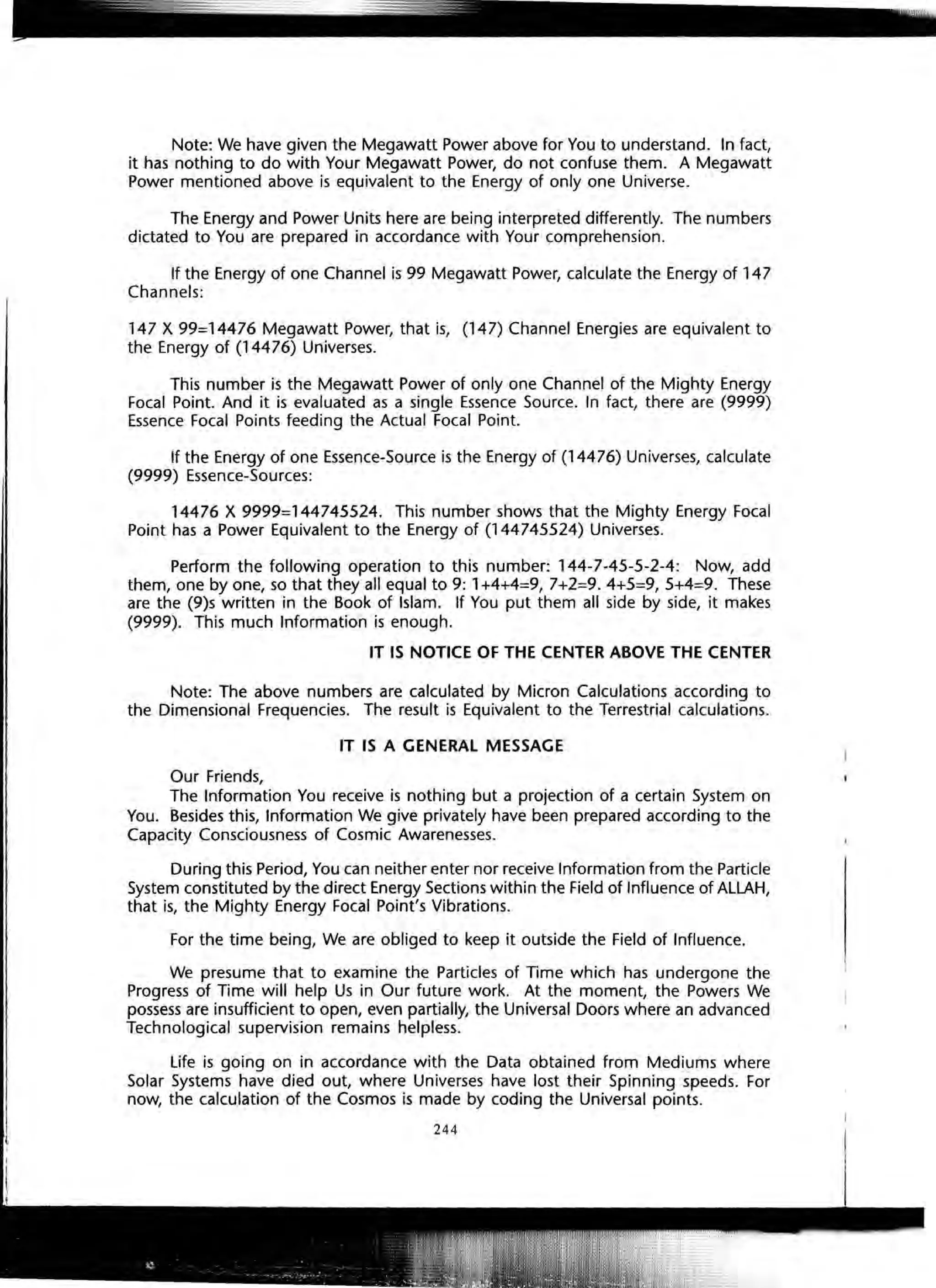 Note: We have given the Megawatt Power above for You to understand. In fact,
it has nothing to do with Your Megawatt Power, do not confuse them. A Megawatt
Power mentioned above is equivalent to the Energy of only one Universe.
The Energy and Power Units here are being interpreted differently. The numbers
dictated to You are prepared in accordance with Your comprehension.
If the Energy of one Channel is 99 Megawatt Power, calculate the Energy of 147
Channels:
147 X 99=14476 Megawatt Power, that is, (147) Channel Energies are equivalent to
the Energy of (14476) Universes.
This number is the Megawatt Power of only one Channel of the Mighty Energy
Focal Point. And it is evaluated as a single Essence Source. In fact, there are (9999)
Essence Focal Points feeding the Actual Focal Point.
If the Energy of one Essence-Source is the Energy of (14476) Universes, calculate
(9999) Essence-Sources:
14476 X 9999=144745524. This number shows that the Mighty Energy Focal
Point has a Power Equivalent to the Energy of (144745524) Universes.
Perform the following operation to this number: 144-7-45-5-2-4: Now, add
them, one by one, so that they all equal to 9: 1+4+4=9, 7+2=9.4+5=9,5+4=9. These
are the (9)s written in the Book of Islam. If You put them all side by side, it makes
(9999). This much Information is enough.
IT IS NOTICE OF THE CENTER ABOVE THE CENTER
Note: The above numbers are calculated by Micron Calculations according to
the Dimensional Frequencies. The result is Equivalent to the Terrestrial calculations.
IT IS A GENERAL MESSAGE
Our Friends,
The Information You receive is nothing but a projection of a certain System on
You. Besides this, Information We give privately have been prepared according to the
Capacity Consciousness of Cosmic Awarenesses.
During this Period, You can neither enter nor receive Information from the Particle
System constituted by the direct Energy Sections within the Field of Influence of ALLAH,
that is, the Mighty Energy Focal Point's Vibrations.
For the time being, We are obliged to keep it outside the Field of Influence.
We presume that to examine the Particles of Time which has undergone the
Progress of Time will help Us in Our future work. At the moment, the Powers We
possess are insufficient to open, even partially, the Universal Doors where an advanced
Technological supervision remains helpless.
Life is going on in accordance with the Data obtained from Mediums where
Solar Systems have died out, where Universes have lost their Spinning :speeds. For
now, the calculation of the Cosmos is made by coding the Universal points.
244
 