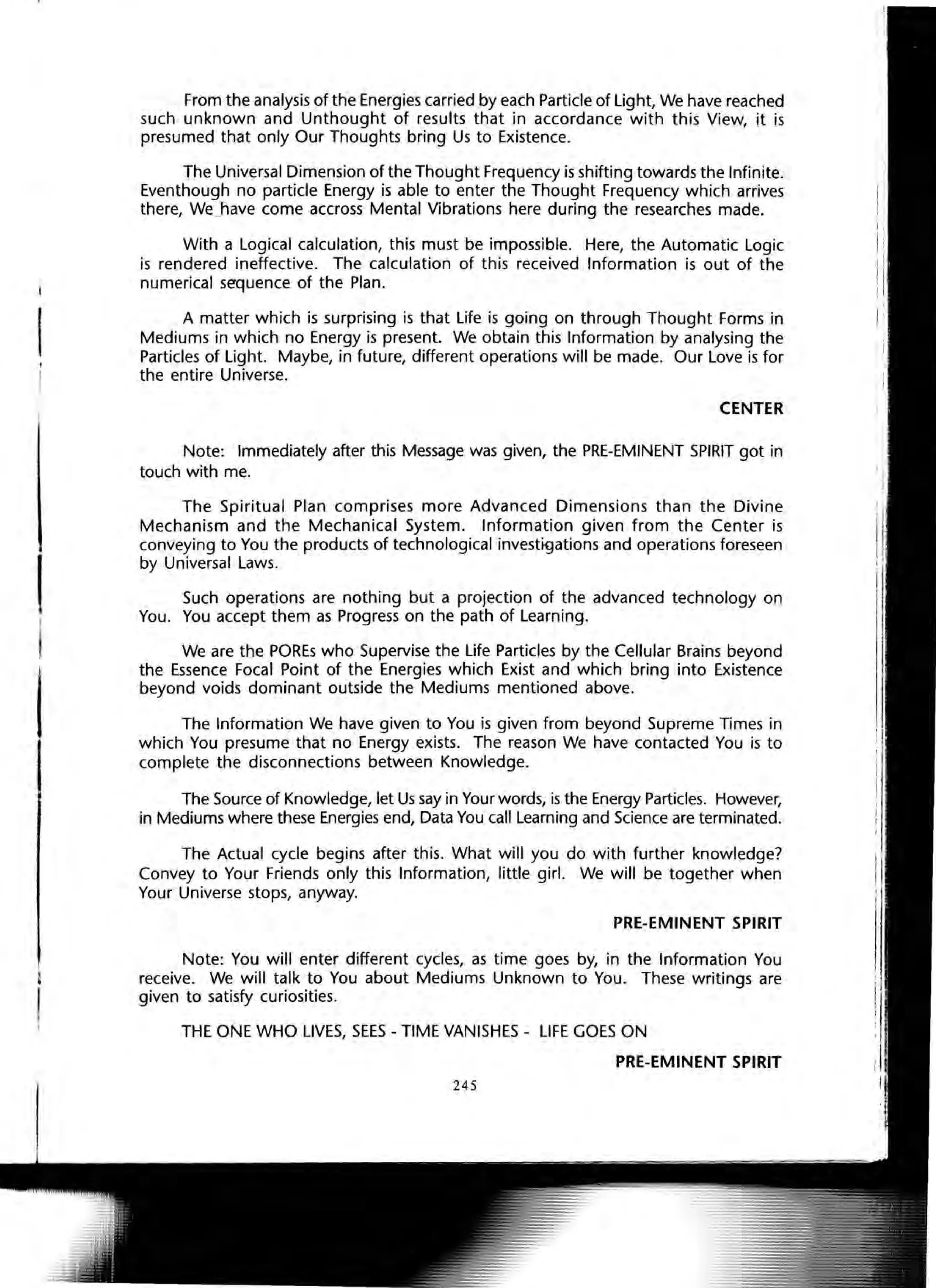 I
From the analysis of the Energies carried by each Particle of Light, We have reached
such unknown and Unthought of results that in accordance with this View, it is
presumed that only Our Thoughts bring Us to Existence.
The Universal Dimension of the Thought Frequency is shifting towards the Infinite.
Eventhough no particle Energy is able to enter the Thought Frequency which arrives
there, We] lave come accross Mental Vibrations here during the researches made.
With a Logical calculation, this must be impossible. Here, the Automatic Logic
is rendered ineffective. The calculation of this received Information is out of the
numerical sequence of the Plan.
A matter which is surprising is that Life is going on through Thought Forms in
Mediums in which no Energy is present. We obtain this Information by analysing the
Particles of Light. Maybe, in future, different operations will be made. Our Love is for
the entire Universe.
CENTER
Note: Immediately after this Message was given, the PRE-EMINENT SPIRIT got in
touch with me.
The Spiritual Plan comprises more Advanced Dimensions than the Divine
Mechanism and the Mechanical System. Information given from the Center is
conveying to You the products of technological investigations and operations foreseen
by Universal Laws.
Such operations are nothing but a projection of the advanced technology on
You. You accept them as Progress on the path of Learning.
We are the POREs who Supervise the Life Particles by the Cellular Brains beyond
the Essence Focal Point of the Energies which Exist and which bring into Existence
beyond voids dominant outside the Mediums mentioned above.
The Information We have given to You is given from beyond Supreme Times in
which You presume that no Energy exists. The reason We have contacted You is to
complete the disconnections between Knowledge.
The Source of Knowledge, let Us say in Your words, is the Energy Particles. However,
in Mediums where these Energies end, Data You call Learning and Science are terminated.
The Actual cycle begins after this. What will you do with further knowledge?
Convey to Your Friends only this Information, little girl. We will be together when
Your Universe stops, anyway.
PRE-EMINENT SPIRIT
Note: You will enter different cycles, as time goes by, in the Information You
receive. We will talk to You about Mediums Unknown to You. These writings are
given to satisfy curiosities.
THE ONE WHO LIVES, SEES - TIME VANISHES - LIFE GOES ON
PRE-EMINENT SPIRIT
245
 