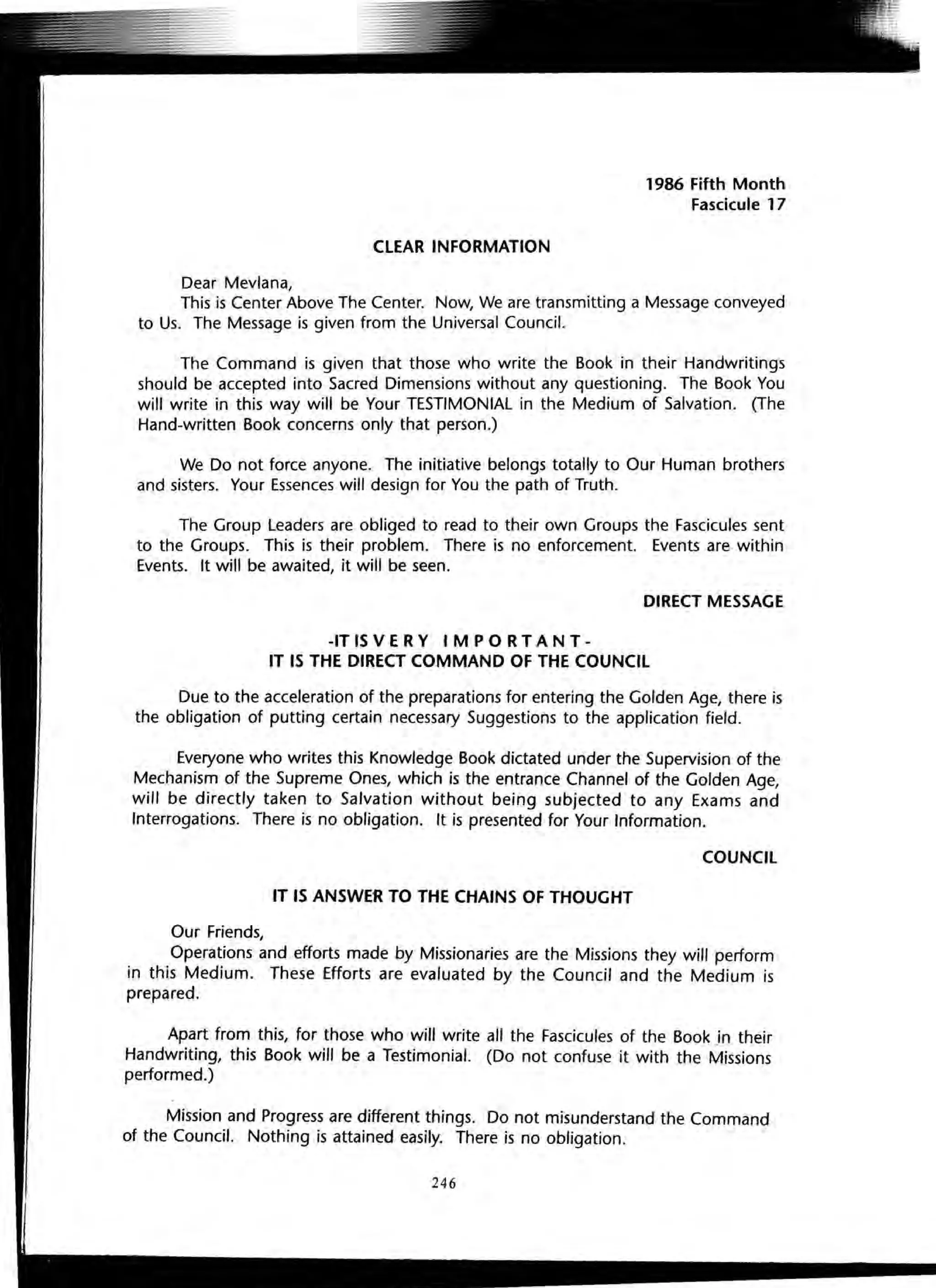 CLEAR INFORMATION
Dear Mevlana,
1986 Fifth Month
Fascicule 17
This is Center Above The Center. Now, We are transmitting a Message conveyed
to Us. The Message is given from the Universal Council.
The Command is given that those who write the Book in their Handwritings
should be accepted into Sacred Dimensions without any questioning. The Book You
will write in this way will be Your TESTIMONIAL in the Medium of Salvation. (The
Hand-written Book concerns only that person.)
We Do not force anyone. The initiative belongs totally to Our Human brothers
and sisters. Your Essences will design for You the path of Truth.
The Group Leaders are obliged to read to their own Groups the Fascicules sent
to the Groups. This is their problem. There is no enforcement. Events are within
Events. It will be awaited, it will be seen.
DIRECT MESSAGE
-IT IS V E R Y IMP 0 R TAN T -
IT IS THE DIRECT COMMAND OF THE COUNCil
Due to the acceleration of the preparations for entering the Golden Age, there is
the obligation of puthng certain necessary Suggestions to the application field.
Everyone who writes this Knowledge Book dictated under the Supervision of the
Mechanism of the Supreme Ones, which is the entrance Channel of the Golden Age,
will be directly taken to Salvation without being subjected to any Exams and
Interrogations. There is no obligation. It is presented for Your Information.
COUNCil
IT IS ANSWER TO THE CHAINS OF THOUGHT
Our Friends,
Operations and efforts made by Missionaries are the Missions they will perform
in this Medium. These Efforts are evaluated by the Council and the Medium is
prepared.
Apart from this, for those who will write all the Fascicules of the Book in their
Handwriting, this Book will be a Testimonial. (Do not confuse it with the Missions
performed.)
Mission and Progress are different things. Do not misunderstand the Command
of the Council. Nothing is attained easily. There is no obligation.
246
 
