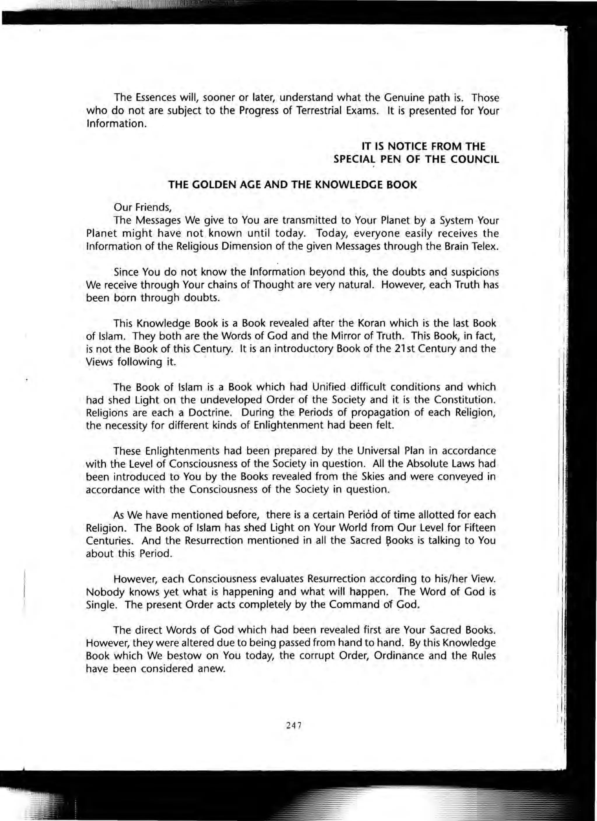 The Essences will, sooner or later, understand what the Genuine path is. Those
who do not are subject to the Progress of Terrestrial Exams. It is presented for Your
Information.
IT IS NOTICE FROM THE
SPECIAL PEN OF THE COUNCIL
THE GOLDEN AGE AND THE KNOWLEDGE BOOK
Our Friends,
The Messages We give to You are transmitted to Your Planet by a System Your
Planet might have not known until today. Today, everyone easily receives the
Information of the Religious Dimension of the given Messages through the Brain Telex.
Since You do not know the Information beyond this, the doubts and suspicions
We receive through Your chains of Thought are very natural. However, each Truth has
been born through doubts.
This Knowledge Book is a Book revealed after the Koran which is the last Book
of Islam. They both are the Words of God and the Mirror of Truth. This Book, in fact,
is not the Book of this Century. It is an introductory Book of the 21 st Century and the
Views following it.
The Book of Islam is a Book which had Unified difficult conditions and which
had shed Light on the undeveloped Order of the Society and it is the Constitution.
Religions are each a Doctrine. During the Periods of propagation of each Religion,
the necessity for different kinds of Enlightenment had been felt.
These Enlightenments had been prepared by the Universal Plan in accordance
with the Level of Consciousness of the Society in question. All the Absolute Laws had
been introduced to You by the Books revealed from the Skies and were conveyed in
accordance with the Consciousness of the Society in question.
As We have mentioned before, there is a certain Period of time allotted for each
Religion. The Book of Islam has shed Light on Your World from Our Levelfor Fifteen
Centuries. And the Resurrection mentioned in all the Sacred ~ooks is talking to You
about this Period.
However, each Consciousness evaluates Resurrection according to his/her View.
Nobody knows yet what is happening and what will happen. The Word of God is
Single. The present Order acts completely by the Command of God.
The direct Words of God which had been revealed first are Your Sacred Books.
However, they were altered due to being passed from hand to hand. By this Knowledge
Book which We bestow on You today, the corrupt Order, Ordinance and the Rules
have been considered anew.
247
 