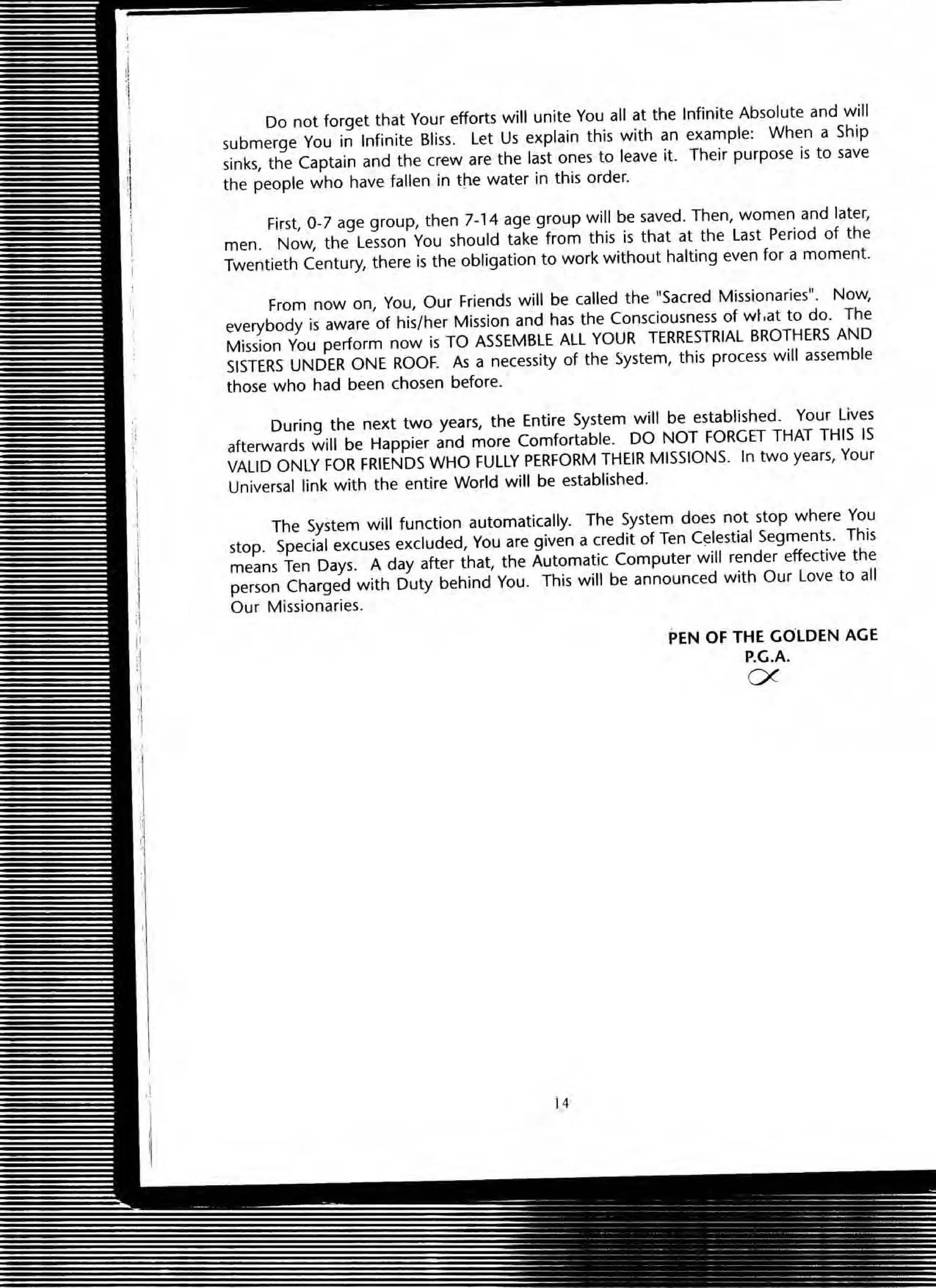 Do not forget that Your efforts will unite You all at the Infinite Absolute and will
submerge You in Infinite Bliss. Let Us explain this with an example: When a Ship
sinks, the Captain and the crew are the last ones to leave it. Their purpose is to save
the people who have fallen in tt'le water in this order.
First, 0-7 age group, then 7-14 age group will be saved. Then, women and later,
men. Now, the Lesson You should take from this is that at the last Period of the
Twentieth Century, there is the obligation to work without halting even for a moment.
From now on, You, Our Friends will be called the HSacred Missionaries". Now,
everybody is aware of his/her Mission and has the Consciousness of wi,at to do. The
Mission You perform now is TO ASSEMBLE ALL YOUR TERRESTRIAL BROTHERS AND
SISTERS UNDER ONE ROOF. As a necessity of the ~ystem, this process will assemble
those who had been chosen before.
During the next two years, the Entire System will be established. Your Lives
afterwards will be Happier and more Comfortable. DO NOT FORGET THAT THIS IS
VALID ONLY FOR FRIENDS WHO FULLY PERFORM THEIR MISSIONS. In two years, Your
Universal link with the entire World will be established.
The System will function automatically. The System does not stop where You
stop. Special excuses excluded, You are given a credit of Ten C~lestial Segments. This
means Ten Days. A day after that, the Automatic Computer will render effective the
person Charged with Duty behind You. This will be announced with Our love to all
Our Missionaries.
14
PEN OF THE GOLDEN AGE
P.G.A.
ex
 