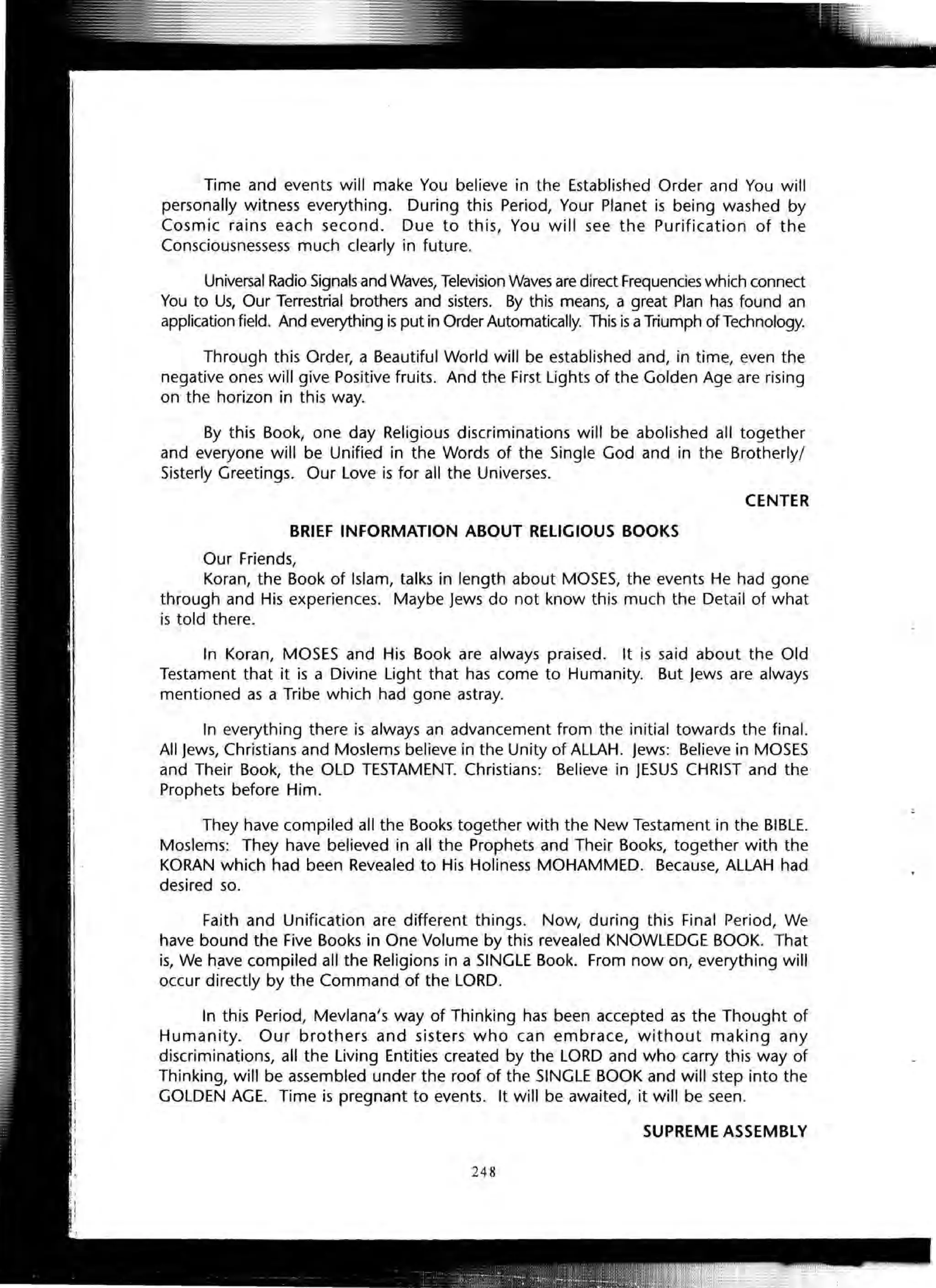Time and events will make You believe in the Established Order and You will
personally witness everything. During this Period, Your Planet is being washed by
Cosmic rains each second. Due to this, You will see the Purification of the
Consciousnessess much clearly in future.
Universal Radio Signals and Waves, Television Waves are direct Frequencies which connect
You to Us, Our Terrestrial brothers and sisters. By this means, a great Plan has found an
application field. And everything is put in Order Automatically. This is aTriumph of Technology.
Through this Order, a Beautiful World will be established and, in time, even the
negative ones will give Positive fruits. And the First Lights of the Golden Age are rising
on the horizon in this way.
By this Book, one day Religious discriminations will be abolished all together
and everyone will be Unified in the Words of the Single God and in the Brotherly/
Sisterly Greetings. Our Love is for all the Universes.
CENTER
BRIEF INFORMATION ABOUT RELIGIOUS BOOKS
Our Friends,
Koran, the Book of Islam, talks in length about MOSES, the events He had gone
through and His experiences. Maybe Jews do not know this much the Detail of what
is told there.
In Koran, MOSES and His Book are always praised. It is said about the Old
Testament that it is a Divine Light that has come to Humanity. But Jews are always
mentioned as a Tribe which had gone astray.
In everything there is always an advancement from the initial towards the final.
All Jews, Christians and Moslems believe in the Unity of ALLAH. Jews: Believe in MOSES
and Their Book, the OLD TESTAMENT. Christians: Believe in JESUS CHRIST and the
Prophets before Him.
They have compiled all the Books together with the New Testament in the BIBLE.
Moslems: They have believed in all the Prophets and Their Books, together with the
KORAN which had been Revealed to His Holiness MOHAMMED. Because, ALLAH had
desired so.
Faith and Unification are different things. Now, during this Final Period, We
have bound the Five Books in One Volume by this revealed KNOWLEDGE BOOK. That
is, We have compiled all the Religions in a SINGLE Book. From now on, everything will
occur directly by the Command of the LORD.
In this Period, Mevlana's way of Thinking has been accepted as the Thought of
Humanity. Our brothers and sisters who can embrace, without making any
discriminations, all the Living Entities created by the LORD and who carry this way of
Thinking, will be assembled under the roof of the SINGLE BOOK and will step into the
GOLDEN AGE. Time is pregnant to events. It will be awaited, it will be seen.
SUPREME ASSEMBLY
248
 