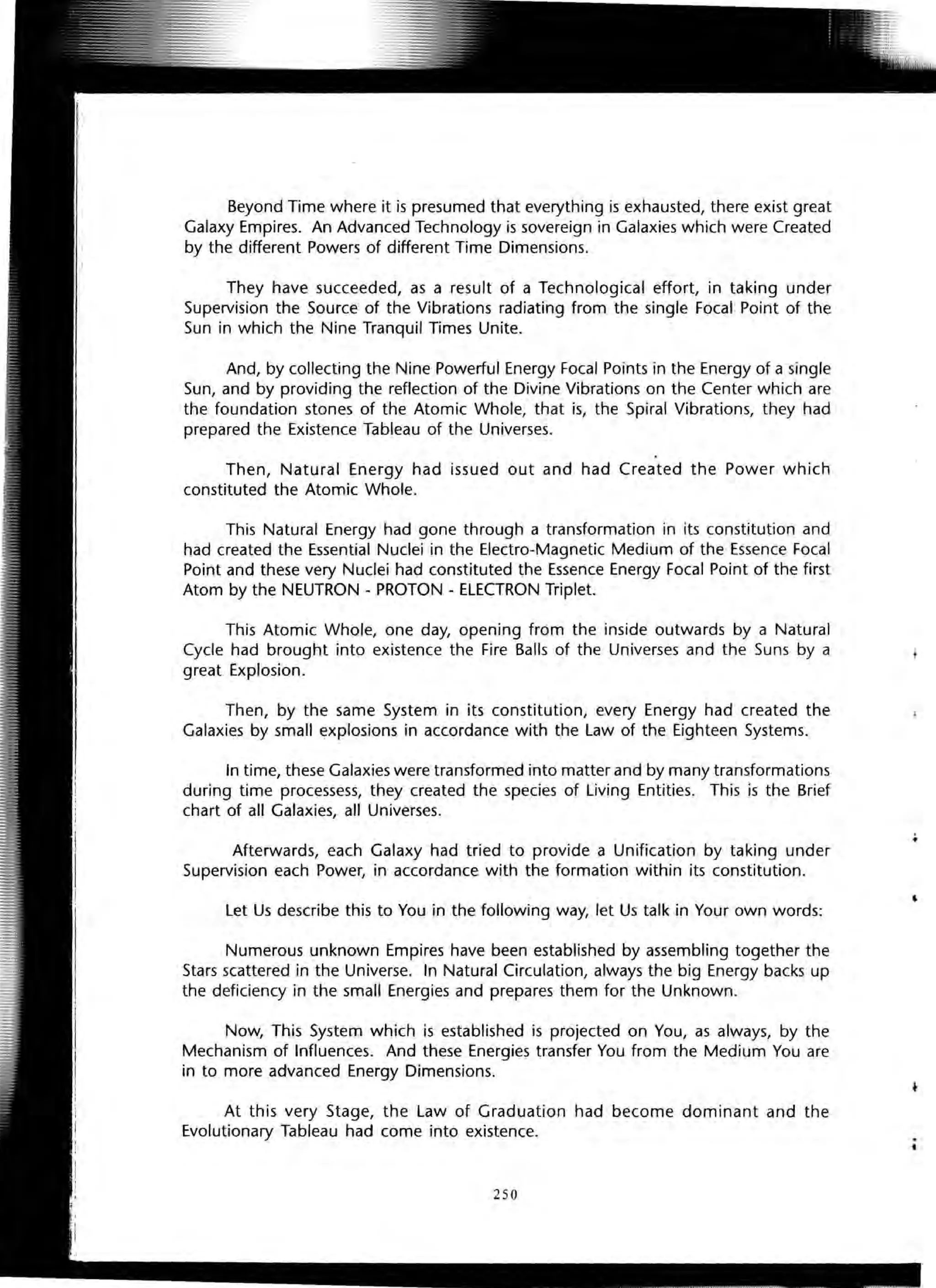 Beyond Time where it is presumed that everything is exhausted, there exist great
Galaxy Empires. An Advanced Technology is sovereign in Galaxies which were Created
by the different Powers of different Time Dimensions.
They have succeeded, as a result of a Technological effort, in taking under
Supervision the Source of the Vibrations radiating from the single Focal Point of the
Sun in which the Nine Tranquil Times Unite.
And, by collecting the Nine Powerful Energy Focal Points in the Energy of a single
Sun, and by providing the reflection of the Divine Vibrations on the Center which are
the foundation stones of the Atomic Whole, that is, the Spiral Vibrations, they had
prepared the Existence Tableau of the Universes.
Then, Natural Energy had issued out and had Created the Power which
constituted the Atomic Whole.
This Natural Energy had gone through a transformation in its constitution and
had created the Essential Nuclei in the Electro-Magnetic Medium of the Essence Focal
Point and these very Nuclei had constituted the Essence Energy Focal Point of the first
Atom by the NEUTRON - PROTON - ELECTRON Triplet.
This Atomic Whole, one day, opening from the inside outwards by a Natural
Cycle had brought into existence the Fire Balls of the Universes and the Suns by a
great Explosion.
Then, by the same System in its constitution, every Energy had created the
Galaxies by small explosions in accordance with the Law of the Eighteen Systems.
In time, these Galaxies were transformed into matter and by many transformations
during time processess, they created the species of Living Entities. This is the Brief
chart of all Galaxies, all Universes.
Afterwards, each Galaxy had tried to provide a Unification by taking under
Supervision each Power, in accordance with the formation within its constitution.
Let Us describe this to You in the following way, let Us talk in Your own words:
Numerous unknown Empires have been established by assembling together the
Stars scattered in the Universe. In Natural Circulation, always the big Energy backs up
the deficiency in the small Energies and prepares them for the Unknown.
Now, This System which is established is projected on You, as always, by the
Mechanism of Influences. And these Energies transfer You from the Medium You are
in to more advanced Energy Dimensions.
At this very Stage, the Law of Graduation had become dominant and the
Evolutionary Tableau had come into existence.
250
.•
,
 