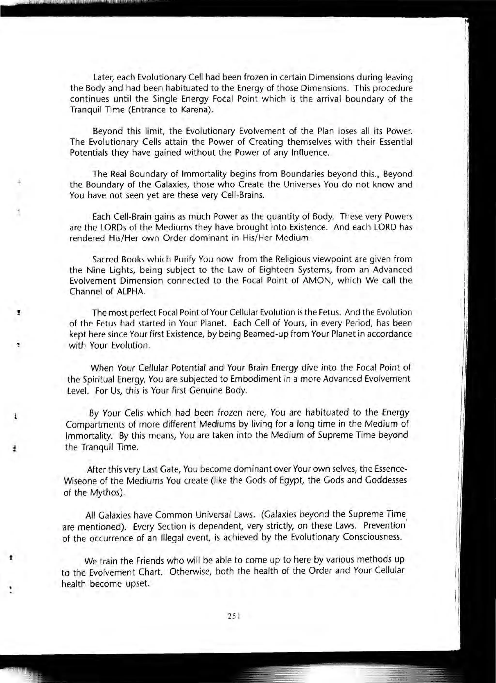 !
1
t
Later, each Evolutionary Cell had been frozen in certain Dimensions during leaving
the Body and had been habituated to the Energy of those Dimensions. This procedure
continues until the Single Energy Fotal Point which is the arrival boundary of the
Tranquil Time (Entrance to Karena).
Beyond this limit, the Evolutionary Evolvement of the Plan loses all its Power.
The Evolutionary Cells attain the Power of Creating themselves with their Essential
Potentials they have gained without the Power of any Influence.
The Real Boundary of Immortality begins from Boundaries beyond this., Beyond
the Boundary of the Galaxies, those who Create the Universes You do not know and
You have not seen yet are these very Cell-Brains.
Each Cell-Brain gains as much Power as the quantity of Body. These very Powers
are the LORDs of the Mediums they have brought into Existence. And each LORD has
rendered His/Her own Order dominant in His/Her Medium.
Sacred Books which Purify You now from the Religious viewpoint are given from
the Nine Lights, being subject to the Law of Eighteen Systems, from an Advanced
Evolvement Dimension connected to the Focal Point of AMON, which We call the
Channel of ALPHA.
The most perfect Focal Point of Your Cellular Evolution is the Fetus. And the Evolution
of the Fetus had started in Your Planet. Each Cell of Yours, in every Period, has been
kept here since Your first Existence, by being Beamed-up from Your Planet in accordance
with Your Evolution.
When Your Cellular Potential and Your Brain Energy dive into the Focal Point of
the Spiritual Energy, You are subjected to Embodiment in a more Advanced Evolvement
Level. For Us, this is Your first Genuine Body.
By Your Cells which had been frozen here, You are habituated to the Energy
Compartments of more different Mediums by living for a long time in the Medium of
Immortality. By this means, You are taken into the Medium of Supreme Time beyond
the Tranquil Time.
After this very Last Gate, You become dominant over Your own selves, the Essence-
Wiseone of the Mediums You create (like the Gods of Egypt, the Gods and Goddesses
of the Mythos).
All Galaxies have Common Universal Laws. (Galaxies beyond the Supreme Time
are mentioned). Every Section is dependent, very strictly, on these Laws. Prevention'
of the occurrence of an Illegal event, is achieved by the Evolutionary Consciousness.
We train the Friends who will be able to come up to here by various methods up
to the Evolvement Chart. Otherwise, both the health of the Order and Your Cellular
health become upset.
251
 