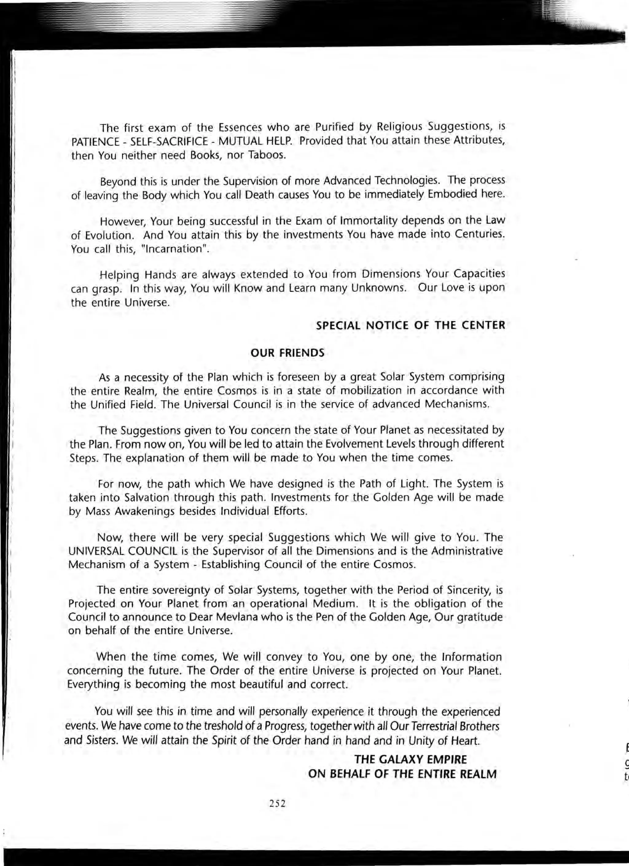 The first exam of the Essences who are Purified by Religious Suggestions, is
PATIENCE - SELF-SACRIFICE - MUTUAL HELP. Provided that You attain these Attributes,
then You neither need Books, nor Taboos.
Beyond this is under the Supervision of more Advanced Technologies. The process
of leaving the Body which You call Death causes You to be immediately Embodied here.
However, Your being successful in the Exam of Immortality depends on the Law
of Evolution. And You attain this by the investments You have made into Centuries.
You call this, "Incarnation".
Helping Hands are always extended to You from Dimensions Your Capacities
can grasp. In this way, You will Know and Learn many Unknowns. Our Love is upon
the entire Universe.
SPECIAL NOTICE OF THE CENTER
OUR FRIENDS
As a necessity of the Plan which is foreseen by a great Solar System comprising
the entire Realm, the entire Cosmos is in a state of mobilization in accordance with
the Unified Field. The Universal Council is in the service of advanced Mechanisms.
The Suggestions given to You concern the state of Your Planet as necessitated by
the Plan. From now on, You will be led to attain the Evolvement Levels through different
Steps. The explanation of them will be made to You when the time comes.
For now, the path which We have designed is the Path of Light. The System is
taken into Salvation through this path. Investments for the Golden Age will be made
by Mass Awakenings besides Individual Efforts.
Now, there will be very special Suggestions which We will give to You. The
UNIVERSAL COUNCIL is the Supervisor of all the Dimensions and is the Administrative
Mechanism of a System - Establishing Council of the entire Cosmos.
The entire sovereignty of Solar Systems, together with the Period of Sincerity, is
Projected on Your Planet from an operational Medium. It is the obligation of the
Council to announce to Dear Mevlana who is the Pen of the Golden Age, Our gratitude
on behalf of the entire Universe.
When the time comes, We will convey to You, one by one, the Information
concerning the future. The Order of the entire Universe is projected on Your Planet.
Everything is becoming the most beautiful and correct.
You will see this in time and will personally experience it through the experienced
events. We have come to the treshold of a Progress, together with all Our Terrestrial Brothers
and Sisters. We will attain the Spirit of the Order hand in hand and in Unity of Heart.
THE GALAXY EMPIRE
ON BEHALF OF THE ENTIRE REALM
252
E
g
tc
 