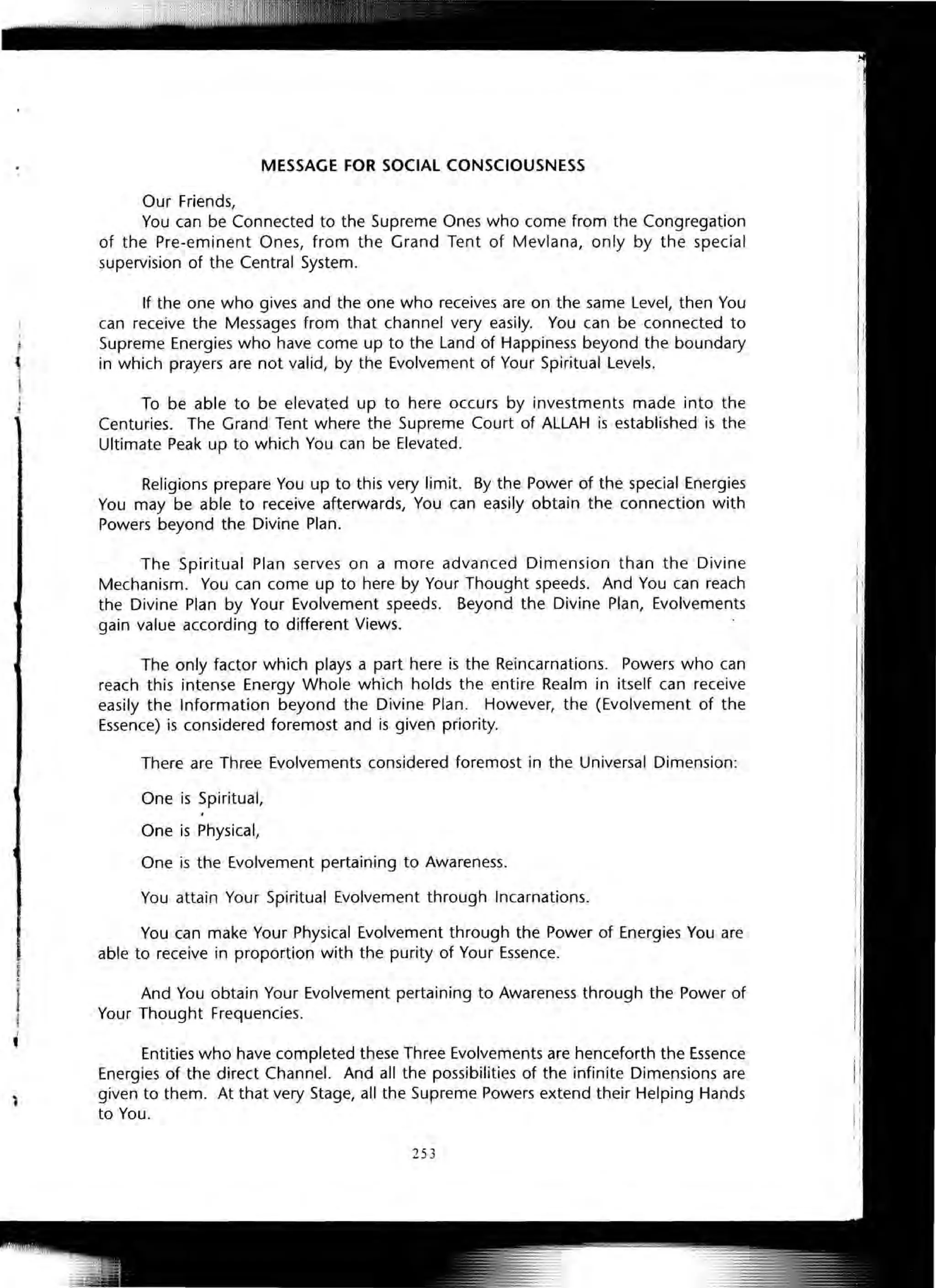 MESSAGE FOR SOCIAL CONSCIOUSNESS
Our Friends,
You can be Connected to the Supreme Ones who come from the Congregation
of the Pre-eminent Ones, from the Grand Tent of Mevlana, only by the special
supervision of the Central System.
If the one who gives and the one who receives are on the same Level, then You
can receive the Messages from that channel very easily. You can be connected to
Supreme Energies who have come up to the Land of Happiness beyond the boundary
in which prayers are not valid, by the Evolvement of Your Spiritual Levels.
To be able to be elevated up to here occurs by investments made into the
Centuries. The Grand Tent where the Supreme Court of ALLAH is established is the
Ultimate Peak up to which You can be Elevated.
Religions prepare You up to this very limit. By the Power of the special Energies
You may be able to receive afterwards, You can easily obtain the connection with
Powers beyond the Divine Plan.
The Spiritual Plan serves on a more advanced Dimension than the Divine
Mechanism. You can come up to here by Your Thought speeds. And You can reach
the Divine Plan by Your Evolvement speeds. Beyond the Divine Plan, Evolvements
gain value according to different Views.
The only factor which plays a part here is the Reincarnations. Powers who can
reach this intense Energy Whole which holds the entire Realm in itself can receive
easily the Information beyond the Divine Plan. However, the (Evolvement of the
Essence) is considered foremost and is given priority.
There are Three Evolvements considered foremost in the Universal Dimension:
One is Spiritual,
One is Physical,
One is the Evolvement pertaining to Awareness.
You attain Your Spiritual Evolvement through Incarnations.
You can make Your Physical Evolvement through the Power of Energies You are
able to receive in proportion with the purity of Your Essence.
And You obtain Your Evolvement pertaining to Awareness through the Power of
Your Thought Frequencies.
Entities who have completed these Three Evolvements are henceforth the Essence
Energies of the direct Channel. And all the possibilities of the infinite Dimensions are
given to them. At that very Stage, all the Supreme Powers extend their Helping Hands
to You.
253
 