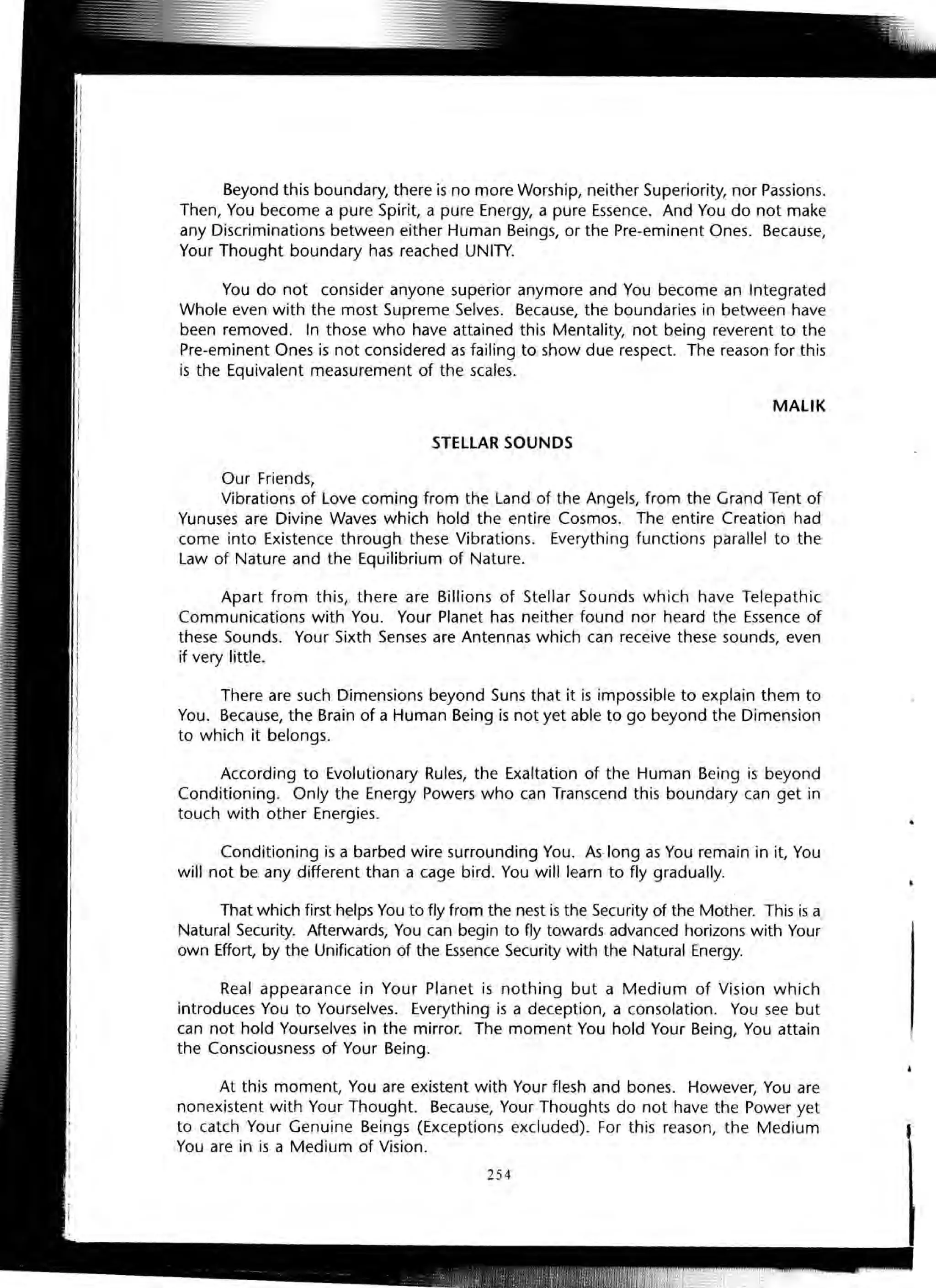 Beyond this boundary, there is no more Worship, neither Superiority, nor Passions.
Then, You become a pure Spirit, a pure Energy, a pure Essence. And You do not make
any Discriminations between either Human Beings, or the Pre-eminent Ones. Because,
Your Thought boundary has reached UNITY.
You do not consider anyone superior anymore and You become an Integrated
Whole even with the most Supreme Selves. Because, the boundaries in between have
been removed. In those who have attained this Mentality, not being reverent to the
Pre-eminent Ones is not considered as failing to show due respect. The reason for this
is the Equivalent measurement of the scales.
MALIK
STELLAR SOUNDS
Our Friends,
Vibrations of Love coming from the Land of the Angels, from the Grand Tent of
Yunuses are Divine Waves which hold the entire Cosmos. The entire Creation had
come into Existence through these Vibrations. Everything functions parallel to the
Law of Nature and the Equilibrium of Nature.
Apart from this, there are Billions of Stellar Sounds which have Telepathic
Communications with You. Your Planet has neither found nor heard the Essence of
these Sounds. Your Sixth Senses are Antennas which can receive these sounds, even
if very little.
There are such Dimensions beyond Suns that it is impossible to explain them to
You. Because, the Brain of a Human Being is not yet able to go beyond the Dimension
to which it belongs.
According to Evolutionary Rules, the Exaltation of the Human Being is beyond
Conditioning. Only the Energy Powers who can Transcend this boundary can get in
touch with other Energies.
Conditioning is a barbed wire surrounding You. As-long as You remain in it, You
will not be any different than a cage bird. You will learn to fly gradually.
That which first helps You to fly from the nest is the Security of the Mother. This is a
Natural Security. Afterwards, You can begin to fly towards advanced horizons with Your
own Effort, by the Unification of the Essence Security with the Natural Energy.
Real appearance in Your Planet is nothing but a Medium of Vision which
introduces You to Yourselves. Everything is a deception, a consolation. You see but
can not hold Yourselves in the mirror. The moment You hold Your Being, You attain
the Consciousness of Your Being.
At this moment, You are existent with Your flesh and bones. However, You are
nonexistent with Your Thought. Because, Your Thoughts do not have the Power yet
to catch Your Genuine Beings (Exceptions excluded). For this reason, the Medium
You are in is a Medium of Vision.
254
 