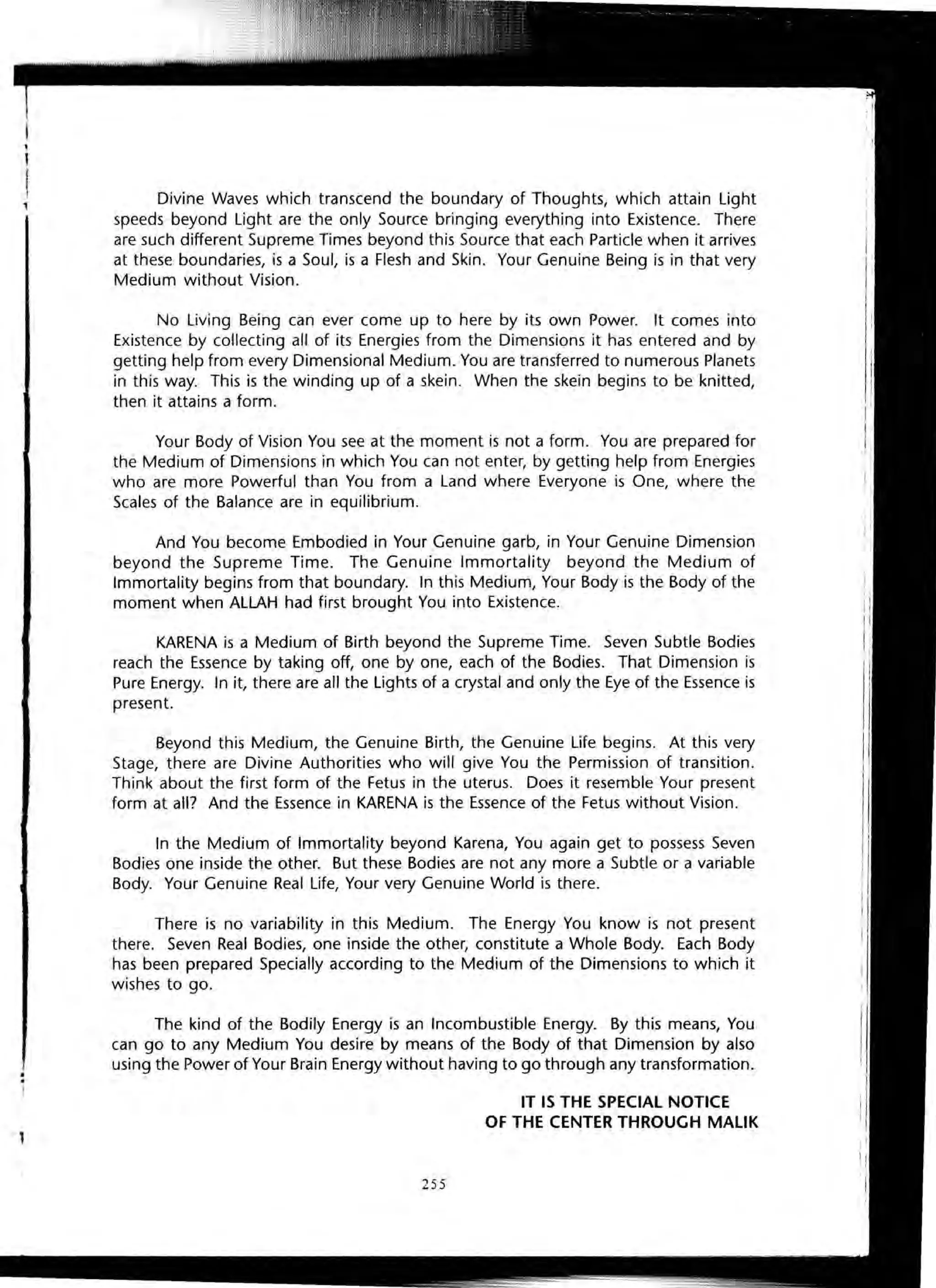 Divine Waves which transcend the boundary of Thoughts, which attain Light
speeds beyond Light are the only Source bringing everything into Existence. There
are such different Supreme Times beyond this Source that each Particle when it arrives
at these boundaries, is a Soul, is a Flesh and Skin. Your Genuine Being is in that very
Medium without Vision.
No Living Being can ever come up to here by its own Power. It comes into
Existence by collecting all of its Energies from the Dimensions it has entered and by
getting help from every Dimensional Medium. You are transferred to numerous Planets
in this way. This is the winding up of a skein. When the skein begins to be knitted,
then it attains a form.
Your Body of Vision You see at the moment is not a form. You are prepared for
the Medium of Dimensions in which You can not enter, by getting help from Energies
who are more Powerful than You from a Land where Everyone is One, where the
Scales of the Balance are in equilibrium.
And You become Embodied in Your Genuine garb, in Your Genuine Dimension
beyond the Supreme Time. The Genuine Immortality beyond the Medium of
Immortality begins from that boundary. In this Medium, Your Body is the Body of the
moment when ALLAH had first brought You into Existence.
KARENA is a Medium of Birth beyond the Supreme Time. Seven Subtle Bodies
reach the Essence by taking off, one by one, each of the Bodies. That Dimension is
Pure Energy. In it, there are all the Lights of a crystal and only the Eye of the Essence is
present.
Beyond this Medium, the Genuine Birth, the Genuine Life begins. At this very
Stage, there are Divine Authorities who will give You the Permission of transition.
Think about the first form of the Fetus in the uterus. Does it resemble Your present
form at all? And the Essence in KARENA is the Essence of the Fetus without Vision .
In the Medium of Immortality beyond Karena, You again get to possess Seven
Bodies one inside the other. But these Bodies are not any more a Subtle or a variable
Body. Your Genuine Real Life, Your very Genuine World is there.
There is no variability in this Medium. The Energy You know is not present
there. Seven Real Bodies, one inside the other, constitute a Whole Body. Each Body
has been prepared Specially according to the Medium of the Dimensions to which it
wishes to go.
The kind of the Bodily Energy is an Incombustible Energy. By this means, You
can go to any Medium You desire by means of the Body of that Dimension by also
using the Power of Your Brain Energy without having to go through any transformation.
IT IS THE SPECIAL NOTICE
OF THE CENTER THROUGH MALIK
255
 
