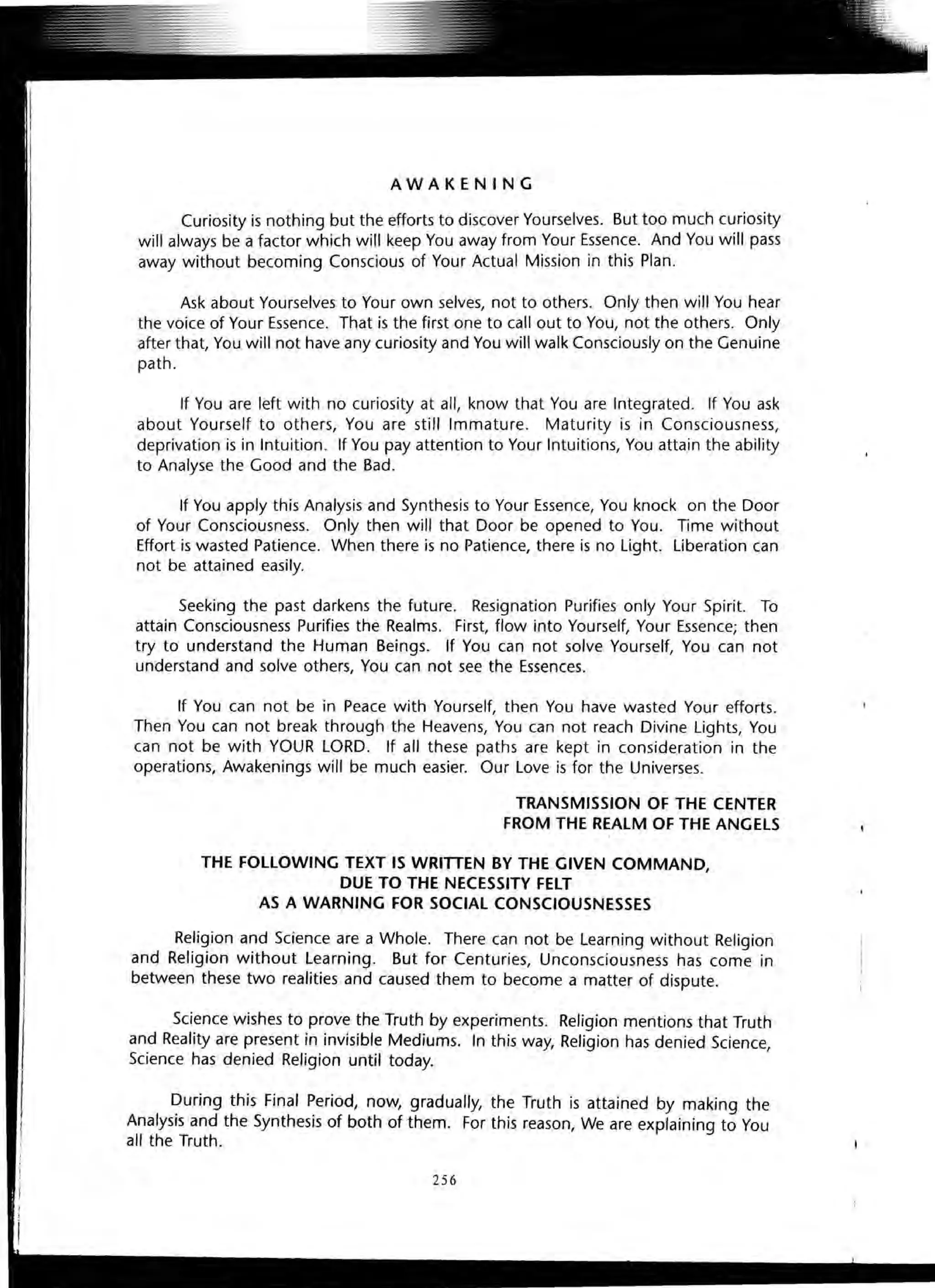 AWAKENING
Curiosity is nothing but the efforts to discover Yourselves. But too much curiosity
will always be a factor which will keep You away from Your Essence. And You will pass
away without becoming Conscious of Your Actual Mission in this Plan.
Ask about Yourselves to Your own selves, not to others. Only then will You hear
the voice of Your Essence. That is the first one to call out to You, not the others. Only
after that, You will not have any curiosity and You will walk Consciously on the Genuine
path .
If You are left with no curiosity at all, know that You are Integrated. If You ask
about Yourself to others, You are still Immature. Maturity is in Consciousness,
deprivation is in Intuition. If You pay attention to Your Intuitions, You attain the ability
to Analyse the Good and the Bad.
If You apply this Analysis and Synthesis to Your Essence, You knock on the Door
of Your Consciousness. Only then will that Door be opened to You. Time without
Effort is wasted Patience. When there is no Patience, there is no light. Liberation can
not be attained easily.
Seeking the past darkens the future. Resignation Purifies only Your Spirit. To
attain Consciousness Purifies the Realms. First, flow into Yourself, Your Essence; then
try to understand the Human Beings. If You can not solve Yourself, You can not
understand and solve others, You can not see the Essences.
If You can not be in Peace with Yourself, then You have wasted Your efforts.
Then You can not break through the Heavens, You can not reach Divine Lights, You
can not be with YOUR LORD. If all these paths are kept in consideration in the
operations, Awakenings will be much easier. Our Love is for the Universes.
TRANSMISSION OF THE CENTER
FROM THE REALM OF THE ANGElS
THE FOllOWING TEXT IS WRITTEN BY THE GIVEN COMMAND,
DUE TO THE NECESSITY FElT
AS A WARNING FOR SOCIAL CONSCIOUSNESSES
Religion and Science are a Whole. There can not be Learning without Religion
and Religion without Learning. But for Centuries, Unconsciousness has come in
between these two realities and caused them to become a matter of dispute.
Science wishes to prove the Truth by experiments. Religion mentions that Truth
and Reality are present in invisible Mediums. In this way, Religion has denied Science,
Science has denied Religion until today.
During this Final Period, now, gradually, the Truth is attained by making the
Analysis and the Synthesis of both of them. For this reason, We are explaining to You
all the Truth.
 