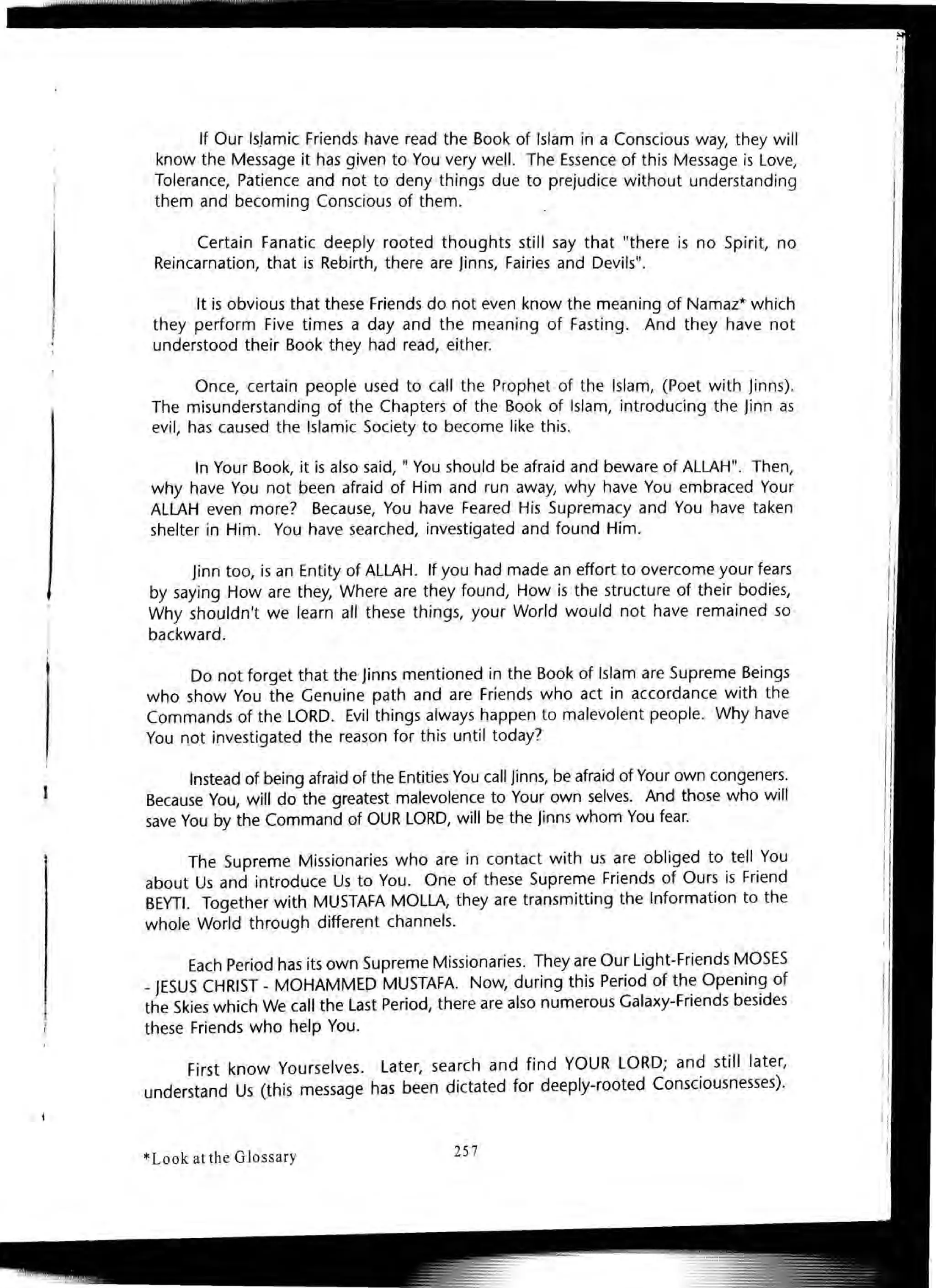 If Our Is./amic Friends have read the Book of Islam in a Conscious way, they will
know the Message it has given to You very well. The Essence of this Message is Love,
Tolerance, Patience and not to deny things due to prejudice without understanding
them and becoming Conscious of them. .
Certain Fanatic deeply rooted thoughts still say that "there is no Spirit, no
Reincarnation, that is Rebirth, there are Jinns, Fairies and Devils".
It is obvious that these Friends do not even know the meaning of Namaz* which
they perform Five times a day and the meaning of Fasting. And they have not
understood their Book they had read, either.
Once, certain people used to call the Prophet of the Islam, (Poet with jinns).
The misunderstanding of the Chapters of the Book of Islam, introducing the jinn as
evil, has caused the Islamic Society to become like this.
In Your Book, it is also said, " You should be afraid and beware of ALLAH". Then,
why have You not been afraid of Him and run away, why have You embraced Your
ALLAH even more? Because, You have Feared His Supremacy and You have taken
shelter in Him. You have searched, investigated and found Him.
jinn too, is an Entity of ALLAH. If you had made an effort to overcome your fears
by saying How are they, Where are they found, How is the structure of their bodies,
Why shouldn't we learn all these things, your World would not have remained so
backward.
Do not forget that the jinns mentioned in the Book of Islam are Supreme Beings
who show You the Genuine path and are Friends who act in accordance with the
Commands of the LORD. Evil things always happen to malevolent people. Why have
You not investigated the reason for this until today?
Instead of being afraid of the Entities You call jinns, be afraid of Your own congeners.
Because You, will do the greatest malevolence to Your own selves. And those who will
save You by the Command of OUR LORD, will be the jinns whom You fear.
The Supreme Missionaries who are in contact with us are obliged to tell You
about Us and introduce Us to You. One of these Supreme Friends of Ours is Friend
BEYTI. Together with MUSTAFA MOLLA, they are transmitting the Information to the
whole World through different channels.
Each Period has its own Supreme Missionaries. They are Our Light-Friends MOSES
_JESUS CHRIST - MOHAMMED MUSTAFA. Now, during this Period of the Opening of
the Skies which We call the Last Period, there are also numerous Galaxy-Friends besides
these Friends who help You.
First know Yourselves. Later, search and find YOUR LORD; and still later,
understand Us (this message has been dictated for deeply-rooted Consciousnesses).
*Look at the Glossary 257
 