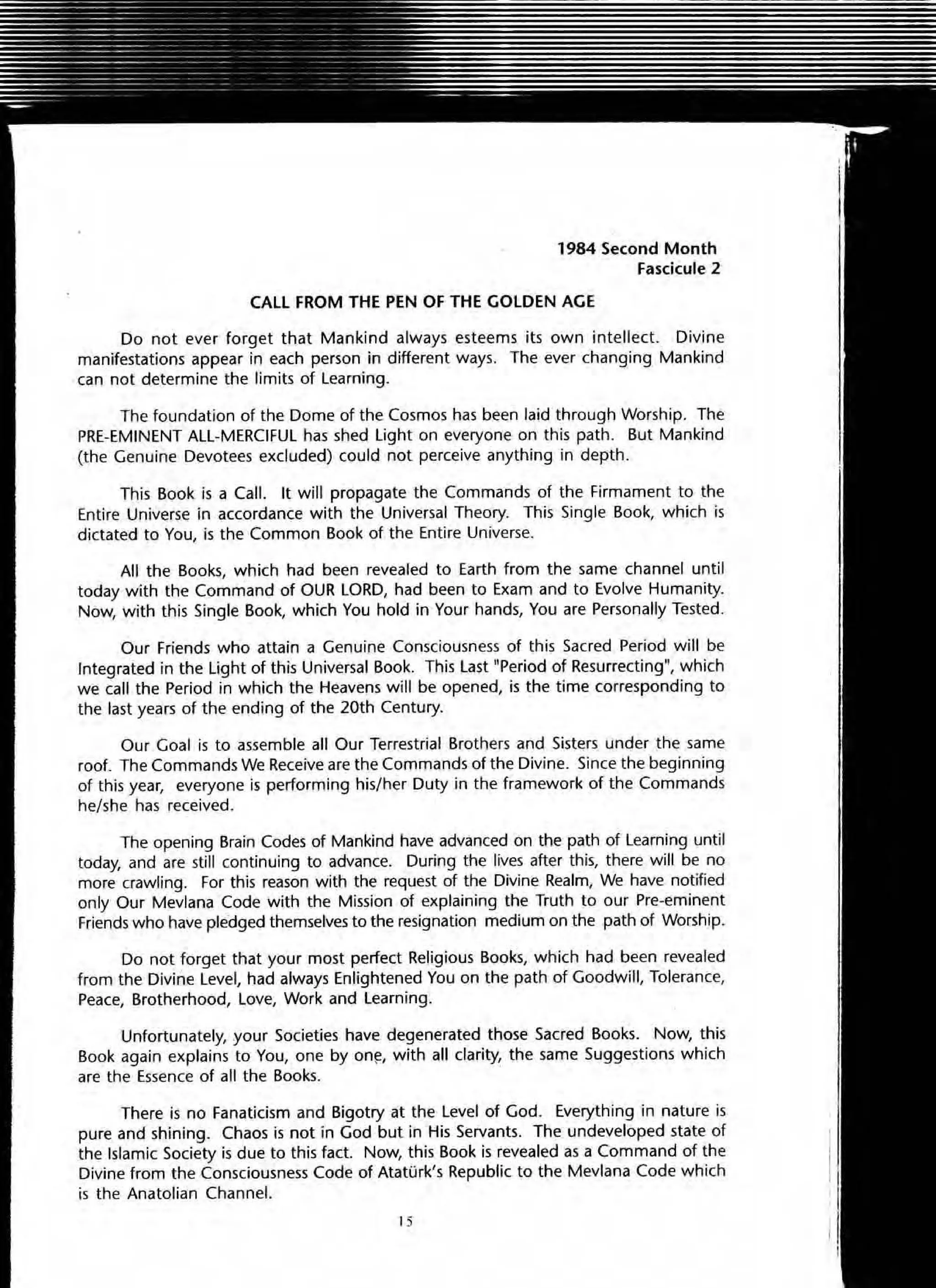 1984 Second Month
Fascicule 2
CALL FROM THE PEN OF THE GOLDEN AGE
Do not ever forget that Mankind always esteems its own intellect. Divine
manifestations appear in each person in different ways. The ever changing Mankind
can not determine the limits of Learning.
The foundation of the Dome of the Cosmos has been laid through Worship. The
PRE-EMINENT ALL-MERCIFUL has shed Light on everyone on this path. But Mankind
(the Genuine Devotees excluded) could not perceive anything in depth.
This Book is a Call. It will propagate the Commands of the Firmament to the
Entire Universe in accordance with the Universal Theory. This Single Book, which is
dictated to You, is the Common Book of the Entire Universe.
AU the Books, which had been revealed to Earth from the same channel until
today with the Command of OUR LORD, had been to Exam and to Evolve Humanity.
Now, with this Single Book, which You hold in Your hands, You are Personally Tested.
Our Friends who attain a Genuine Consciousness of this Sacred Period will be
Integrated in the Light of this Universal Book. This Last "Period of Resurrecting", which
we call the Period in which the Heavens will be opened, is the time corresponding to
the last years of the ending of the 20th Century.
Our Goal is to assemble all Our Terrestrial Brothers and Sisters under the same
rooL The Commands We Receive are the Commands of the Divine. Since the beginning
of this year, everyone is performing his/her Duty in the framework of the Commands
he/she has received.
The opening Brain Codes of Mankind have advanced on the path of Learning until
today, and are still continuing to advance. During the lives after this, there will be no
more crawling. For this reason with the request of the Divine Realm, We have notified
only Our Mevlana Code with the Mission of explaining the Truth to our Pre-eminent
Friends who have pledged themselves to the resignation medium on the path of Worship.
Do not forget that your most perfect Religious Books, which had been revealed
from the Divine Level. had always Enlightened You on the path of Goodwill, Tolerance,
Peace, Brotherhood, Love, Work and Learning.
Unfortunately, .your Societies have degenerated those Sacred Books. Now, this
Book again explains to You, one by on~, with all clarity, the same Suggestions which
are the Essence of all the Books.
There is no Fanaticism and Bigotry at the Level of God. Everything in nature is
pure and shining. Chaos is not in God but in His Servants. The undeveloped state of
the Islamic Society is due to this fact. Now, this Book is revealed as a Command of the
Divine from the Consciousness Code of AtatOrk's Republic to the Mevlana Code which
is the Anatolian Channel.
15
 