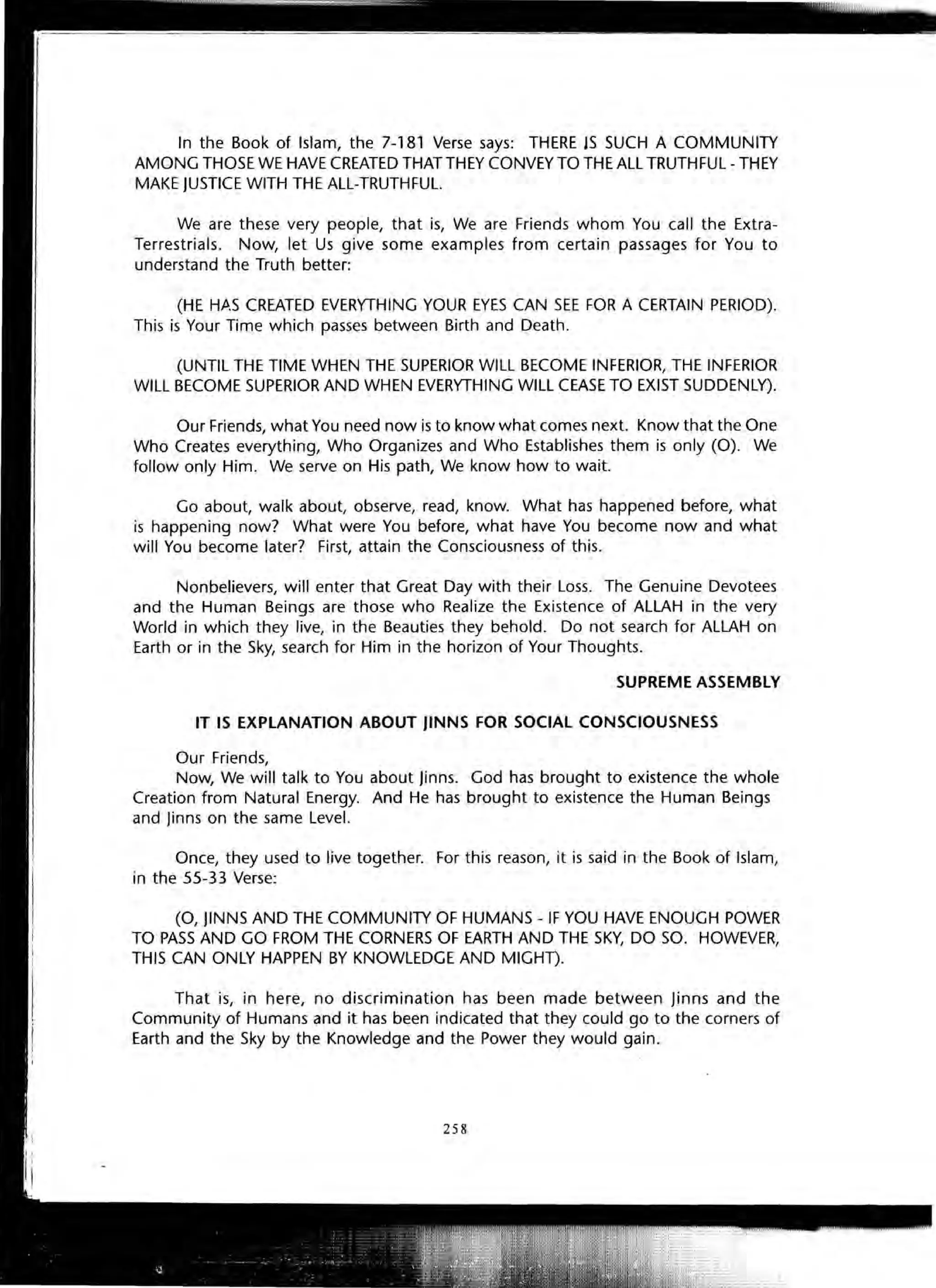 In the Book of Islam, the 7-181 Verse says: THERE JS SUCH A COMMUNITY
AMONG THOSE WE HAVE CREATED THAT THEY CONVEY TO THE All TRUTHFUl- THEY
MAKE JUSTICE WITH THE All-TRUTHFUl.
We are these very people, that is, We are Friends whom You call the Extra-
Terrestrials. Now, let Us give some examples from certain passages for You to
understand the Truth better:
(HE Hft.S CREATED EVERYTHING YOUR EYES CAN SEE FOR A CERTAIN PERIOD).
This is Your Time which passes between Birth and Death.
(UNTil THE TIME WHEN THE SUPERIOR Will BECOME INFERIOR, THE INFERIOR
Will BECOME SUPERIOR AND WHEN EVERYTHING WilL CEASE TO EXIST SUDDENLY).
Our Friends, what You need now is to know what comes next. Know that the One
Who Creates everything, Who Organizes and Who Establishes them is only (0). We
follow only Him. We serve on His path, We know how to wait.
Go about, walk about, observe, read, know. What has happened before, what
is happening now? What were You before, what have You become now and what
will You become later? First, attain the Consciousness of this.
Nonbelievers, will enter that Great Day with their Loss. The Genuine Devotees
and the Human Beings are those who Realize the Existence of ALLAH in the very
World in which they live, in the Beauties they behold. Do not search for ALLAH on
Earth or in the Sky, search for Him in the horizon of Your Thoughts.
SUPREME ASSEMBLY
IT IS EXPLANATION ABOUT JINNS FOR SOCIAL CONSCIOUSNESS
Our Friends,
Now, We will talk to You about Jinns. God has brought to existence the whole
Creation from Natural Energy. And He has brought to existence the Human Beings
and Jinns on the same Level.
Once, they used to live together. For this reason, it is said in the Book of Islam,
in the 55-33 Verse:
(0, JlNNS AND THE COMMUNITY OF HUMANS - IF YOU HAVE ENOUGH POWER
TO PASS AND GO FROM THE CORNERS OF EARTH AND THE SKY, DO SO. HOWEVER,
THIS CAN ONLY HAPPEN BY KNOWLEDGE AND MIGHT).
That is, in here, no discrimination has been made between Jinns and the
Community of Humans and it has been indicated that they could go to the corners of
Earth and the Sky by the Knowledge and the Power they would gain.
258
 