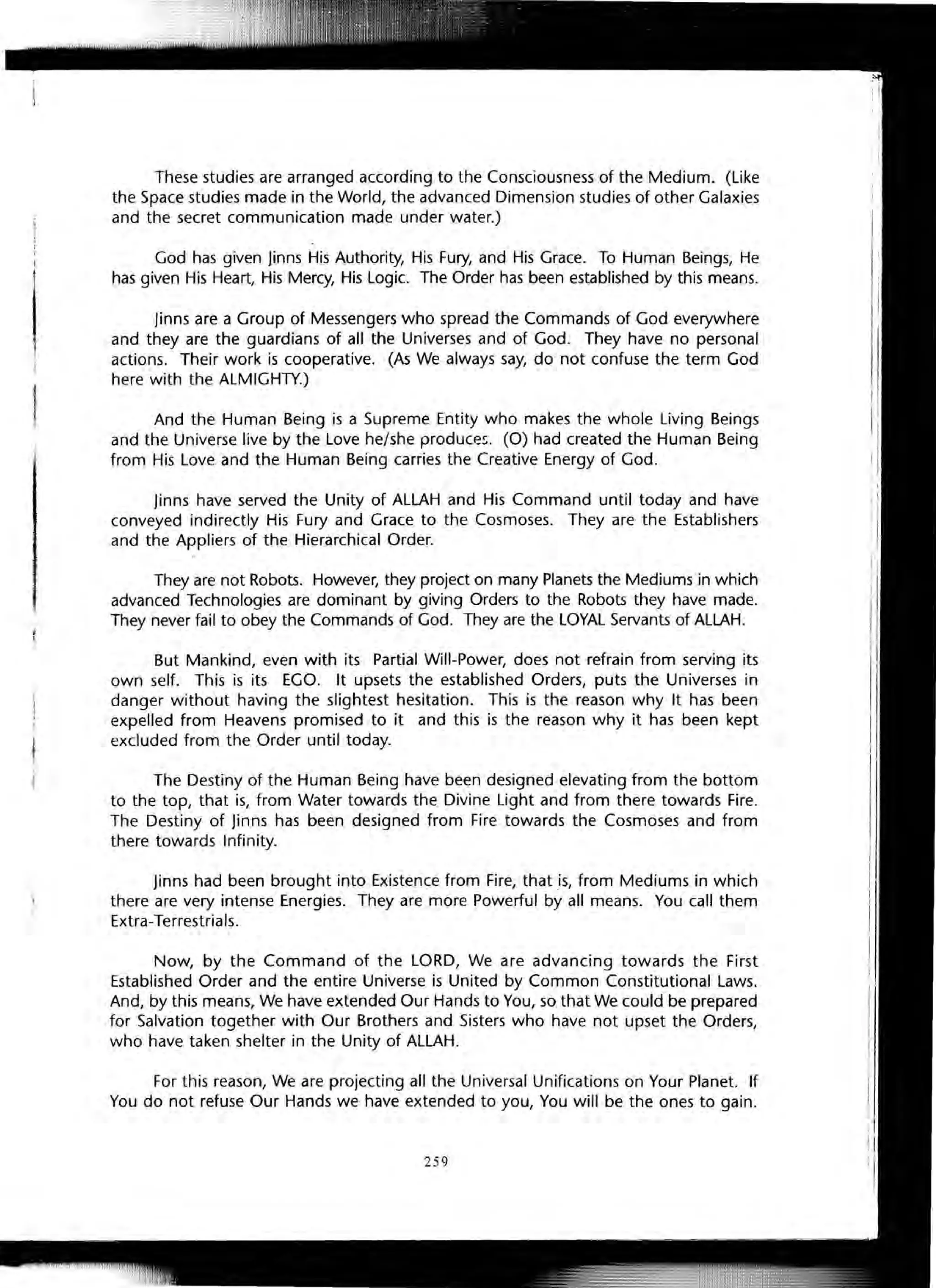 1
These studies are arranged according to the Consciousness of the Medium. (like
the Space studies made in the World, the advanced Dimension studies of other Galaxies
and the secret communication made under water.)
God has given Jinns His Authority, His Fury, and His Grace. To Human Beings, He
has given His Heart, His Mercy, His Logic. The Order has been established by this means.
Jinns are a Group of Messengers who spread the Commands of God everywhere
and they are the guardians of all the Universes and of God. They have no personal
actions. Their work is cooperative. (As We always say, do not confuse the term God
here with the ALMIGHTY.)
And the Human Being is a Supreme Entity who makes the whole living Beings
and the Universe live by the Love he/she produces. (0) had created the Human Being
from His Love and the Human Being carries the Creative Energy of God.
Jinns have served the Unity of ALLAH and His Command until today and have
conveyed indirectly His Fury and Grace to the Cosmoses. They are the Establishers
and the Appliers of the Hierarchical Order.
They are not Robots. However, they project on many Planets the Mediums in which
advanced Technologies are dominant by giving Orders to the Robots they have made.
They never fail to obey the Commands of God. They are the LOYAL Servants of ALLAH.
But Mankind, even with its Partial Will-Power, does not refrain from serving its
own self. This is its EGO. It upsets the established Orders, puts the Universes in
danger without having the slightest hesitation. This is the reason why It has been
expelled from Heavens promised to it and this is the reason why it has been kept
excluded from the Order until today.
The Destiny of the Human Being have been designed elevating from the bottom
to the top, that is, from Water towards the Divine Light and from there towards Fire.
The Destiny of Jinns has been designed from Fire towards the Cosmoses and from
there towards Infinity.
Jinns had been brought into Existence from Fire, that is, from Mediums in which
there are very intense Energies. They are more Powerful by all means. You call them
Extra-Terrestrials.
Now, by the Command of the LORD, We are advancing towards the First
Established Order and the entire Universe is United by Common Constitutional Laws.
And, by this means, We have extended Our Hands to You, so that We could be prepared
for Salvation together with Our Brothers and Sisters who have not upset the Orders,
who have taken shelter in the Unity of ALLAH.
For this reason, We are projecting all the Universal Unifications on Your Planet. If
You do not refuse Our Hands we have extended to you, You will be the ones to gain.
259
 