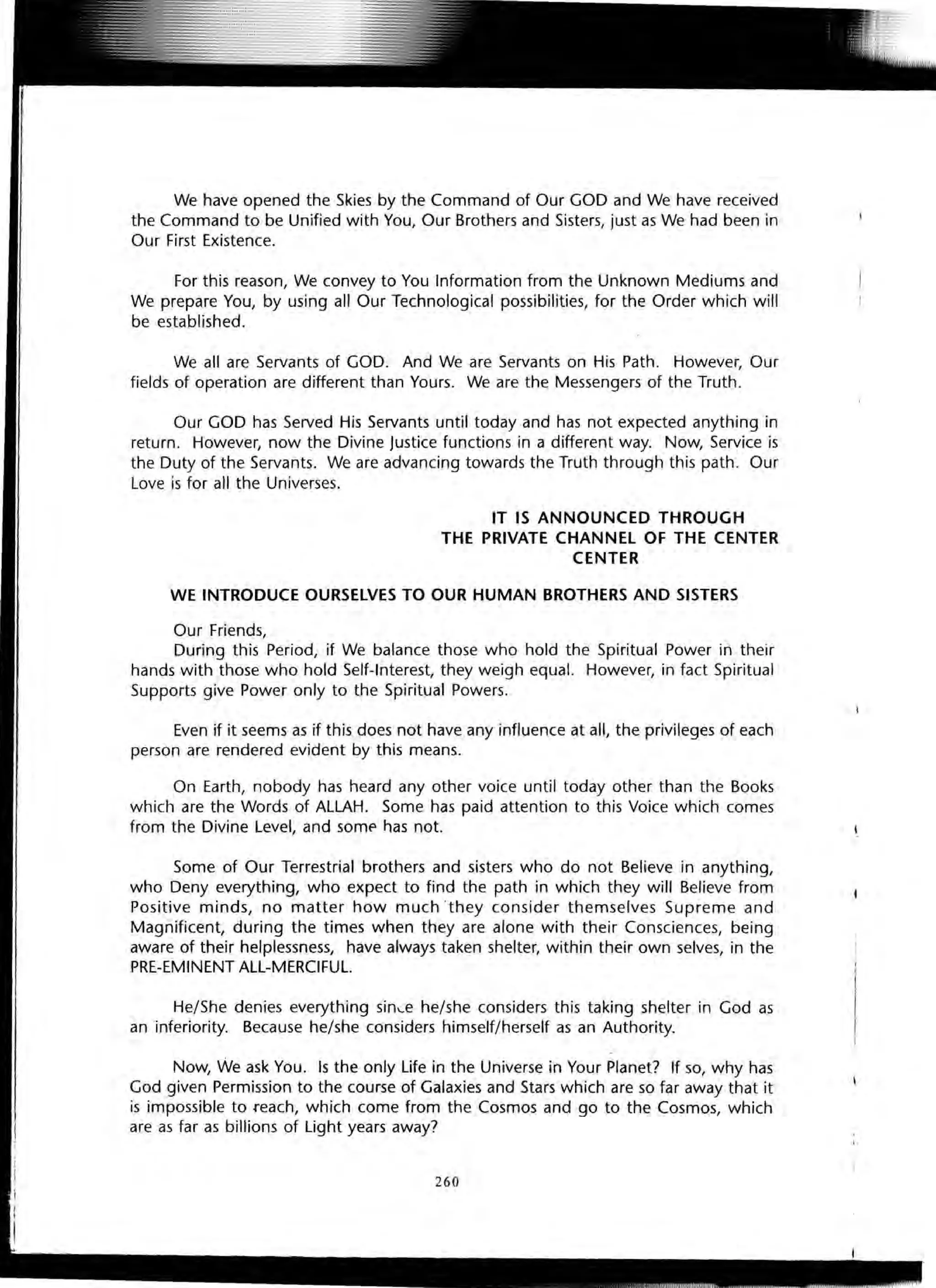 We have opened the Skies by the Command of Our GOD and We have received
the Command to be Unified with You, Our Brothers and Sisters, just as We had been in
Our First Existence.
For this reason, We convey to You Information from the Unknown Mediums and
We prepare You, by using all Our Technological possibilities, for the Order which will
be established.
We all are Servants of GOD. And We are Servants on His Path. However, Our
fields of operation are different than Yours. We are the Messengers of the Truth.
Our GOD has Served His Servants until today and has not expected anything in
return. However, now the Divine Justice functions in a different way. Now, Service is
the Duty of the Servants. We are advancing towards the Truth through this path. Our
Love is for all the Universes.
IT IS ANNOUNCED THROUGH
THE PRIVATE CHANNEl OF THE CENTER
CENTER
WE INTRODUCE OURSELVES TO OUR HUMAN BROTHERS AND SISTERS
Our Friends,
During this Period, if We balance those who hold the Spiritual Power in their
hands with those who hold Self-Interest, they weigh equal. However, in fact Spiritual
Supports give Power only to the Spiritual Powers.
Even if it seems as if this does not have any influence at all, the privileges of each
person are rendered evident by this means.
On Earth, nobody has heard any other voice until today other than the Books
which are the Words of ALLAH. Some has paid attention to this Voice which comes
from the Divine Level, and some has not.
Some of Our Terrestrial brothers and sisters who do not Believe in anything,
who Deny everything, who expect to find the path in which they will Believe from
Positive minds, no matter how much ·they consider themselves Supreme and
Magnificent, during the times when they are alone with their Consciences, being
aware of their helplessness, have always taken shelter, within their own selves, in the
PRE-EMINENT ALL-MERCIFUL.
He/She denies everything sin~e he/she considers this taking shelter in God as
an inferiority. Because he/she considers himself/herself as an Authority.
Now, We ask You. Is the only Life in the Universe in Your Planet? If so, why has
God given Permission to the course of Galaxies and Stars which are so far away that it
is impossible to .reach, which come from the Cosmos and go to the Cosmos, which
are as far as billions of Light years away?
260
 