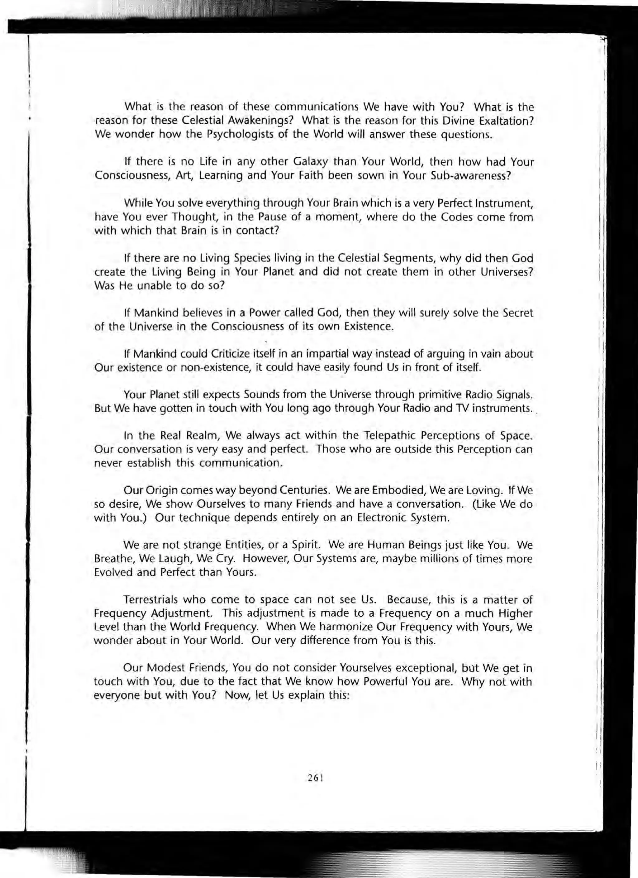 What is the reason of these communications We have with You? What is the
reason for these Celestial Awakenings? What is the reason for this Divine Exaltation?
We wonder how the Psychologists of the World will answer these questions.
If there is no Life in any other Galaxy than Your World, then how had Your
Consciousness, Art, Learning and Your Faith been sown in Your Sub-awareness?
While You solve everything through Your Brain which is a very Perfect Instrument,
have You ever Thought, in the Pause of a moment, where do the Codes come from
with which that Brain is in contact?
If there are no Living Species living in the Celestial Segments, why did then God
create the Living Being in Your Planet and did not create them in other Universes?
Was He unable to do so?
If Mankind believes in a Power called God, then they will surely solve the Secret
of the Universe in the Consciousness of its own Existence.
If Mankind could Criticize itself in an impartial way instead of arguing in vain about
Our existence or non-existence, it could have easily found Us in front of itself.
Your Planet still expects Sounds from the Universe through primitive Radio Signals.
But We have gotten in touch with You long ago through Your Radio and TV instruments. .
In the Real Realm, We always act within the Telepathic Perceptions of Space.
Our conversation is very easy and perfect. Those who are outside this Perception can
never establish this communication.
Our Origin comes way beyond Centuries. We are Embodied, We are Loving. If We
so desire, We show Ourselves to many Friends and have a conversation . (Like We do
with You.) Our technique depends entirely on an Electronic System.
We are not strange Entities, or a Spirit. We are Human Beings just like You. We
Breathe, We Laugh, We Cry. However, Our Systems are, maybe millions of times more
Evolved and Perfect than Yours.
Terrestrials who come to space can not see Us. Because, this is a matter of
Frequency ~djustment. This adjustment is made to a Frequency on a much Higher
Level than the World Frequency. When We harmonize Our Frequency with Yours, We
wonder about in Your World . Our very difference from You is this.
Our Modest Friends, You do not consider Yourselves exceptional, but We get in
touch with You, due to the fact that We know how Powerful You are. Why not with
everyone but with You? Now, let Us explain this:
261
 