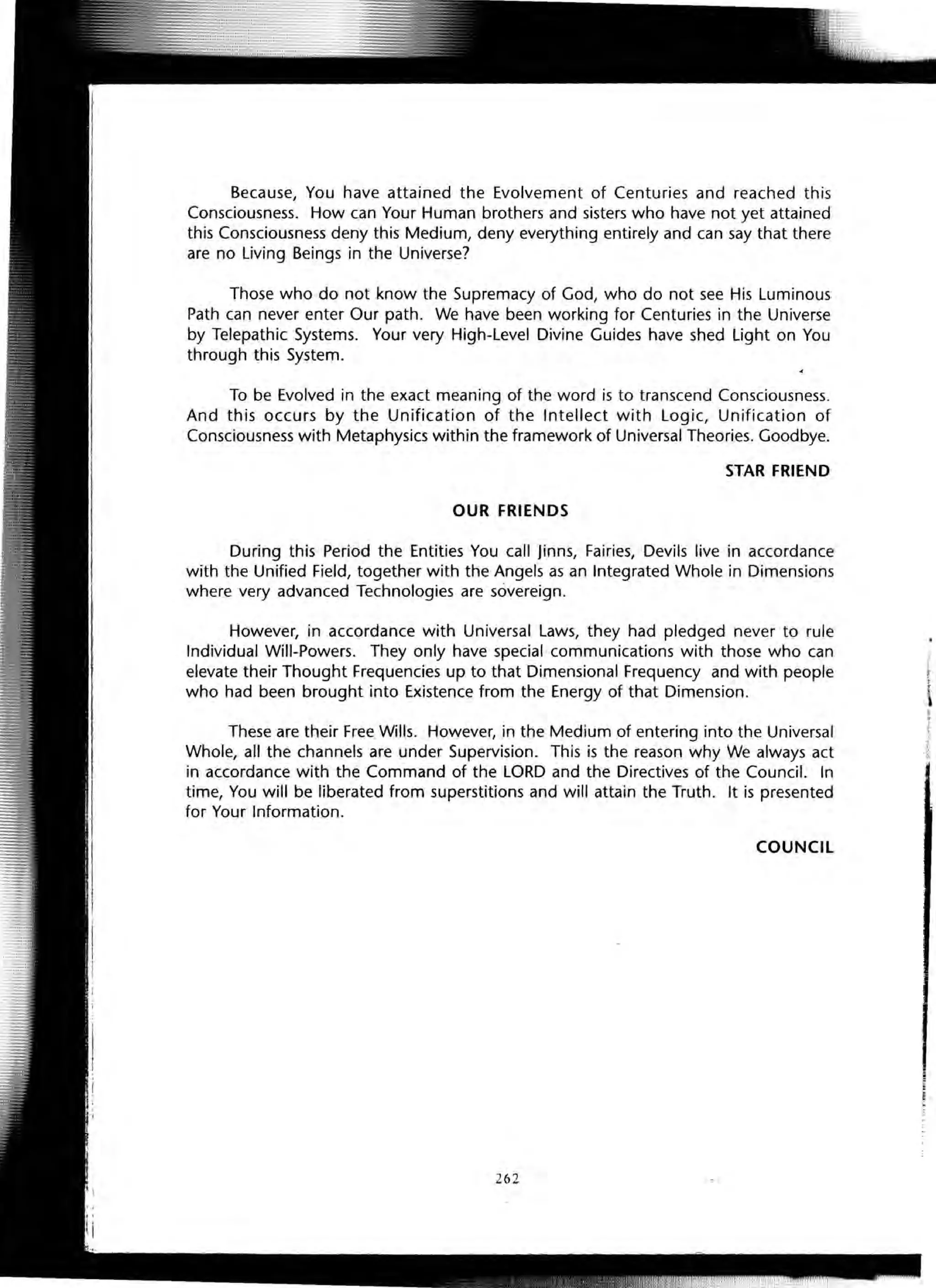 Because, You have attained the Evolvement of Centuries and reached this
Consciousness. How can Your Human brothers and sisters who have not yet attained
this Consciousness deny this Medium, deny everything entirely and can say that there
are no Living Beings in the Universe?
Those who do not know the Supremacy of God, who do not see His Luminous
Path can never enter Our path. We have been working for Centuries in the Universe
by Telepathic Systems. Your very High-Level Divine Guides have shed Light on You
through this System.
To be Evolved in the exact meaning of the word is to transcend Consciousness.
And this occurs by the Unification of the Intellect with Logic, Unification of
Consciousness with Metaphysics within the framework of Universal Theories. Goodbye.
STAR FRIEND
OUR FRIENDS
During this Period the Entities You call Jinns, Fairies, Devils live in accordance
with the Unified Field, together with the Angels as an Integrated Whole in Dimensions
where very advanced Technologies are sovereign.
However, in accordance with Universal Laws, they had pledged never to rule
Individual Will-Powers. They only have special communications with those who can
elevate their Thought Frequencies up to that Dimensional Frequency and with people
who had been brought into Existence from the Energy of that Dimension.
These are their Free Wills. However, in the Medium of entering into the Universal
Whole, all the channels are under Supervision. This is the reason why We always act
in accordance with the Command of the LORD and the Directives of the Council. In
time, You will be liberated from superstitions and will attain the Truth. It is presented
for Your Information.
COUNCIL
262
 