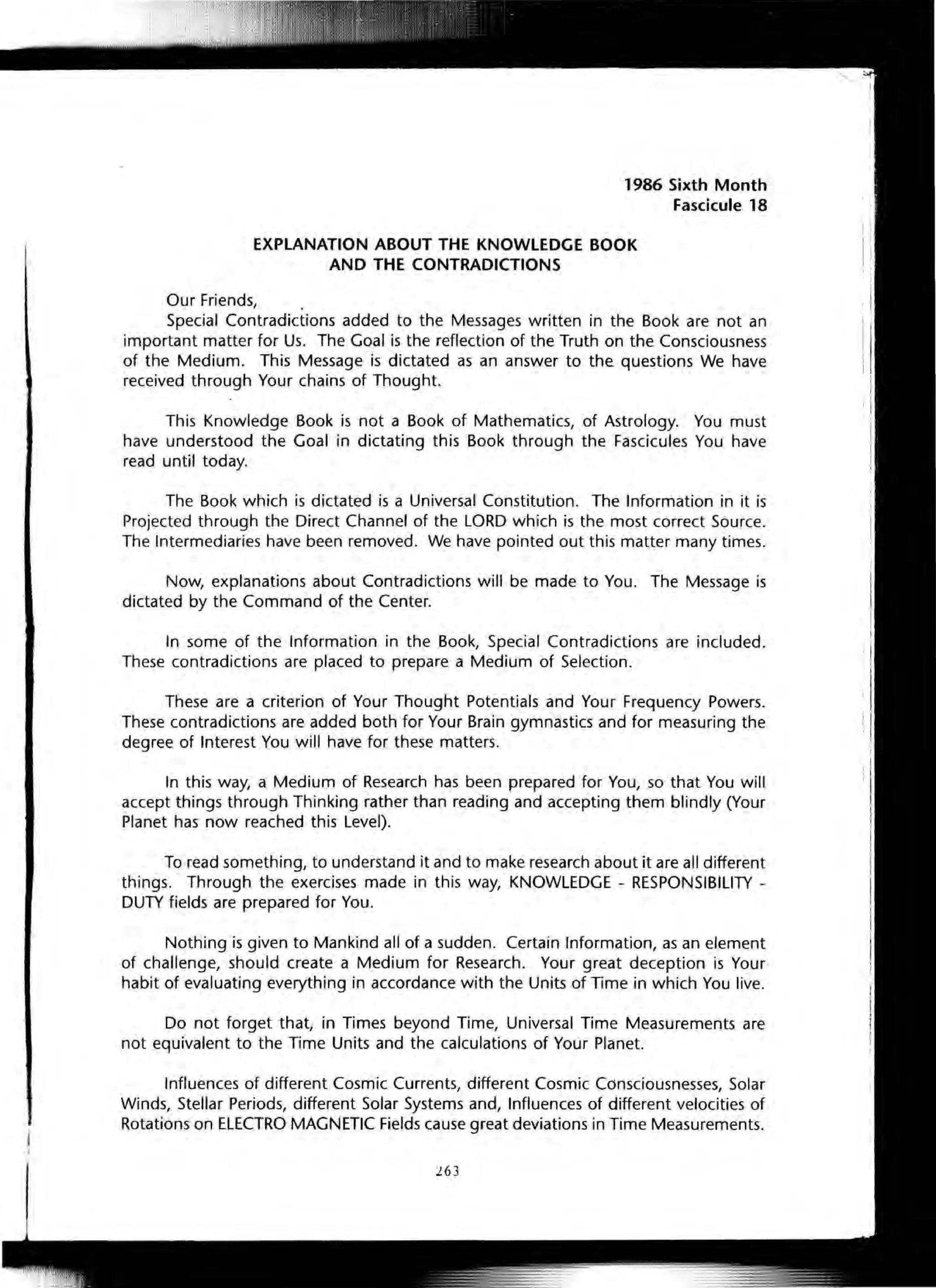 1986 Sixth Month
Fascicule 18
EXPLANATION ABOUT THE KNOWLEDGE BOOK
AND THE CONTRADICTIONS
Our Friends, .
Special Contradictions added to the Messages written in the Book are not an
important matter for Us. The Goal is the reflection of the Truth on the Consciousness
of the Medium. This Message is dictated as an answer to the questions We have
received through Your chains of Thought.
This Knowledge Book is not a Book of Mathematics, of Astrology. You must
have understood the Goal in dictating this Book through the Fascicules You have
read until today.
The Book which is dictated is a Universal Constitution. The Information in it is
Projected through the Direct Channel of the LORD which is the most correct Source.
The Intermediaries have been removed. We have pointed out this matter many times.
Now, explanations about Contradictions will be made to You. The Message is
dictated by the Command of the Center.
In some of the Information in the Book, Special Contradictions are included.
These contradictions are placed to prepare a Medium of Selection.
These are a criterion of Your Thought Potentials and Your Frequency Powers.
These contradictions are added both for Your Brain gymnastics and for measuring the
degree of Interest You will have for these matters.
In this way, a Medium of Research has been prepared for You, so that You will
accept things through Thinking rather than reading and accepting them blindly (Your
Planet has now reached this Level).
To read something, to understand it and to make research about it are all different
things. Through the exercises made in this way, KNOWLEDGE - RESPONSIBILITY -
DUTY fields are prepared for You.
Nothing is given to Mankind all of a sudden. Certain Information, as an element
of challenge, should create a Medium for Research. Your great deception is Your
habit of evaluating everything in accordance with the Units of Time in which You live.
Do not forget that, in Times beyond Time, Universal Time Measurements are
not equivalent to the Time Units and the calculations of Your Planet.
Influences of different Cosmic Currents, different Cosmic Consciousnesses, Solar
Winds, Stellar Periods, different Solar Systems and, Influences of different velocities of
Rotations on ELECTRO MAGNETIC Fields cause great deviations in Time Measurements.
263
 