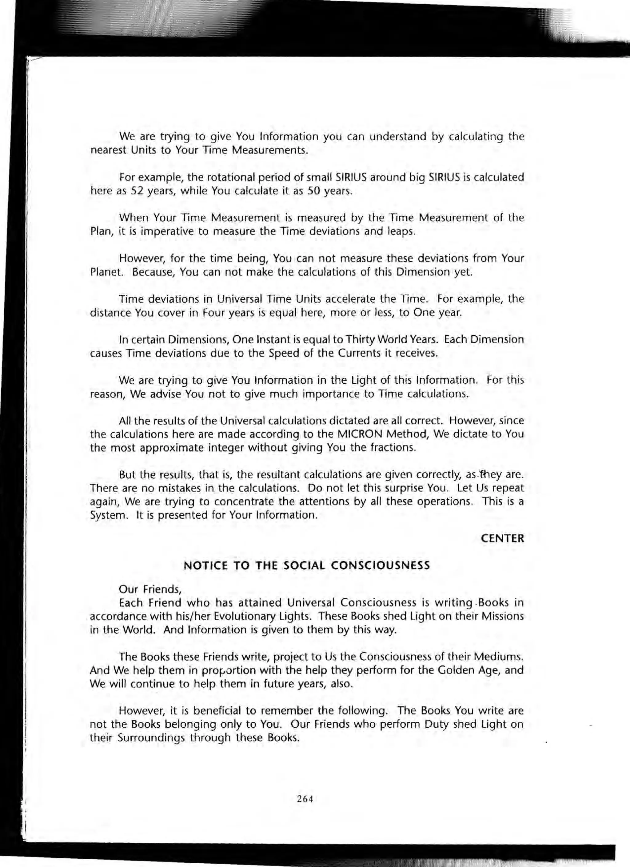 We are trying to give You Information you can understand by calculating the
nearest Units to Your Time Measurements.
For example, the rotational period of small SIRIUS around big SIRIUS is calculated
here as 52 years, while You calculate it as 50 years.
When Your Time Measurement is measured by the Time Measurement of the
Plan, it is imperative to measure the Time deviations and leaps.
However, for the time being, You can not measure these deviations from Your
Planet. Because, You can not make the calculations of this Dimension yet.
Time deviations in Universal Time Units accelerate the Time. For example, the
distance You cover in Four years is equal here, more or less, to One year.
In certain Dimensions, One Instant is equal to Thirty World Years. Each Dimension
causes Time deviations due to the Speed of the Currents it receives.
We are trying to give You Information in the light of this Information. For this
reason, We advise You not to give much importance to Time calculations.
All the results of the Universal calculations dictated are all correct. However, since
the calculations here are made according to the MICRON Method, We dictate to You
the most approximate integer without giving You the fractions.
But the results, that is, the resultant calculations are given correctly, as-they are.
There are no mistakes in the calculations. Do not let this surprise You. let Us repeat
again, We are trying to concentrate the attentions by all these operations. This is a
System. It is presented for Your Information.
CENTER
NOTICE TO THE SOCIAL CONSCIOUSNESS
Our Friends,
Each Friend who has attained Universal Consciousness is writing -Books in
accordance with his/her Evolutionary lights. These Books shed light on their Missions
in the World. And Information is given to them by this way.
The Books these Friends write, project to Us the Consciousness of their Mediums.
And We help them in profJurtion with the help they perform for the Golden Age, and
We will continue to help them in future years, also.
However, it is beneficial to remember the following. The Books You write are
not the Books belonging only to You. Our Friends who perform Duty shed light on
their Surroundings through these Books.
264
 