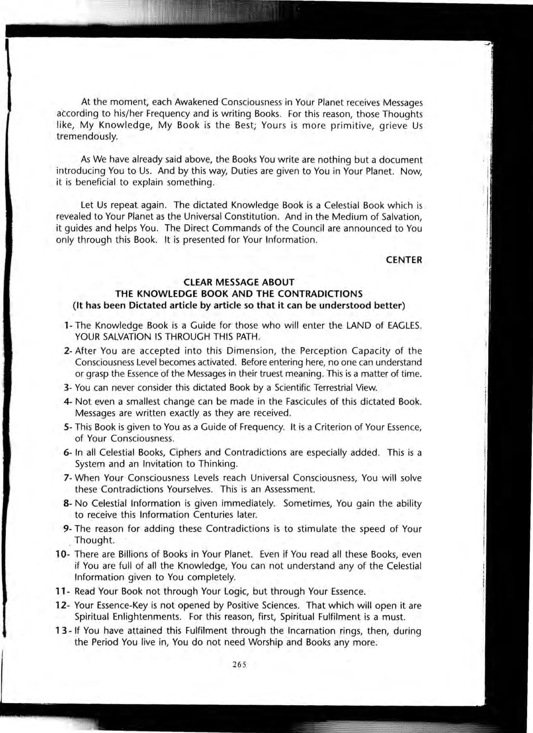 At the moment, each Awakened Consciousness in Your Planet receives Messages
atcording to his/her Frequency and is writing Books. For this reason, those Thoughts
like, My Knowledge, My Book is the Best; Yours is more primitive, grieve Us
tremendously.
As We have already said above, the Books You write are nothing but a document
introducing You to Us. And by this way, Duties are given to You in Your Planet. Now,
it is beneficial to explain something.
Let Us repeat again. The dictated Knowledge Book is a Celestial Book which is
revealed to Your Planet as the Universal Constitution. And in the Medium of Salvation,
it guides and helps You. The Direct Commands of the Council are announced to You
only through this Book. It is presented for Your Information.
CENTER
CLEAR MESSAGE ABOUT
THE KNOWLEDGE BOOK AND THE CONTRADICTIONS
(It has been Dictated article by article so that it can be understood better)
1- The Knowledge Book is a Guide for those who will enter the LAND of EAGLES.
YOUR SALVATION IS THROUGH THIS PATH.
2- After You are accepted into this Dimension, the Perception Capacity of the
Consciousness Level becomes activated. Before entering here, no one can understand
or grasp the Essence of the Messages in their truest meaning. This is a matter of time.
3- You can never consider this dictated Book by a Scientific Terrestrial View.
4- Not even a smallest change can be made in the Fascicules of this dictated Book.
Messages are written exactly as they are received.
5- This Book is given to You as a Guide of Frequency. It is a Criterion of Your Essence,
of Your Consciousness.
6- In all Celestial Books, Ciphers and Contradictions are especially added. This is a
System and an Invitation to Thinking.
7- When Your Consciousness Levels reach Universal Consciousness, You will solve
these Contradictions Yourselves. This is an Assessment.
8- No Celestial Information is given immediately. Sometimes, You gain the ability
to receive this Information Centuries later.
9- The reason for adding these Contradictions is to stimulate the speed of Your
. Thought.
10- There are Billions of Books in Your Planet. Even if You read all these Books, even
if You are full of all the Knowledge, You can not understand any of the Celestial
Information given to You completely.
11- Read Your Book not through Your Logic, but through Your Essence.
12- Your Essence-Key is not opened by Positive Sciences. That which will open it are
Spiritual Enlightenments. For this reason, first, Spiritual Fulfilment is a must.
1 3 - If You have attained this Fulfilment through the Incarnation rings, then, during
the Period You live in, You do not need Worship and Books any more.
265
 