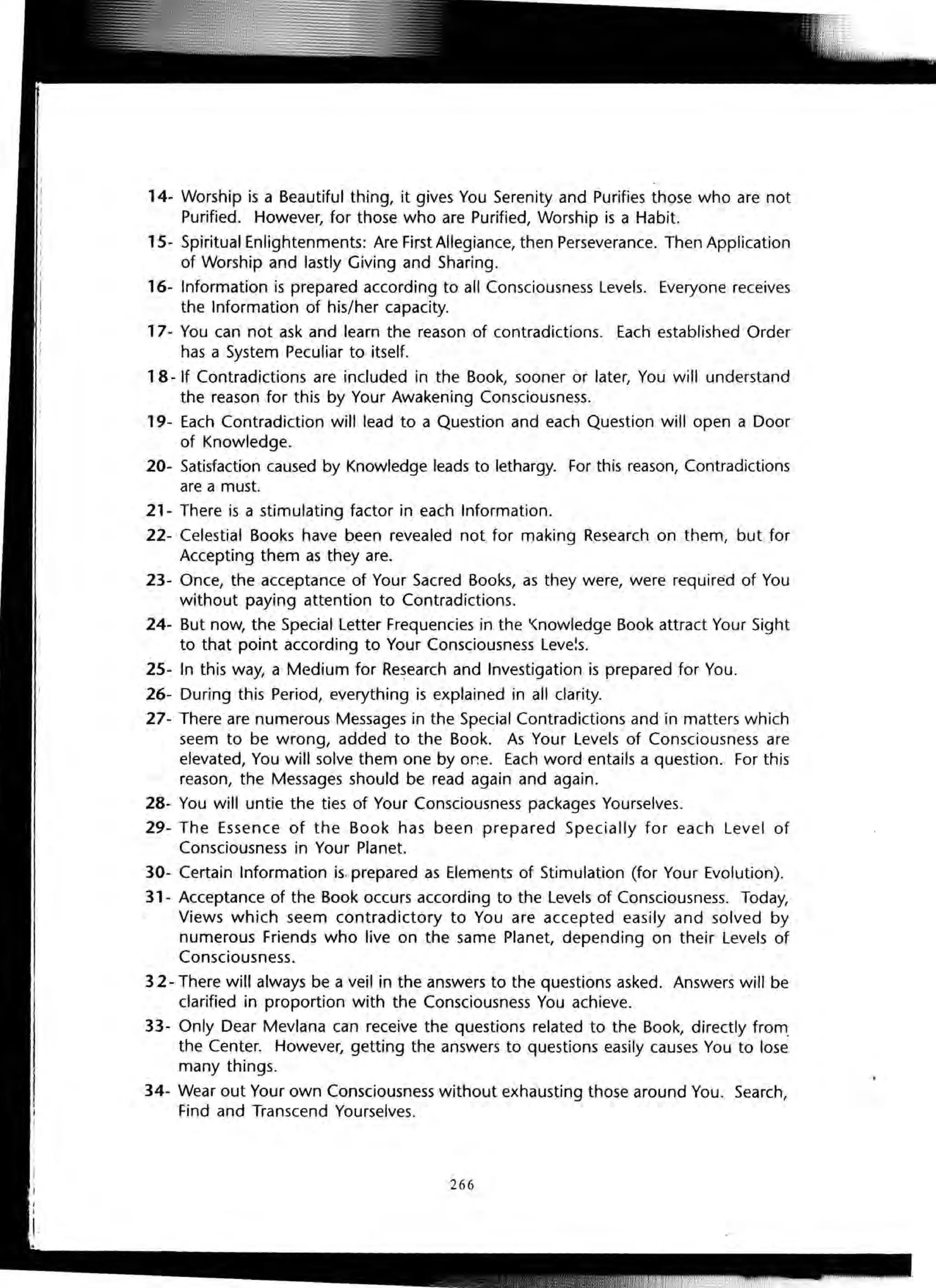 14- Worship is a Beautiful thing, it gives You Serenity and Purifies those who are not
Purified. However, for those who are Purified, Worship is a Habit.
15- Spiritual Enlightenments: Are First Allegiance, then Perseverance. Then Application
of Worship and lastly Giving and Sharing.
16- Information is prepared according to all Consciousness Levels. Everyone receives
the Information of his/her capacity.
17- You can not ask and learn the reason of contradictions. Each established Order
has a System Peculiar to itself.
18 - If Contradictions are included in the Book, sooner or later, You will understand
the reason for this by Your Awakening Consciousness.
19- Each Contradiction will lead to a Question and each Question will open a Door
of Knowledge.
20- Satisfaction caused by Knowledge leads to lethargy. For this reason, Contradictions
are a must.
21- There is a stimulating factor in each Information.
22- Celestial Books have been revealed not for making Research on them, but for
Accepting them as they are.
23- Once, the acceptance of Your Sacred Books, as they were, were required of You
without paying attention to Contradictions.
24- But now, the Special Letter Frequencies in the '(nowledge Book attract Your Sight
to that point according to Your Consciousness Leve~s.
25- In this way, a Medium for Research and Investigation is prepared for You.
26- During this Period, everything is explained in all clarity.
27- There are numerous Messages in the Special Contradictions and in matters which
seem to be wrong, added to the Book. As Your Levels of Consciousness are
elevated, You will solve them one by or.e. Each word entails a question. For this
reason, the Messages should be read again and again.
28- You will untie the ties of Your Consciousness packages Yourselves.
29- The Essence of the Book has been prepared Specially for each Level of
Consciousness in Your Planet.
30- Certain Information is.prepared as Elements of Stimulation (for Your Evolution).
31- Acceptance of the Book occurs according to the Levels of Consciousness. Today,
Views which seem contradictory to You are accepted easily and solved by
numerous Friends who live on the same Planet, depending on their Levels of
Consciousness.
32- There will always be a veil in the answers to the questions asked. Answers will be
clarified in proportion with the Consciousness You achieve.
33- Only Dear Mevlana can receive the questions related to the Book, directly from.
the Center. However, getting the answers to questions easily causes You to lose
many things.
34- Wear out Your own Consciousness without exhausting those around You . Search,
Find and Transcend Yourselves.
266
 