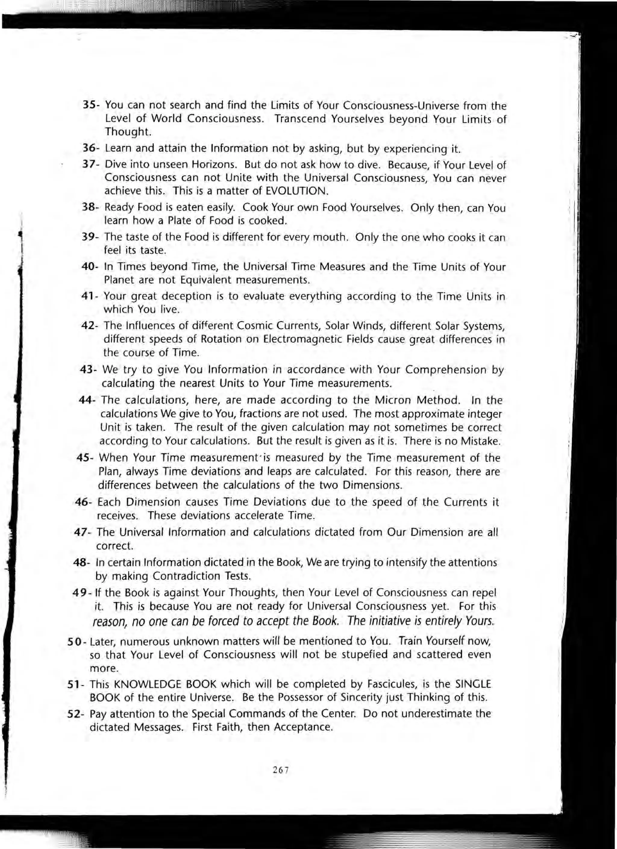 35- You can not search and find the Limits of Your Consciousness-Universe from the
Level of World Consciousness. Transcend Yourselves beyond Your Limits of
Thought.
36- Learn and attain the InformatiDn not by asking, but by experiencing it.
37- Dive into unseen Horizons. But do not ask how to dive. Because, if Your Level of
Consciousness can not Unite with the Universal Consciousness, You can never
achieve this. This is a matter of EVOLUTION.
38- Ready Food is eaten easily. Cook Your own Food Yourselves. Only then, can You
learn how a Plate of Food is cooked.
39- The taste of the Food is different for every mouth. Only the one who cooks it can
feel its taste.
40- In Times beyond Time, the Universal Time Measures and the Time Units of Your
Planet are not Equivalent measurements.
41- Your great deception is to evaluate everything according to the Time Units in
which You live.
42- The Influences of different Cosmic Currents, Solar Winds, different Solar Systems,
different speeds of Rotation on Electromagnetic Fields cause great differences in
the course of Time.
43- We try to give You Information in accordance with Your Comprehension by
calculating the nearest Units to Your Time measurements.
44- The calculations, here, are made according to the Micron Method. In the
calculations We give to You, fractions are not used. The most approximate integer
Unit is taken. The result of the given calculation may not sometimes be correct
according to Your calculations. But the result is given as it is. There is no Mistake.
45- When Your Time measurement'is measured by the Time measurement of the
Plan, always Time deviations and leaps are calculated. For this reason, there are
differences between the calculations of the two Dimensions.
46- Each Dimension causes Time Deviations due to the speed of the Currents it
receives. These deviations accelerate Time.
47- The Universal Information and calculations dictated from Our Dimension are all
correct.
48- In certain Information dictated in the Book, We are trying to intensify the attentions
by making Contradiction Tests.
49- If the Book is against Your Thoughts, then Your Level of Consciousness can repel
it. This is because You are not ready for Universal Consciousness yet. For this
reason, no one can be forced to accept the Book. The initiative is entirely Yours.
50- Later, numerous unknown matters will be mentioned to You. Train Yourself now,
so that Your Level of Consciousness will not be stupefied and scattered even
more.
51- This KNOWLEDGE BOOK which will be completed by Fascicules, is the SINGLE
BOOK of the entire Universe. Be the Possessor of Sincerity just Thinking of this.
52- Pay attention to the Special Commands of the Center. Do not underestimate the
dictated Messages. First Faith, then Acceptance.
26 7
 