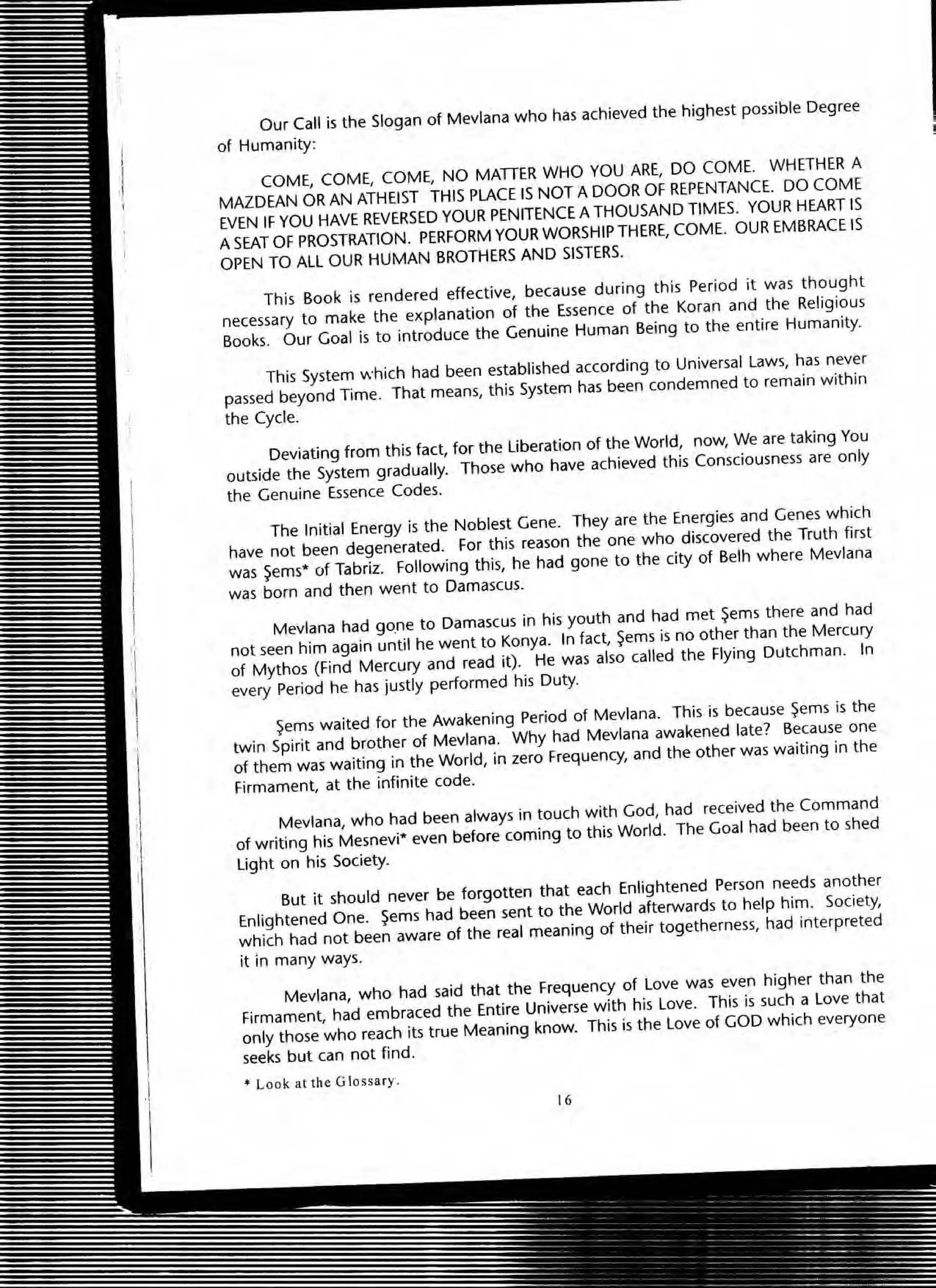 Our Call is the Slogan of Mevlana who has achieved the highest possible Degree
of Humanity:
COME, COME, COME, NO MADER WHO YOU ARE, DO COME. WHETHER A
MAZDEAN OR AN ATHEIST THIS PLACE IS NOT A DOOR OF REPENTANCE. DO COME
EVEN IF YOU HAVE REVERSED YOUR PENITENCE A THOUSAND TIMES. YOUR HEART IS
A SEAT OF PROSTRATION. PERFORM YOUR WORSHIP THERE, COME. OUR EMBRACE IS
OPEN TO ALL OUR HUMAN BROTHERS AND SISTERS.
This Book is rendered effective, because during this Period it was thought
necessary to make the explanation of the Essence of the Koran and the Religious
Books. Our Goal is to introduce the Genuine Human Being to the entire Humanity.
This System which had been established according to Universal Laws, has never
passed beyond Time. That means, this System has been condemned to remain within
the Cyde.
Deviating from this fact, for the Liberation of the World, now, We are taking You
outside the System gradually. Those who have achieved this Consciousness are only
the Genuine Essence Codes.
The Initial Energy is the Noblest Gene. They are the Energies and Genes which
have not been degenerated. for this reason the one who discovered the Truth first
was ~ems* of Tabril. Following this, he had gone to the city of Belh where Mevlana
was born and then went to Damascus.
Mevlana had gO,ne to Damascus in his youth and had met ~ems there and had
not seen him again until he went to Konya. In fact, ~ems is no other than the Mercury
of Mythos (find Mercury and read it). He was also called the Flying Dutchman. In
every Period he has justly performed his Duty.
~ems waited for the Awakening Period of Mevlana. This is because ~ems is the
twin Spirit and brother of Mevlana. Why had Mevlana awakened late? Because one
of them was waiting in the World, in zero Frequency, and the other was waiting in the
Firmament, at the infinite code.
Mevlana, who had been always in touch with God, had received the Command
of writing his Mesnevi* even before coming to this World. The Goal had been to shed
Light on his Society.
But it should never be forgotten that each Enlightened Person needs another
Enlightened One. ~ems had been sent to the World afterwards to help him. Society,
which had not been aware of the real meaning of their togetherness, had interpreted
it in many ways.
Mevlana, who had said that the Frequency of Love was even higher than the
Firmament, had embraced the Entire Universe with his love. This is such a love that
only those who reach its true Meaning know. This is the love of GOO which everyone
seeks but can not find .
.. Look at the Glo ssary .
16
 