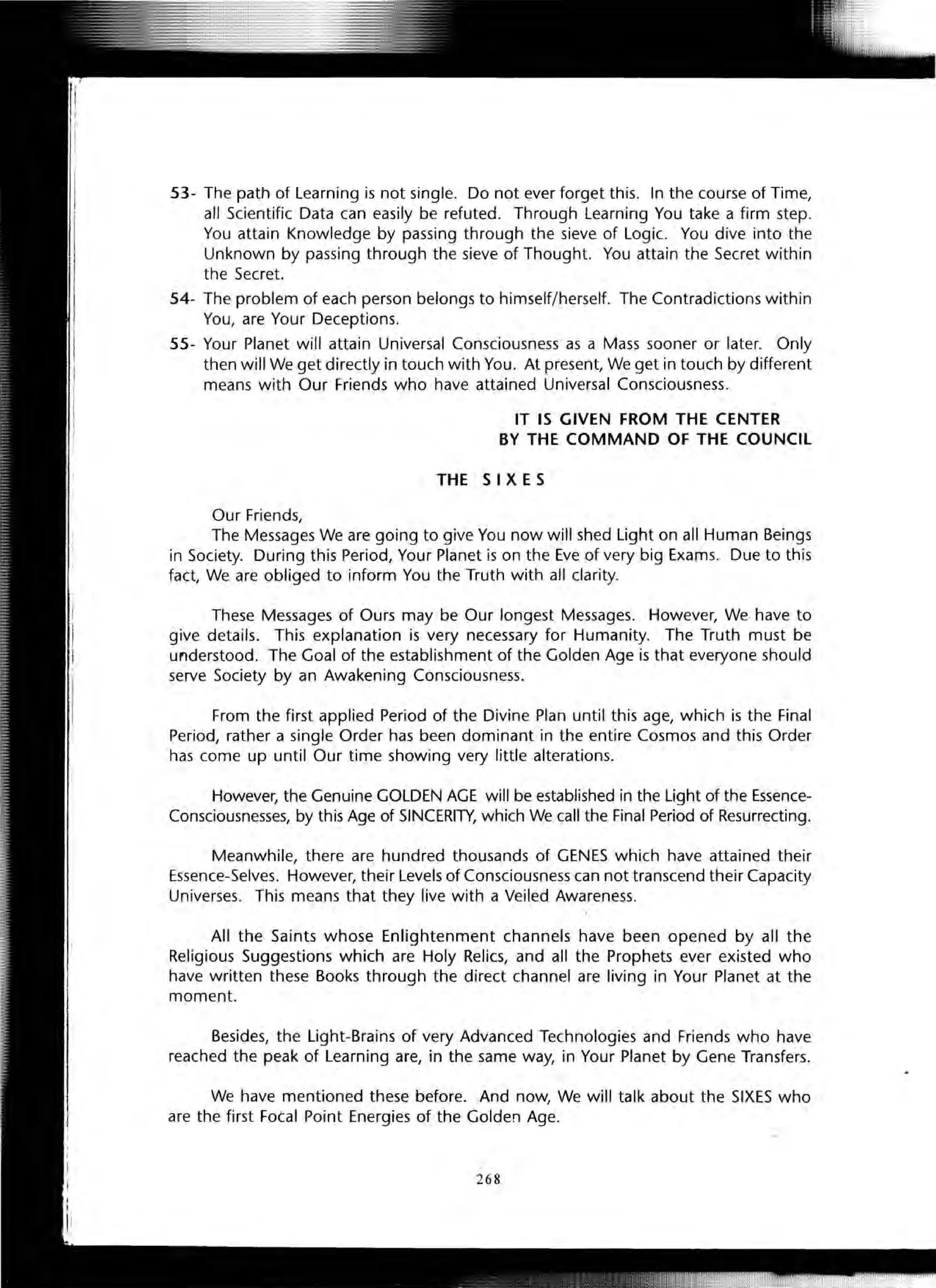 53- The path of Learning is not single. Do not ever forget this. In the course of Time,
all Scientific Data can easily be refuted. Through Learning You take a firm step.
You attain Knowledge by passing through the sieve of Logic. You dive into the
Unknown by passing through the sieve of Thought. You attain the Secret within
the Secret.
54- The problem of each person belongs to himself/herself. The Contradictions within
You, are Your Deceptions.
55- Your Planet will attain Universal Consciousness as a Mass sooner or later. Only
then will We get directly in touch with You. At present, We get in touch by different
means with Our Friends who have attained Universal Consciousness.
IT IS GIVEN FROM THE CENTER
BY THE COMMAND OF THE COUNCIL
THE S I XES
Our Friends,
The Messages We are going to give You now will shed Light on all Human Beings
in Society. During this Period, Your Planet is on the Eve of very big Exams. Due to this
fact, We are obliged to inform You the Truth with all clarity.
These Messages of Ours may be Our longest Messages. However, We have to
give details. This explanation is very necessary for Humanity. The Truth must be
understood. The Goal of the establishment of the Golden Age is that everyone should
serve Society by an Awakening Consciousness.
From the first applied Period of the Divine Plan until this age, which is the Final
Period, rather a single Order has been dominant in the entire Cosmos and this Order
has come up until Our time showing very little alterations.
However, the Genuine GOLDEN AGE will be established in the Light of the Essence-
Consciousnesses, by this Age of SINCERITY, which We call the Final Period of Resurrecting.
Meanwhile, there are hundred thousands of GENES which have attained their
Essence-Selves. However, their Levels of Consciousness can not transcend their Capacity
Universes. This means that they live with a Veiled Awareness.
All the Saints whose Enlightenment channels have been opened by all the
Religious Suggestions which are Holy Relics, and all the Prophets ever existed who
have written these Books through the direct channel are living in Your Planet at the
moment.
Besides, the Light-Brains of very Advanced Technologies and Friends who have
reached the peak of Learning are, in the same way, in Your Planet by Gene Transfers.
We have mentioned these before. And now, We will talk about the SIXES who
are the first Fotal Point Energies of the Golden Age.
268
 