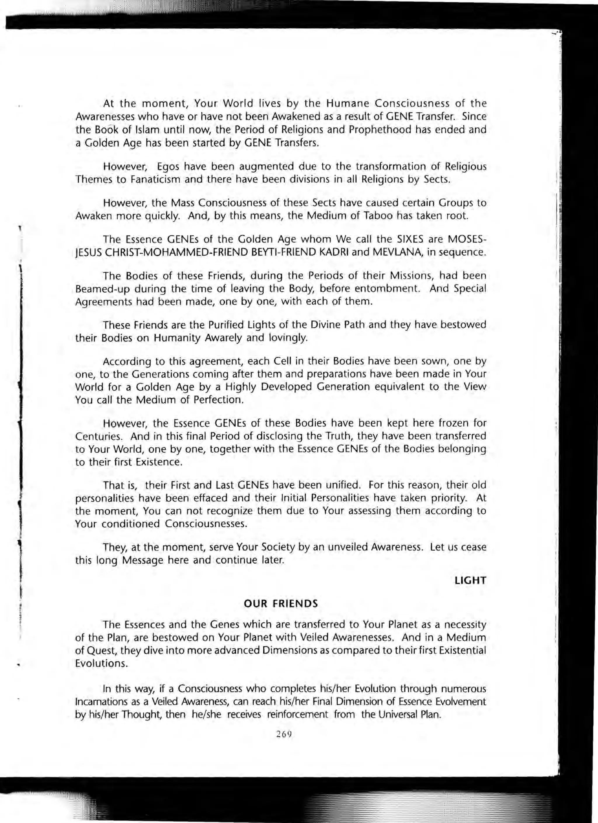 At the moment, Your World lives by the Humane Consciousness of the
Awarenesses who have or have not been Awakened as a result of GENE Transfer. Since
the B06k of Islam until now, the Period of Religions and Prophethood has ended and
a Golden Age has been started by GENE Transfers.
However, Egos have been augmented due to the transformation of Religious
Themes to Fanaticism and there have been divisions in all Religions by Sects.
However, the Mass Consciousness of these Sects have caused certain Groups to
Awaken more quickly. And, by this means, the Medium of Taboo has taken root.
The Essence GENEs of the Golden Age whom We call the SIXES are MOSES-
JESUS CHRIST-MOHAMMED-FRIEND BEYTI-FRIEND KADRI and MEVLANA, in sequence.
The Bodies of these Friends, during the Periods of their Missions, had been
Beamed-up during the time of leaving the Body, before entombment. And Special
Agreements had been made, one by one, with each of them.
These Friends are the Purified Lights of the Divine Path and they have bestowed
their Bodies on Humanity Awarely and lovingly.
According to this agreement, each Cell in their Bodies have been sown, one by
one, to the Generations coming after them and preparations have been made in Your
World for a Golden Age by a Highly Developed Generation equivalent to the View
You call the Medium of Perfection.
However, the Essence GENEs of these Bodies have been kept here frozen for
Centuries. And in this final Period of disclosing the Truth, they have been transferred
to Your World, one by one, together with the Essence GENEs of the Bodies belonging
to their first Existence.
That is, their First and Last GENEs have been unified. For this reason, their old
personalities have been effaced and their Initial Personalities have taken priority. At
the moment, You can not recognize them due to Your assessing them according to
Your conditioned Consciousnesses.
They, at the moment, serve Your Society by an unveiled Awareness. Let us cease
this long Message here and continue later.
LIGHT
OUR FRIENDS
The Essences and the Genes which are transferred to Your Planet as a necessity
of the Plan, are bestowed on Your Planet with Veiled Awarenesses. And in a Medium
of Quest, they dive into more advanced Dimensions as compared to their first Existential
Evolutions.
In this way, if a Consciousness who completes his/her Evolution through numerous
Incarnations as a Veiled Awareness, can reach his/her Final Dimension of Essence Evolvement
by his/her Thought, then he/she receives reinforcement from the Universal Plan.
269
 