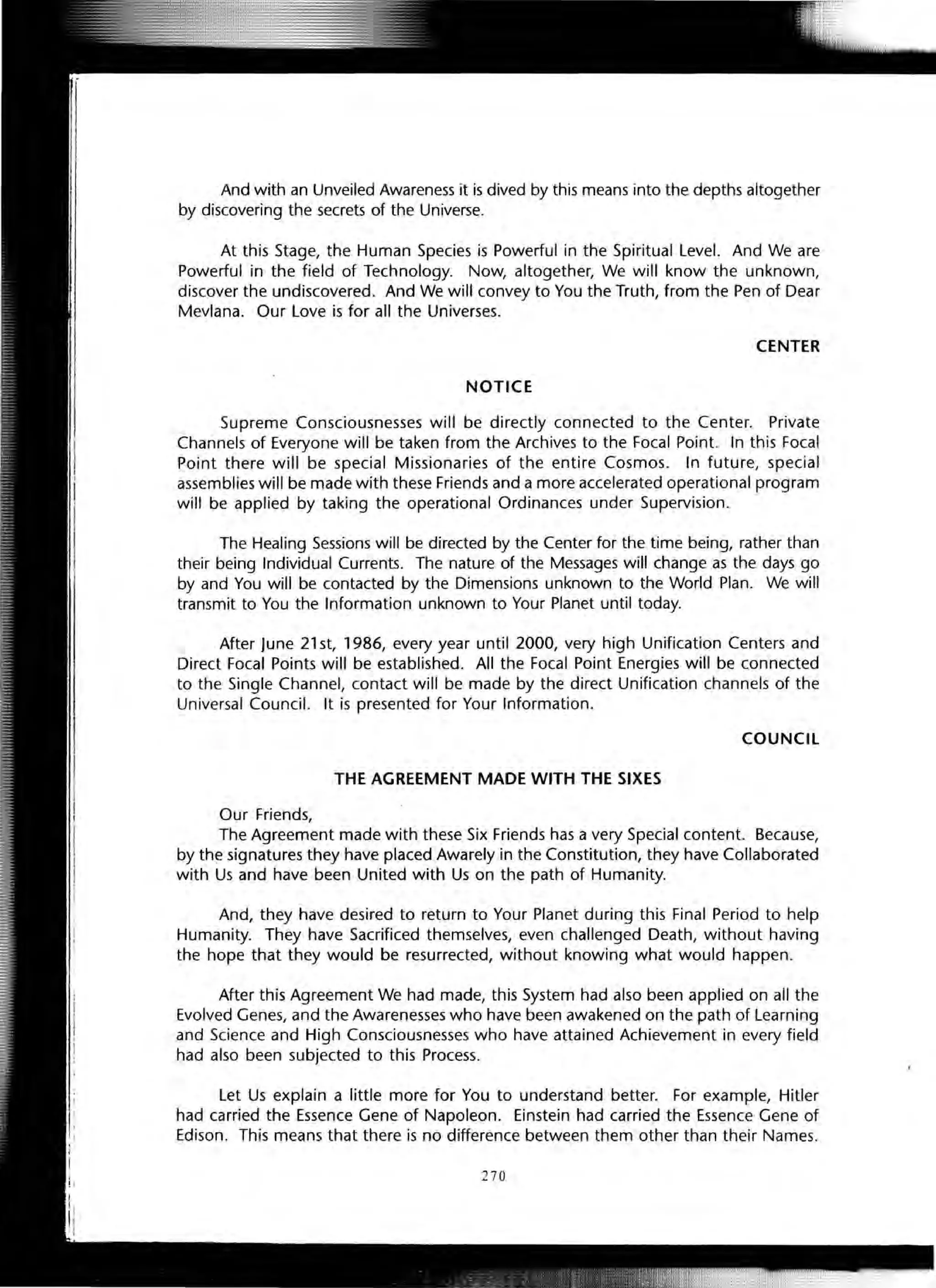 And with an Unveiled Awareness it is dived by this means into the depths altogether
by discovering the secrets of the Universe.
At this Stage, the Human Species is Powerful in the Spiritual Level. And We are
Powerful in the field of Technology. Now, altogether, We will know the unknown,
discover the undiscovered. And We will convey to You the Truth, from the Pen of Dear
Mevlana. Our Love is for all the Universes.
CENTER
NOTICE
Supreme Consciousnesses will be directly connected to the Center. Private
Channels of Everyone will be taken from the Archives to the Focal Point. In this Focal
Point there will be special Missionaries of the entire Cosmos. In future, special
assemblies will be made with these Friends and a more accelerated operational program
will be applied by taking the operational Ordinances under Supervision.
The Healing Sessions will be directed by the Center for the time being, rather than
their being Individual Currents. The nature of the Messages will change as the days go
by and You will be contacted by the Dimensions unknown to the World Plan. We will
transmit to You the Information unknown to Your Planet until today.
After June 21 st, 1986, every year until 2000, very high Unification Centers and
Direct Focal Points will be established. All the Focal Point Energies will be connected
to the Single Channel, contact will be made by the direct Unification channels of the
Universal Council. It is presented for Your Information.
COUNCIL
THE AGREEMENT MADE WITH THE SIXES
Our Friends,
The Agreement made with these Six Friends has a very Special content. Because,
by the signatures they have placed Awarely in the Constitution, they have Collaborated
with Us and have been United with Us on the path of Humanity.
And, they have desired to return to Your Planet during this Final Period to help
Humanity. They have Sacrificed themselves, even challenged Death, without having
the hope that they would be resurrected, without knowing what would happen.
After this Agreement We had made, this System had also been applied on all the
Evolved Genes, and the Awarenesses who have been awakened on the path of Learning
and Science and High Consciousnesses who have attained Achievement in every field
had also been subjected to this Process.
Let Us explain a little more for You to understand better. For example, Hitler
had carried the Essence Gene of Napoleon. Einstein had carried the Essence Gene of
Edison. This means that there is no difference between them other than their Names.
270
 