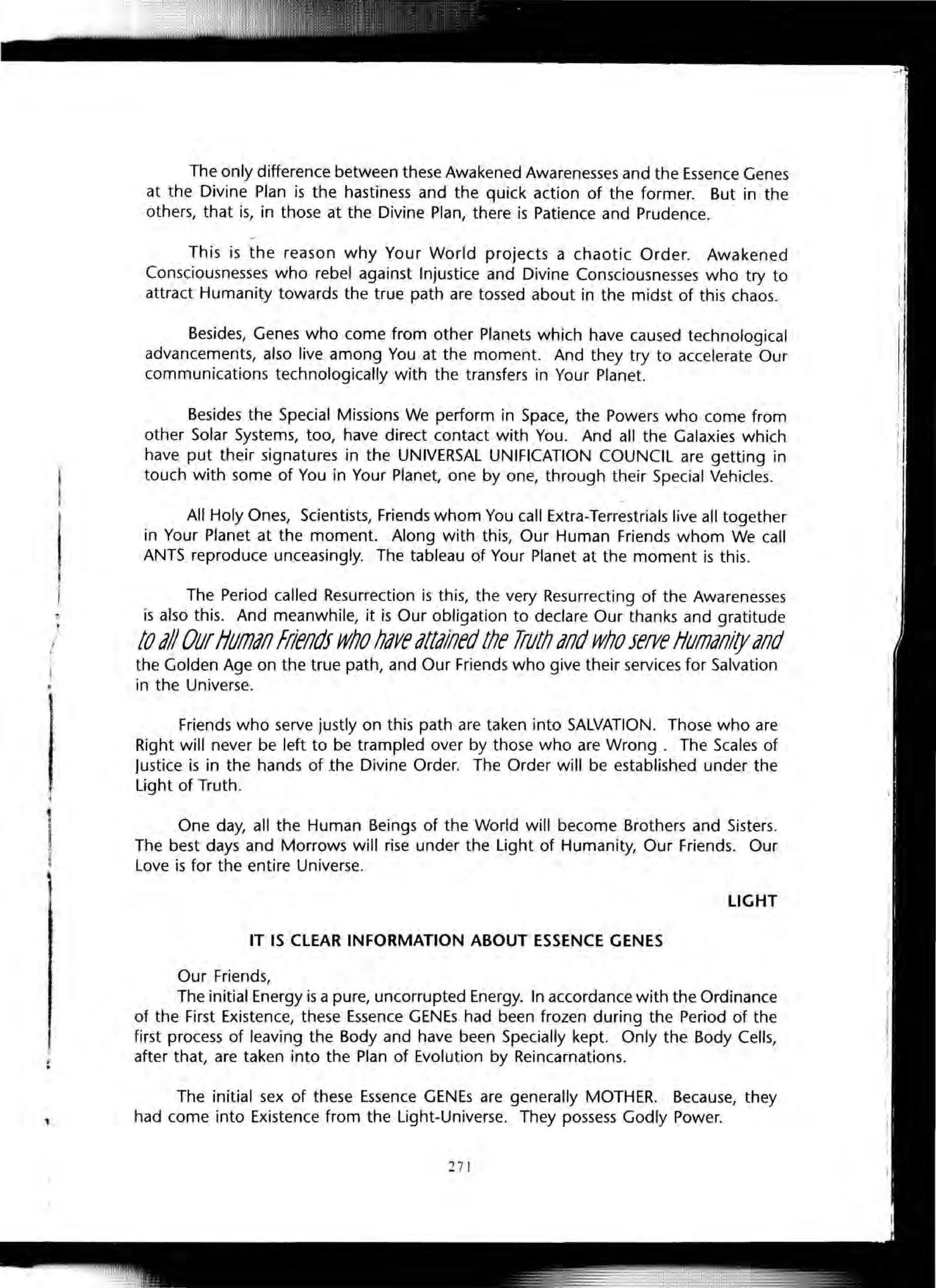 ,
;,
1il
1
The only difference between these Awakened Awarenesses and the Essence Genes
at the Divine Plan is the hastiness and the quick action of the former. But in the
others, that is, in those at the Divine Plan, there is Patience and Prudence.
r
This is the reason why Your World projects a chaotic Order. Awakened
Consciousnesses who rebel against Injustice and Divine Consciousnesses who try to
attract Humanity towards the true path are tossed about in the midst of this chaos.
Besides, Genes who come from other Planets which have caused technological
advancements, also live among You at the moment. And they try to accelerate Our
communications technologically with the transfers in Your Planet.
Besides the Special Missions We perform in Space, the Powers who come from
other Solar Systems, too, have direct contact with You. And all the Galaxies which
have put their signatures in the UNIVERSAL UNIFICATION COUNCIL are getting in
touch with some of You in Your Planet, one by one, through their Special Vehicles.
All Holy Ones, Scientists, Friends whom You call Extra-Terrestrials live all together
in Your Planet at the moment. Along with this, Our Human Friends whom We call
ANTS reproduce unceasingly. The tableau of Your Planet at the moment is this.
The Period called Resurrection is this, the very Resurrecting of the Awarenesses
is also this. And meanwhile, it is Our obligation to declare Our thanks and gratitude
10tlllOurIIUmtlflfrlefldf wlloIldvedl/d/l7edfile Trt/fll dfld whoJeIYetlt/mdfl/IydfJd
the Golden Age on the true path, and Our Friends who give their services for Salvation
in the Universe.
Friends who serve justly on this path are taken into SALVATION. Those who are
Right will never be left to be trampled over by those who are Wrong. The Scales of
Justice is in the hands of the Divine Order. The Order will be established under the
Light of Truth.
One day, all the Human Beings of the World will become Brothers and Sisters.
The best days and Morrows will rise under the Light of Humanity, Our Friends. Our
Love is for the entire Universe.
LIGHT
IT IS CLEAR INFORMATION ABOUT ESSENCE GENES
Our Friends,
The initial Energy is a pure, uncorrupted Energy. In accordance with the Ordinance
of the First Existence, these Essence GENEs had been frozen during the Period of the
first process of leaving the Body and have been Specially kept. Only the Body Cells,
after that, are taken into the Plan of Evolution by Reincarnations.
The initial sex of these Essence GENEs are generally MOTHER. Because, they
had come into Existence from the Light-Universe. They possess Godly Power.
271
 