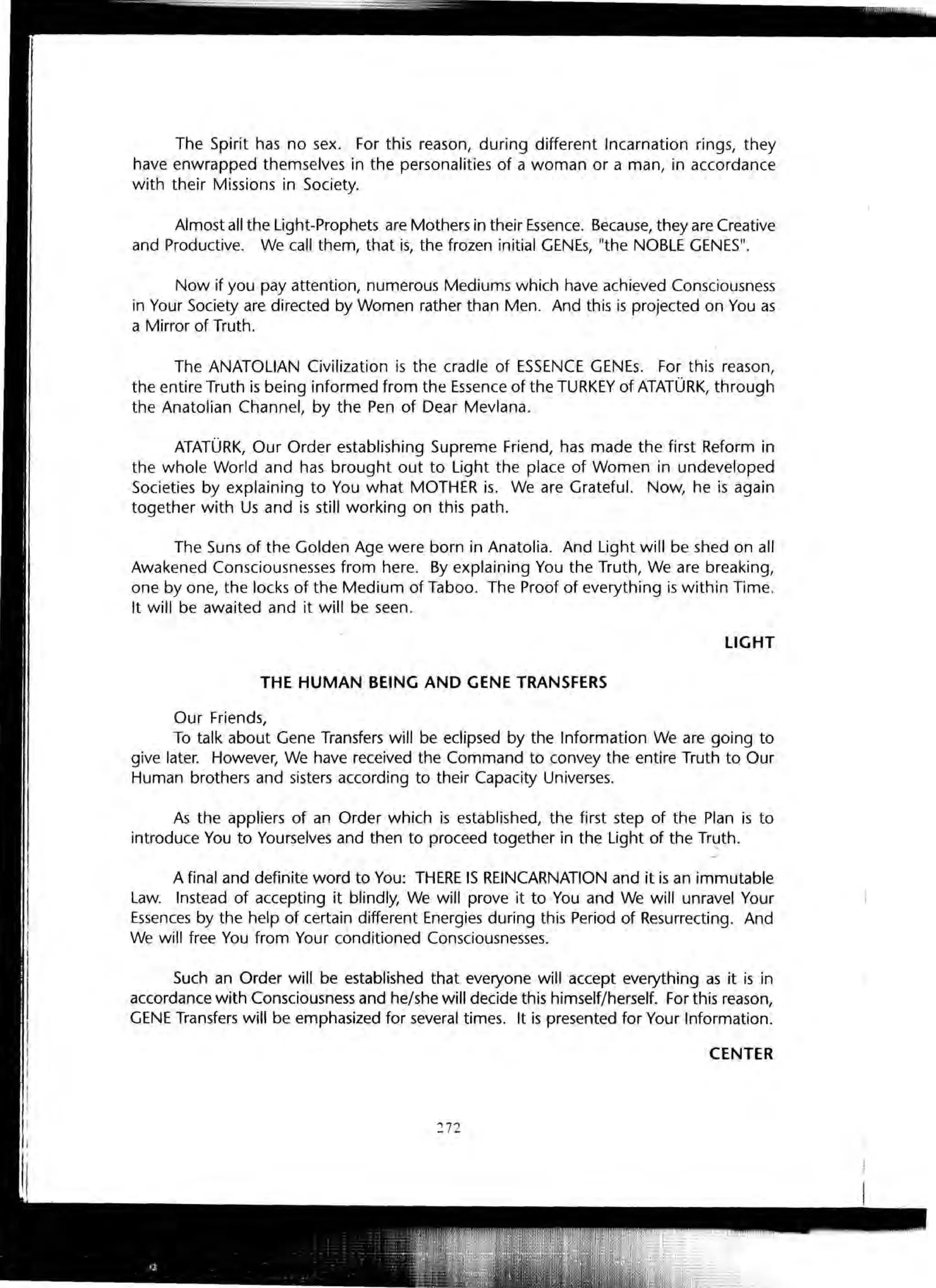 The Spirit has no sex. For this reason, during different Incarnation rings, they
have enwrapped themselves in the personalities of a woman or a man, in accordance
with their Missions in Society.
Almost all the Light-Prophets are Mothers in their Essence. Because, they are Creative
and Productive. We call them, that is, the frozen initial GENEs, "the NOBLE GENES".
Now if you pay attention, numerous Mediums which have achieved Consciousness
in Your Society are directed by Women rather than Men. And this is projected on You as
a Mirror of Truth.
The ANATOLIAN Civilization is the cradle of ESSENCE GENEs. For this reason,
.the entire Truth is being informed from the Essence of the TURKEY of ATATURK, through
the Anatolian Channel, by the Pen of Dear Mevlana.
ATATURK, Our Order establishing Supreme Friend, has made the first Reform in
the whole World and has brought out to Light the place of Women in undeveloped
Societies by explaining to You what MOTHER is. We are Grateful. Now, he is again
together with Us and is still working on this path.
The Suns of the Golden Age were born in Anatolia. And Light will be shed on all
Awakened Consciousnesses from here. By explaining You the Truth, We are breaking,
one by one, the locks of the Medium of Taboo. The Proof of everything is within Time.
It will be awaited and it will be seen.
LIGHT
THE HUMAN BEING AND GENE TRANSFERS
Our Friends,
To talk about Gene Transfers will be eclipsed by the Information We are going to
give later. However, We have received the Command to convey the entire Truth to Our
Human brothers and sisters according to their Capacity Universes.
As the appliers of an Order which is established, the first step of the Plan is to
introduce You to Yourselves and then to proceed together in the Light of the Trl:lth.
A final and definite word to You: THERE IS REINCARNATION and it is an immutable
Law. Instead of accepting it blindly, We will prove it to You and We will unravel Your
Essences by the help of certain different Energies during this Period of Resurrecting. And
We will free You from Your conditioned Consciousnesses.
Such an Order will be established that everyone will accept everything as it is in
accordance with Consciousness and he/she will decide this himself/herself. For this reason,
GENE Transfers will be emphasized for several times. It is presented for Your Information.
CENTER
272
 