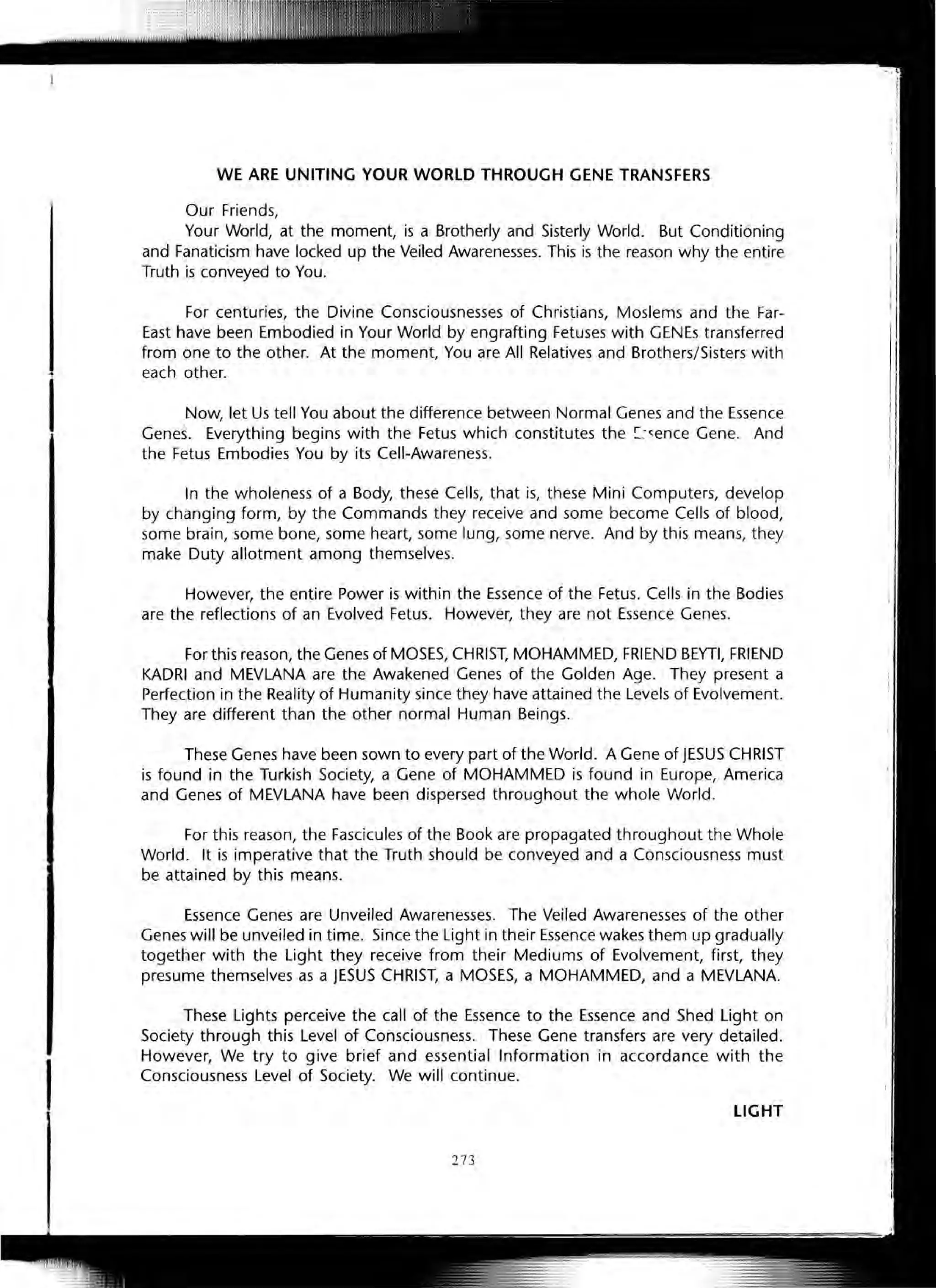 I
WE ARE UNITING YOUR WORLD THROUGH GENE TRANSFERS
Our Friends,
Your World, at the moment, is a Brotherly and Sisterly World. But Conditioning
and Fanaticism have locked up the Veiled Awarenesses. This is the reason why the entire
Truth is conveyed to You.
For centuries, the Divine Consciousnesses of Christians, Moslems and the Far-
East have been Embodied in Your World by engrafting Fetuses with GENEs transferred
from one to the other. At the moment, You are All Relatives and Brothers/Sisters with
each other.
J"-Jow, let Us tell You about the difference between Normal Genes and the Essence
Genes. Everything begins with the Fetus which constitutes the !::-~ence Gene. And
the Fetus Embodies You by its Cell-Awareness.
In the wholeness of a Body, these Cells, that is, these Mini Computers, develop
by changing form, by the Commands they receive and some become Cells of blood,
some brain, some bone, some heart, some lung, some nerve. And by this means, they
make Duty allotment among themselves.
However, the entire Power is within the Essence of the Fetus. Cells in the Bodies
are the reflections of an Evolved Fetus. However, they are not Essence Genes.
For this reason, the Genes of MOSES, CHRIST, MOHAMMED, FRIEND BEYTI, FRIEND
KADRI and MEVLANA are the Awakened Genes of the Golden Age. They present a
Perfection in the Reality of Humanity since they have attained the Levels of Evolvement.
They are different than the other normal Human Beings.
These Genes have been sown to every part of the World. A Gene of JESUS CHRIST
is found in the Turkish Society, a Gene of MOHAMMED is found in Europe, America
and Genes of MEVLANA have been dispersed throughout the whole World.
For this reason, the Fascicules of the Book are propagated throughout the Whole
World. It is imperative that the Truth should be conveyed and a Consciousness must
be attained by this means.
Essence Genes are Unveiled Awarenesses. The Veiled Awarenesses of the other
Genes will be unveiled in time. Since the Light in their Essence wakes them up gradually
together with the Light they receive from their Mediums of Evolvement, first, they
presume themselves as a JESUS CHRIST, a MOSES, a MOHAMMED, and a MEVLANA.
These Lights perceive the call of the Essence to the Essence and Shed Light on
Society through this Level of Consciousness. These Gene transfers are very detailed.
However, We try to give brief and essential Information in accordance with the
Consciousness Level of Society. We will continue.
LIGHT
273
 