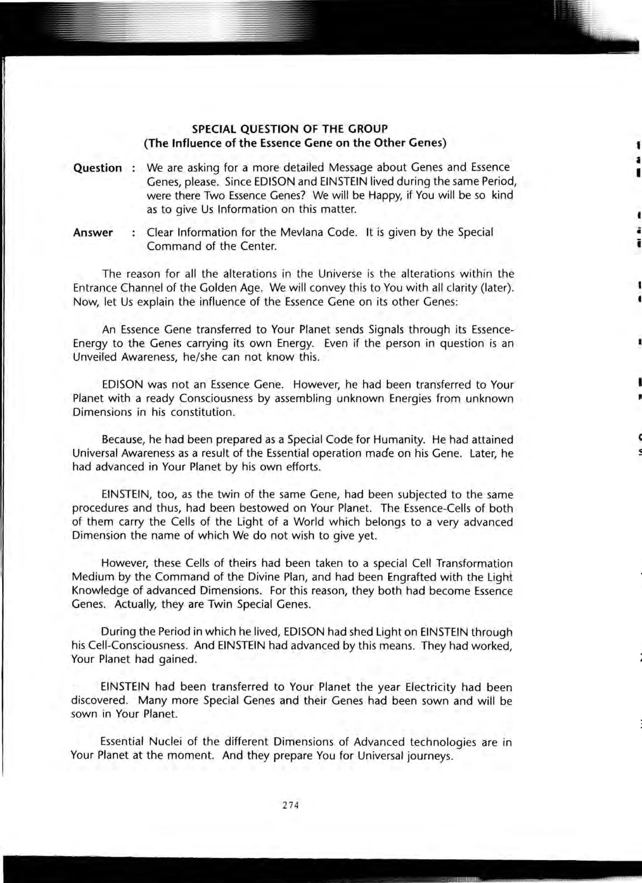Question
Answer
SPECIAL QUESTION OF THE GROUP
(The Influence of the Essence Gene on the Other Genes)
We are asking for a more detailed Message about Genes and Essence
Genes, please. Since EDISON and EINSTEIN lived during the same Period,
were there Two Essence Genes? We will be Happy, if You will be so kind
as to give Us Information on this matter.
Clear Information for the Mevlana Code. It is given by the Special
Command of the Center.
The reason for all the alterations in the Universe is the alterations within the
Entrance Channel of the Golden Age. We will convey this to You with all clarity (later).
Now, let Us explain the influence of the Essence Gene on its other Genes:
An Essence Gene transferred to Your Planet sends Signals through its Essence-
Energy to the Genes carrying its own Energy. Even if the person in question is an
Unveiled Awareness, he/she can not know this.
EDISON was not an Essence Gene. However, he had been transferred to Your
Planet with a ready Consciousness by assembling unknown Energies from unknown
Dimensions in his constitution.
Because, he had been prepared as a Special Code for Humanity. He had attained
Universal Awareness as a result of the Essential operation made on his Gene. Later, he
had advanced in Your Planet by his own efforts.
EINSTEIN, too, as the twin of the same Gene, had been subjected to the same
procedures and thus, had been bestowed on Your Planet. The Essence-Cells of both
of them carry the Cells of the Light of a World which belongs to a very advanced
Dimension the name of which We do not wish to give yet.
However, these Cells of theirs had been taken to a special Cell Transformation
Medium by the Command of the Divine Plan, and had been Engrafted with the Light
Knowledge of advanced Dimensions. For this reason, they both had become Essence
Genes. Actually, they are Twin Special Genes.
During the Period in which he lived, EDISON had shed Light on EINSTEIN through
his Cell-Consciousness. And EINSTEIN had advanced by this means. They had worked,
Your Planet had gained.
EINSTEIN had been transferred to Your Planet the year Electricity had been
discovered. Many more Special Genes and their Genes had been sown and will be
sown in Your Planet.
Essential Nuclei of the different Dimensions of Advanced technologies are in
Your Planet at the moment. And they prepare You for Universal journeys.
274
t
i
I
i
i
1
I
I
c
-..
 