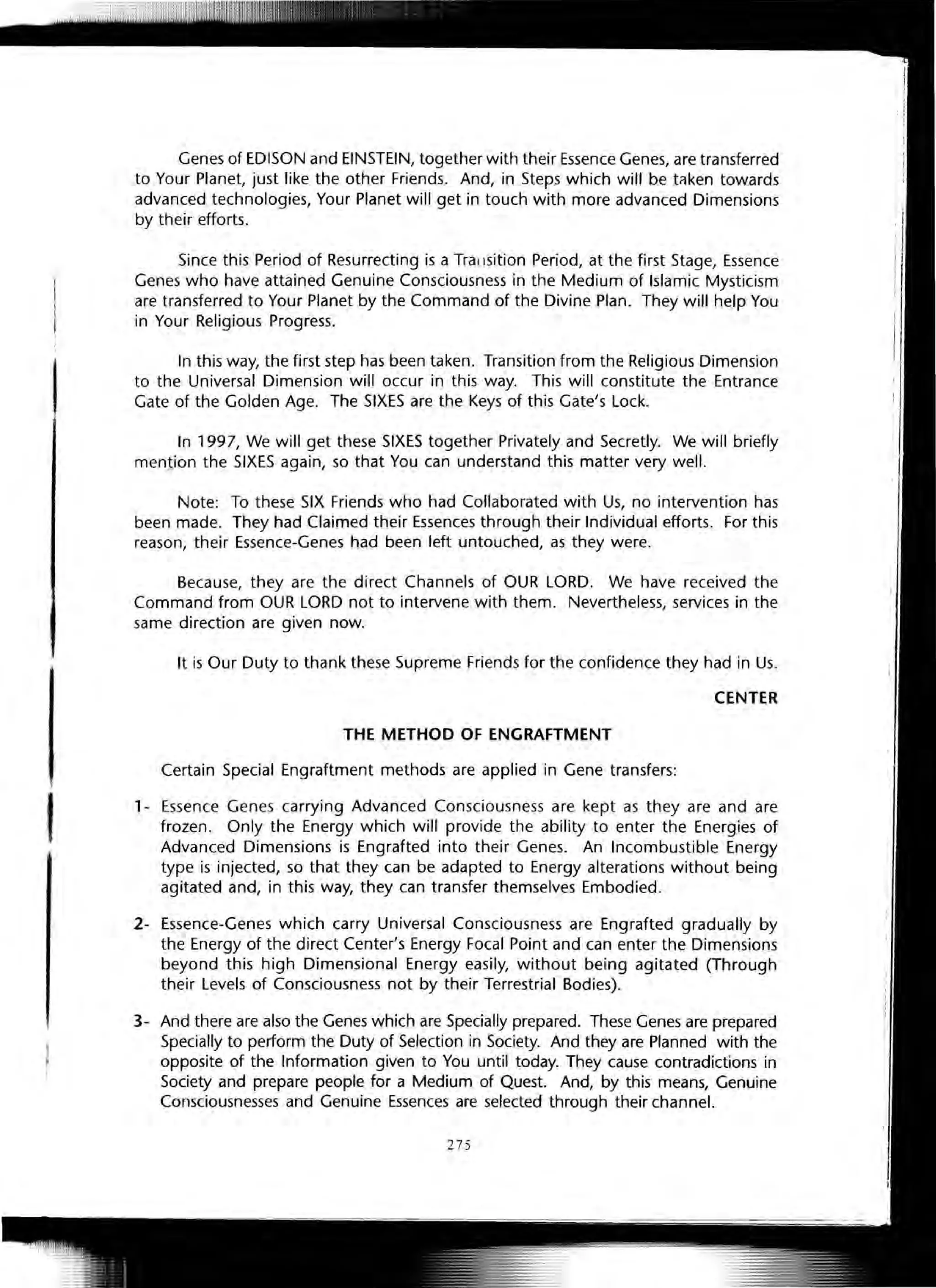 I
Genes of EDISON and EINSTEIN, together with their Essence Genes, are transferred
to Your Planet, just like the other Friends. And, in Steps which will be ttlken towards
advanced technologies, Your Planet will get in touch with more advanced Dimensions
by their efforts.
Since this Period of Resurrecting is a Trallsition Period, at the first Stage, Essence
Genes who have attained Genuine Consciousness in the Medium of Islamic Mysticism
are transferred to Your Planet by the Command of the Divine Plan. They will help You
in Your Religious Progress.
In this way, the first step has been taken. Transition from the Religious Dimension
to the Universal Dimension will occur in this way. This will constitute the Entrance
Gate of the Golden Age. The SIXES are the Keys of this Gate's Lock.
In 1997, We will get these SIXES together Privately and Secretly. We will briefly
mention the SIXES again, so that You can understand this matter very well.
Note: To these SIX Frien,ds who had Collaborated with Us, no intervention has
been made. They had Claimed their Essences through their Individual efforts. For this
reason, their Essence-Genes had been left untouched, as they were.
Because, they are the direct Channels of OUR LORD. We have received the
Command from OUR LORD not to intervene with them. Nevertheless, services in the
same direction are given now.
It is Our Duty to thank these Supreme Friends for the confidence they had in Us.
CENTER
THE METHOD OF ENGRAFTMENT
Certain Special Engraftment methods are applied in Gene transfers:
1- Essence Genes carrying Advanced Consciousness are kept as they are and are
frozen. Only the Energy which will provide the ability to enter the Energies of
Advanced Dimensions is Engrafted into their Genes. An Incombustible Energy
type is injected, so that they can be adapted to Energy alterations without being
agitated and, in this way, they can transfer themselves Embodied.
2- Essence-Genes which carry Universal Consciousness are Engrafted gradually by
the Energy of the direct Center's Energy Focal Point and can enter the Dimensions
beyond this high Dimensional Energy easily, without being agitated (Through
their Levels of Consciousness not by their Terrestrial Bodies).
3- And there are also the Genes which are Specially prepared. These Genes are prepared
Specially to perform the Duty of Selection in Society. And they are Planned with the
opposite of the Information given to You until today. They cause contradictions in
Society and prepare people for a Medium of Quest. And, by this means, Genuine
Consciousnesses and Genuine Essences are selected through their channel.
275
 