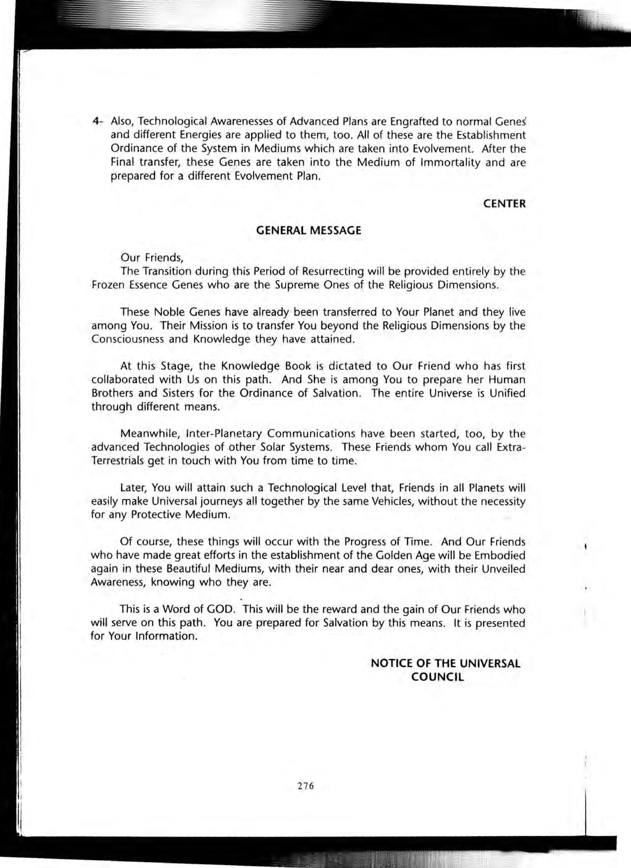 4- Also, Technological Awarenesses of Advanced Plans are Engrafted to normal Genes'
and different Energies are applied to them, too. All of these are the Establishment
Ordinance of the System in Mediums which are taken into Evolvement. After the
Final transfer, these Genes are taken into the Medium of Immortality and are
prepared for a different Evolvement Plan.
CENTER
GENERAL MESSAGE
Our Friends,
The Transition during this Period of Resurrecting will be provided entirely by the
Frozen Essence Genes who are the Supreme Ones of the Religious Dimensions.
These Noble Genes have already been transferred to Your Planet and they live
among You. Their Mission is to transfer You beyond the Religious Dimensions by the
Consciousness and Knowledge they have attained.
At this Stage, the Knowledge Book is dictated to Our Friend who has first
collaborated with Us on this path. And She is among You to prepare her Human
Brothers and Sisters for the Ordinance of Salvation. The entire Universe is Unified
through different means.
Meanwhile, Inter-Planetary Communications have been started, too, by the
advanced Technologies of other Solar Systems. These Friends whom You call Extra-
Terrestrials get in touch with You from time to time.
Later, You will attain such a Technological Level that, Friends in all Planets will
easily make Universal journeys all together by the same Vehicles, without the necessity
for any Protective Medium.
Of course, these things will occur with the Progress of Time. And Our Friends
who have made great efforts in the establishment of the Golden Age will be Embodied
again in these Beautiful Mediums, with their near and dear ones, with their Unveiled
Awareness, knowing who they are.
This is a Word of GOD. This will be the reward and the gain of Our Friends who
will serve on this path. You are prepared for Salvation by this means. It is presented
for Your Information.
276
NOTICE OF THE UNIVERSAL
COUNCil
 