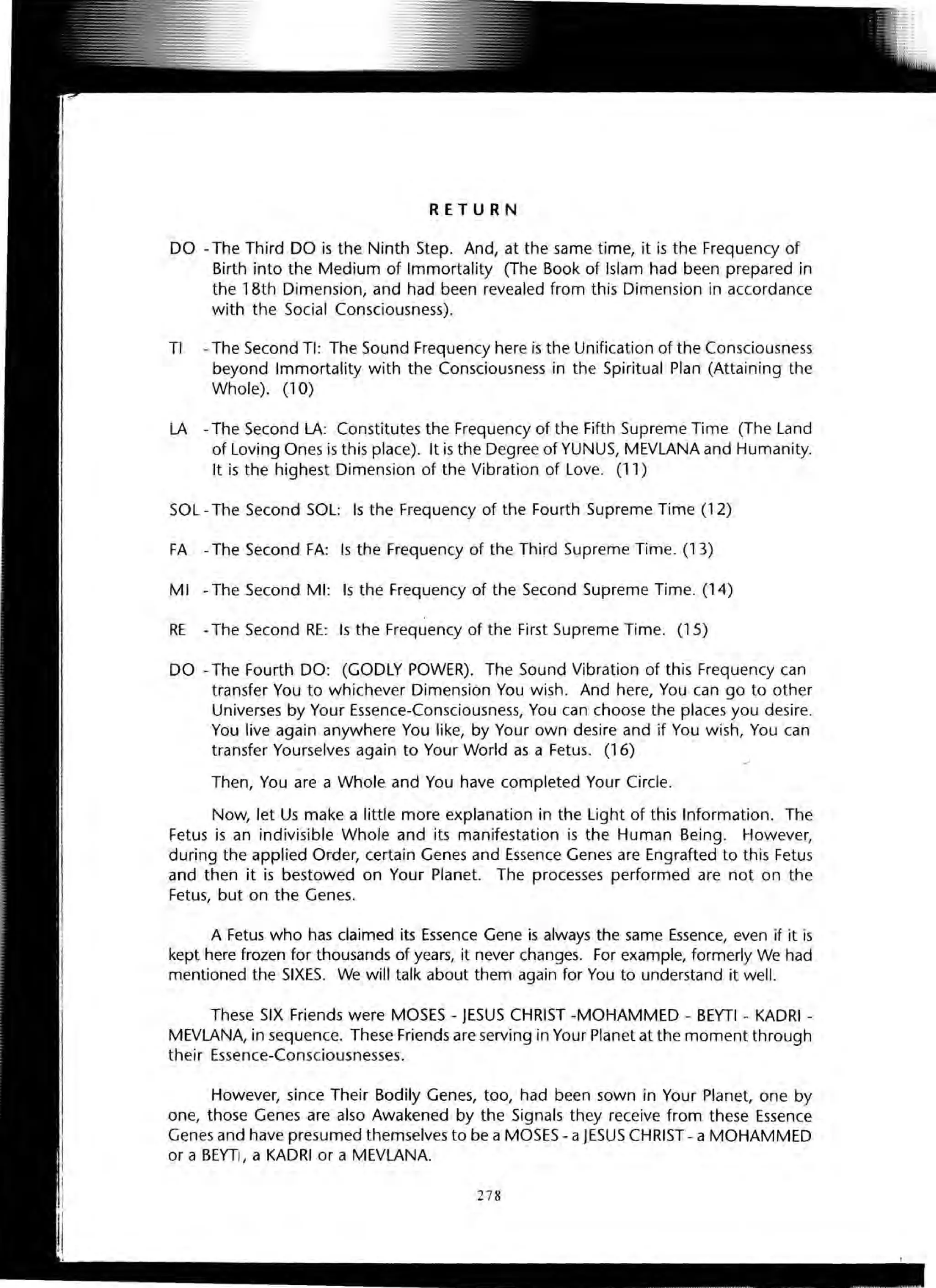 RETURN
DO - The Third DO is the Ninth Step. And, at the same time, it is the Frequency of
Birth into the Medium of Immortality (The Book of Islam had been prepared in
the 18th Dimension, and had been revealed from this Dimension in accordance
with the Social Consciousness).
TI - The Second TI: The Sound Frequency here is the Unification of the Consciousness
beyond Immortality with the Consciousness in the Spiritual Plan (Attaining the
Whole). (10)
LA - The Second LA: Constitutes the Frequency of the Fifth Supreme Time (The Land
of Loving Ones is this place). It is the Degree of YUNUS, MEVLANA and Humanity.
It is the highest Dimension of the Vibration of Love. (11)
SOL - The Second SOL: Is the Frequency of the Fourth Supreme Time (12)
FA - The Second FA: Is the Frequency of the Third Supreme Time. (13)
MI - The Second MI: Is the Frequency of the Second Supreme Time. (14)
RE - The Second RE: Is the Frequency of the First Supreme Time. (15)
DO - The Fourth DO: (GODLY POWER). The Sound Vibration of this Frequency can
transfer You to whichever Dimension You wish. And here, You can go to other
Universes by Your Essence-Consciousness, You can choose the places you desire.
You live again anywhere You like, by Your own desire and if You wish, You can
transfer Yourselves again to Your World as a Fetus. (16)
Then, You are a Whole and You have completed Your Circle.
Now, let Us make a little more explanation in the Light of this Information. The
Fetus is an indivisible Whole and its manifestation is the Human Being. However,
during the applied Order, certain Genes and Essence Genes are Engrafted to this Fetus
and then it is bestowed on Your Planet. The processes performed are not on the
Fetus, but on the Genes.
A Fetus who has claimed its Essence Gene is always the same Essence, even if it is
kept here frozen for thousands of years, it never changes. For example, formerly We had
mentioned the SIXES. We will talk about them again for You to understand it well.
These SIX Friends were MOSES - JESUS CHRIST -MOHAMMED - BEYTI - KADRI -
MEVLANA, in sequence. These Friends are serving in Your Planet at the moment through
their Essence-Consciousnesses.
However, since Their Bodily Genes, too, had been sown in Your Planet, one by
one, those Genes are also Awakened by the Signals they receive from these Essence
Genes and have presumed themselves to be a MOSES - a JESUS CHRIST - a MOHAMMED
or a BEYTI, a KADRI or a MEVLANA.
278
 