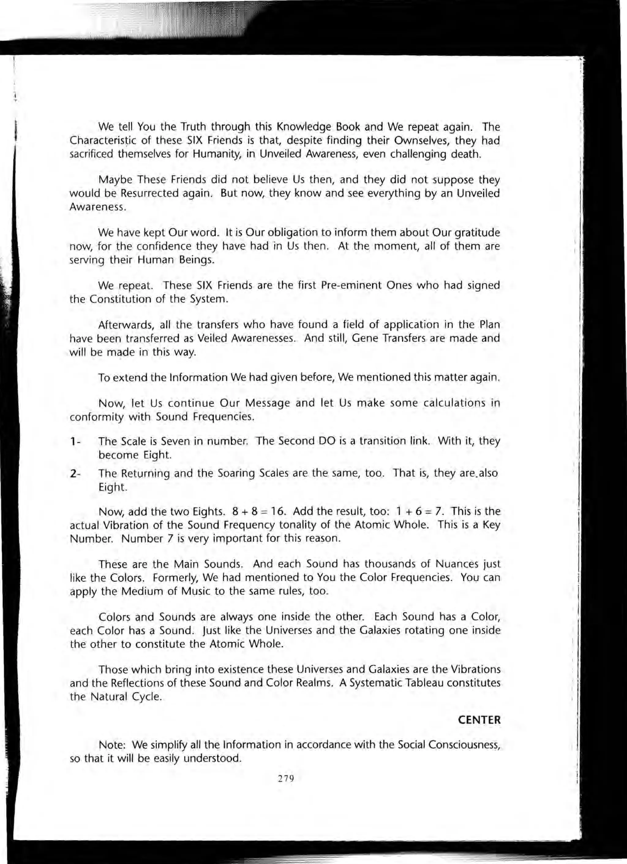 We tell You the Truth through this Knowledge Book and We repeat again. The
Characteristic of these SIX Friends is that, despite finding their Ownselves, they had
sacrificed themselves for Humanity, in Unveiled Awareness, even challenging death.
Maybe These Friends did not believe Us then, and they did not suppose they
would be Resurrected again. But now, they know and see everything by an Unveiled
Awareness.
We have kept Our word. It is Our obligation to inform them about Our gratitude
now, for the confidence they have had in Us then. At the moment, all of them are
serving their Human Beings.
We repeat. These SIX Friends are the first Pre-eminent Ones who had signed
the Constitution of the System.
Afterwards, all the transfers who have found a field of application in the Plan
have been transferred as Veiled Awarenesses. And still, Gene Transfers are made and
will be mq-de in this way.
To extend the Information We had given before, We mentioned this matter again.
Now, let Us continue Our Message and let Us make some calculations in
conformity with Sound Frequencies.
1- The Scale is Seven in number. The Second DO is a transition link. With it, they
become Eight.
2- The Returning and the Soaring Scales are the same, too. That is, they are. also
Eight.
Now, add the two Eights. 8 + 8 =16. Add the result, too: 1 + 6 = 7. This is the
actual Vibration of the Sound Frequency tonality of the Atomic Whole. This is a Key
Number. Number 7 is very important for this reason .
These are the Main Sounds. And each Sound has thousands of Nuances just
like the Colors. Formerly, We had mentioned to You the Color Frequencies. You can
apply the Medium of Music to the same rules, too.
Colors and Sounds are always one inside the other. Each Sound has a Color,
each Color has a Sound. Just like the Universes and the Galaxies rotating one inside
the other to constitute the Atomic Whole.
Those which bring into existence these Universes and Galaxies are the Vibrations
and the Reflections of these Sound and Color Realms. A Systematic Tableau constitutes
the Natural Cycle.
CENTER
Note: We simplify all the Information in accordance with the Social Consciousness,
so that it will be easily understood.
279
 
