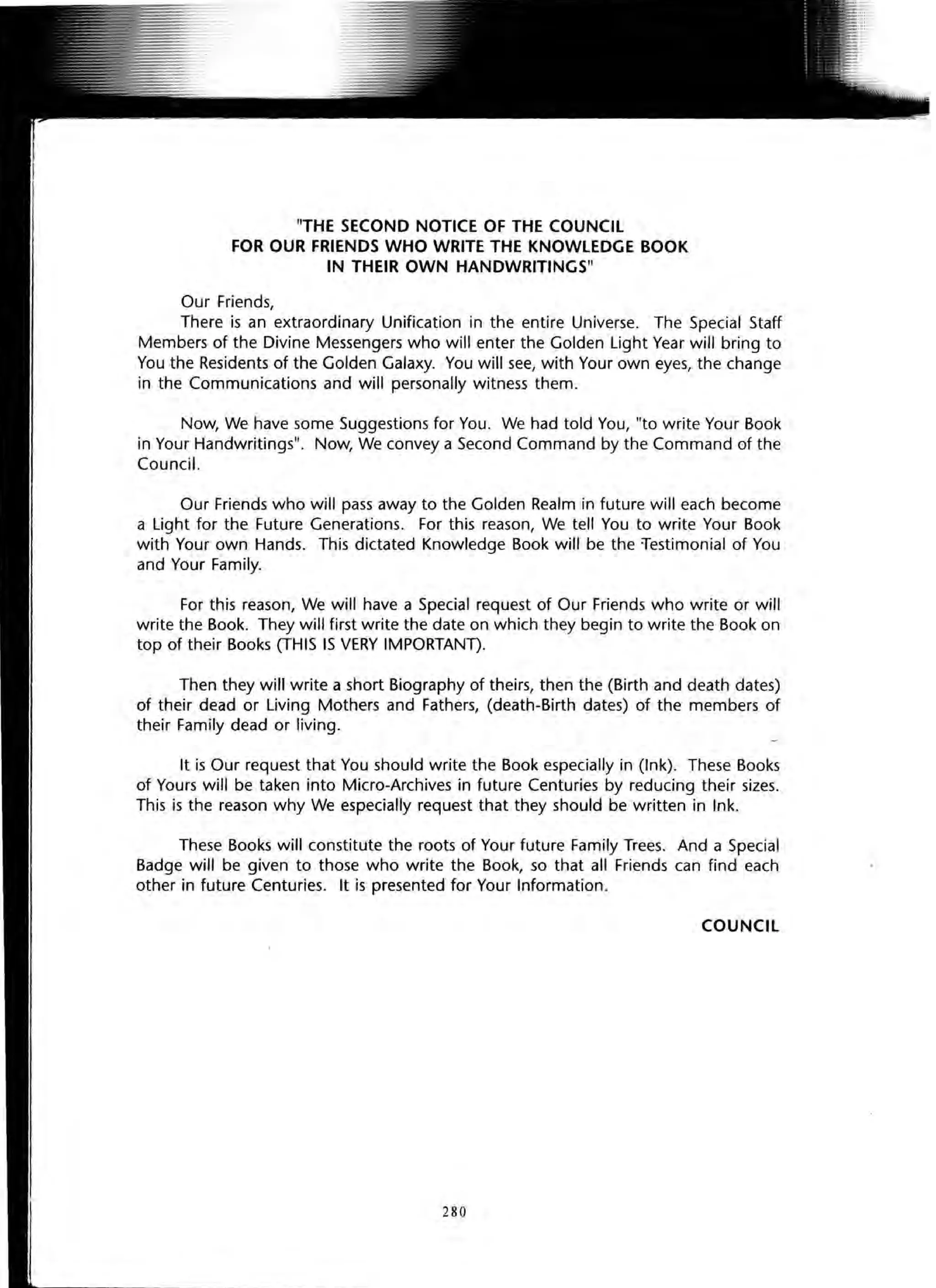 "THE SECOND NOTICE OF THE COUNCIL
FOR OUR FRIENDS WHO WRITE THE KNOWLEDGE BOOK
IN THEIR OWN HANDWRITINGS"
Our Friends,
There is an extraordinary Unification in the entire Universe. The Special Staff
Members of the Divine Messengers who will enter the Golden Light Year wi" bring to
You the Residents of the Golden Galaxy. You will see, with Your own eyes, the change
in the Communications and will personally witness them.
Now, We have some Suggestions for You. We had told You, "to write Your Book
in Your Handwritings". Now, We convey a Second Command by the Command of the
Council.
Our Friends who wi" pass away to the Golden Realm in future will each become
a Light for the Future Generations. For this reason, We tell You to write Your Book
with Your own Hands. This dictated Knowledge Book wi" be the testimonial of You
and Your Family.
For this reason, We wi" have a Special request of Our Friends who write or will
write the Book. They will first write the date on which they begin to write the Book on
top of their Books (THIS IS VERY IMPORTANn.
Then they wi" write a short Biography of theirs, then the (Birth and death dates)
of their dead or Living Mothers and Fathers, (death-Birth dates) of the members of
their Family dead or living.
It is Our request that You should write the Book especially in (Ink). These Books
of Yours wi" be taken into Micro-Archives in future Centuries by reducing their sizes.
This is the reason why We especially request that they should be written in Ink.
These Books will constitute the roots of Your future Family Trees. And a Special
Badge will be given to those who write the Book, so that all Friends can find each
other in future Centuries. It is presented for Your Information.
COUNCIL
280
 