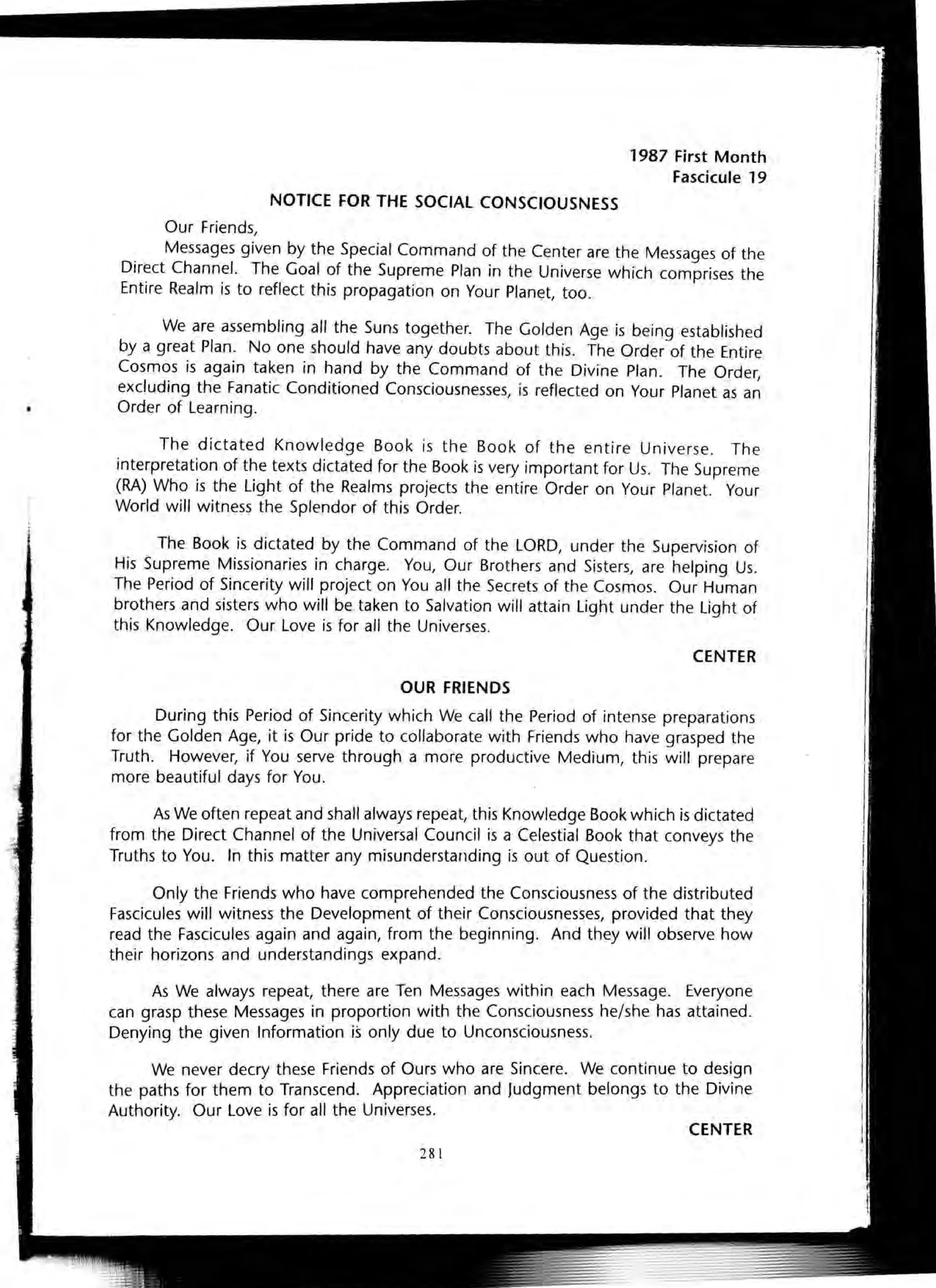 NOTICE FOR THE SOCIAL CONSCIOUSNESS
Our Friends,
1987 First Month
Fascicule 19
Messages given by the Special Command of the Center are the Messages of the
Direct Channel. The Goal of the Supreme Plan in the Universe which comprises the
Entire Realm is to reflect this propagation on Your Planet, too.
We are assembling all the Suns together. The Golden Age is being established
by a great Plan. No one should have any doubts about this. The Order of the Entire
Cosmos is again taken in hand by the Command of the Divine Plan. The Order,
excluding the Fanatic Conditioned Consciousnesses, is reflected on Your Planet as an
Order of Learning.
The dictated Knowledge Book is the Book of the entire Universe. The
interpretation of the texts dictated for the Book is very important for Us. The Supreme
(RA) Who is the Light of the Realms projects the entire Order on Your Planet. Your
World will witness the Splendor of this Order.
The Book is dictated by the Command of the LORD, under the Supervision of
His Supreme Missionaries in charge. You, Our Brothers and Sisters, are helping Us.
The Period of Sincerity will project on You all the Secrets of the Cosmos. Our Human
brothers and sisters who will be taken to Salvation will attain Light under the Light of
this Knowledge. Our Love is for all the Universes.
CENTER
OUR FRIENDS
During this Period of Sincerity which We call the Period of intense preparations
for the Golden Age, it is Our pride to collaborate with Friends who have grasped the
Truth. However, if You serve through a more productive Medium, this will prepare
more beautiful days for You.
As We often repeat and shall always repeat, this Knowledge Book which is dictated
from the Direct Channel of the Universal Council is a Celestial Book that conveys the
Truths to You. In this matter any misunderstanding is out of Question.
Only the Friends who have comprehended the Consciousness of the distributed
Fascicules will witness the Development of their Consciousnesses, provided that they
read the Fascicules again and again, from the beginning. And they will observe how
their horizons and understandings expand.
As We always repeat, there are Ten Messages within each Message. Everyone
can grasp these Messages in proportion with the Consciousness he/she has attained.
Denying the given Information is only due to Unconsciousness.
We never decry these Friends of Ours who are Sincere. We continue to design
the paths for them to Transcend. Appreciation and Judgment belongs to the Divine
Authority. Our Love is for all the Universes.
CENTER
281
 