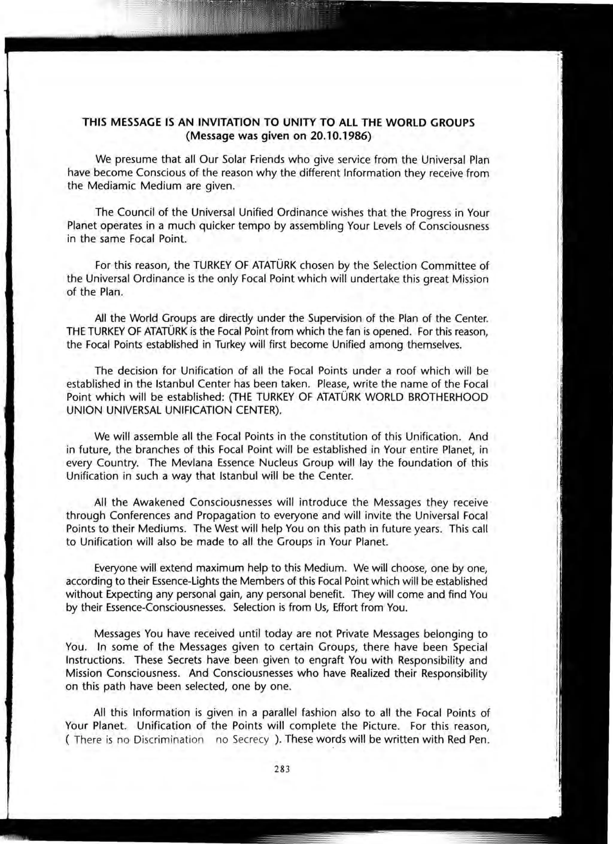 THIS MESSAGE IS AN INVITATION TO UNITY TO ALL THE WORLD GROUPS
(Message was given on 20.10.1986)
We presume that all Our Solar Friends who give service from the Universal Plan
have become Conscious of the reason why the different Information they receive from
the Mediamic Medium are given.
The Council of the Universal Unified Ordinance wishes that the Progress in Your
Planet operates in a much quicker tempo by assembling Your Levels of Consciousness
in the same Focal Point.
For this reason, the TURKEY OF ATATURK chosen by the Selection Committee of
the Universal Ordinance is the only Focal Point which will undertake this great Mission
of the Plan.
All the World Groups are directly under the Supervision of the Plan of the Center.
THE TURKEY OF ATATURK is the Focal Point from which the fan is opened. For this reason,
the Focal Points established in Turkey will first become Unified among themselves.
The decision for Unification of all the Focal Points under a roof which will be
established in the Istanbul Center has been taken. Please, write the name of the Focal
Point which will be established: (THE TURKEY OF ATATURK WORLD BROTHERHOOD
UNION UNIVERSAL UNIFICATION CENTER).
We will assemble all the Focal Points in the constitution of this Unification. And
in future, the branches of this Focal Point will be established in Your entire Planet, in
every Country. The Mevlana Essence Nucleus Group will lay the foundation of this
Unification in such a way that Istanbul will be the Center.
All the Awakened Consciousnesses will introduce the Messages they receive
through Conferences and Propagation to everyone and will invite the Universal Focal
Points to their Mediums. The West will help You on this path in future years. This call
to Unification will also be made to all the Groups in Your Planet.
Everyone will extend maximum help to this Medium. We will choose, one by one,
according to their Essence-Lights the Members of this Focal Point which will be established
without Expecting any personal gain, any personal benefit. They will come and find You
by their Essence-Consciousnesses. Selection is from Us, Effort from You.
Messages You have received until today are not Private Messages belonging to
You. In some of the Messages given to certain Groups, there have been Special
Instructions. These Secrets have been given to engraft You with Responsibility and
Mission Consciousness. And Consciousnesses who have Realized their Responsibility
on this path have been selected, one by one.
All this Information is given in a parallel fashion also to all the Focal Points of
Your Planet. Unification of the Points will complete the Picture. For this reason,
( There is no Discrimination no Secrecy ). These words will be written with Red Pen.
283
 