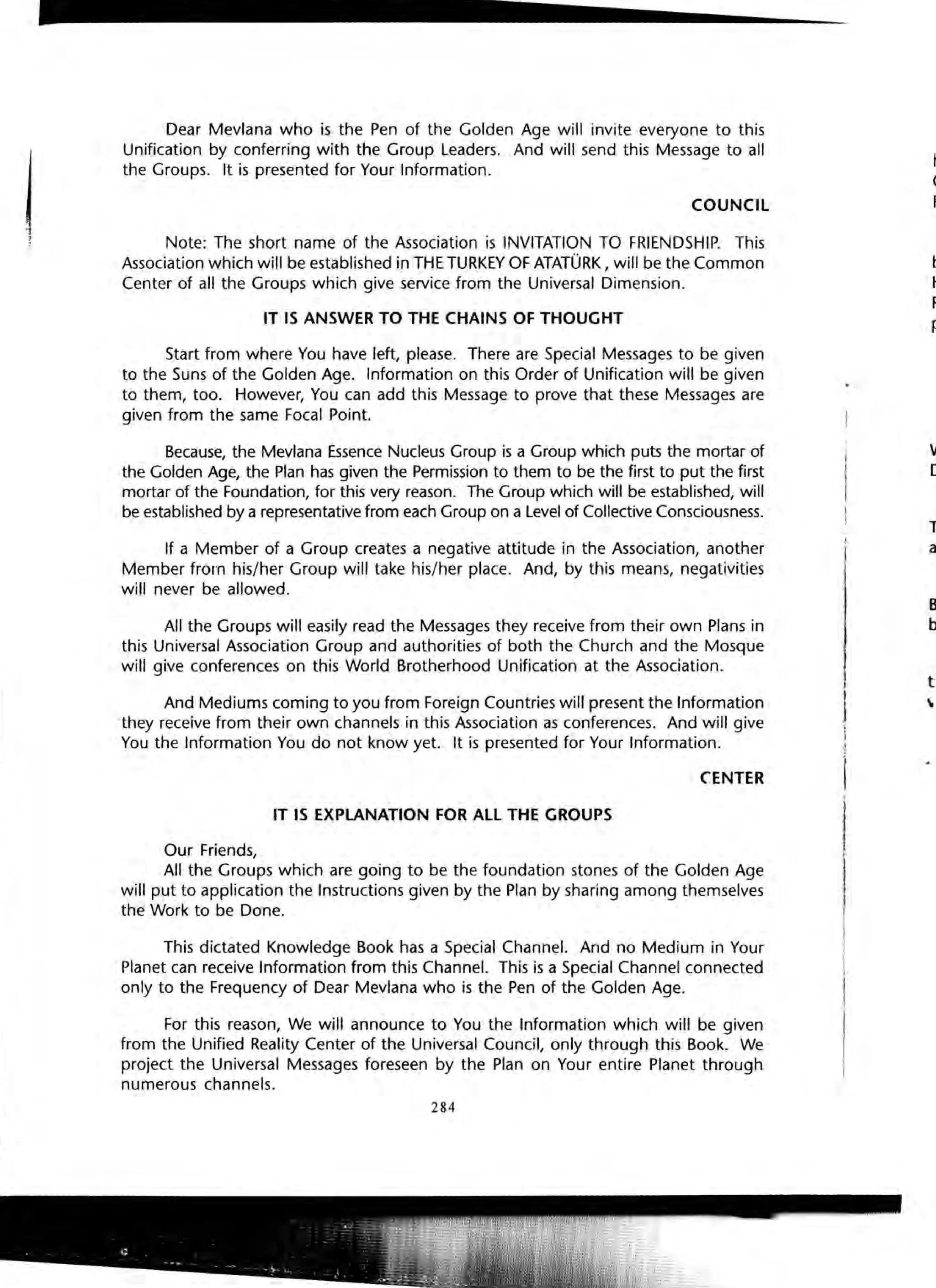 j
I
Dear Mevlana who is the Pen of the Golden Age will invite everyone to this
Unification by conferring with the Group Leaders. And will send this Message to all
the Groups. It is presented for Your Information.
COUNCIL
Note: The short name of the Association is INVITATION TO FRIENDSHIP. This
Association which will be established in THE TURKEY OF ATATURK, will be the Common
Center of all the Groups which give service from the Universal Dimension.
IT IS ANSWER TO THE CHAINS OF THOUGHT
Start from where You have left, please. There are Special Messages to be given
to the Suns of the Golden Age. Information on this Order of Unification will be given
to them, too. However, You can add this Message to prove that these Messages are
given from the same Focal Point.
Because, the Mevlana Essence Nucleus Group is a Group which puts the mortar of
the Golden Age, the Plan has given the Permission to them to be the first to put the first
mortar of the Foundation, for this very reason. The Group which will be established, will
be established by a representative from each Group on a level of Collective Consciousness.
If a Member of a Group creates a negative attitude in the Association, another
Member from his/her Group will take his/her place. And, by this means, negativities
will never be allowed.
All the Groups will easily read the Messages they receive from their own Plans in
this Universal Association Group and authorities of both the Church and the Mosque
will give conferences on this World Brotherhood Unification at the Association.
And Mediums coming to you from Foreign Countries will present the Information
they receive from their own channels in this Association as conferences. And will give
You the Information You do not know yet. It is presented for Your Information.
CENTER
IT IS EXPLANATION FOR ALL THE GROUPS
Our Friends,
All the Groups which are going to be the foundation stones of the Golden Age
will put to application the Instructions given by the Plan by sharing among themselves
the Work to be Done.
This dictated Knowledge Book has a Special Channel. And no Medium in Your
Planet can receive Information from this Channel. This is a Special Channel connected
only to the Frequency of Dear Mevlana who is the Pen of the Golden Age.
For this reason, We will announce to You the Information which will be given
from the Unified Reality Center of the Universal Council, only through this Book. We
project the Universal Messages foreseen by the Plan on Your entire Planet through
numerous channels.
284
have
Chal
Freq
bee-
HOf
Rea
pre
W.
De
Tt
a
B.
b
t

 